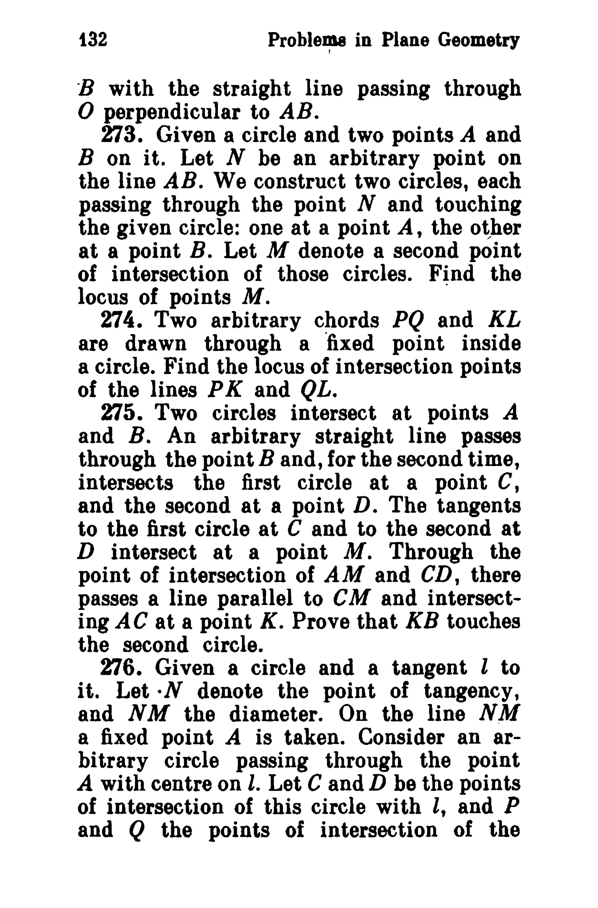 132

Problema in Plane Geometry

-B with the straight line passing through

o perpendicular to AB.

273. Given a circle and two points A and
B on it. Let N be an arbitrary point on
the line AB. We construct two circles, each
passing through the point N and touching
the given circle: one at a point A, the other
at a point B. Let M denote a second point
of intersection of those circles. Find the
locus of points Al.
.
274. Two arbitrary chords PQ and KL
are drawn through a "fixed point inside
a circle. Find the locus of intersection points
of the lines P K and QL.
275. Two circles intersect at points A
and B. An arbitrary straight line passes
through the point B and, for the second time,
intersects the first circle at a point C,
and the second at a point D. The tangents
to the first circle at C and to the second at
D intersect at a point M. Through the
point of intersection of AM and CD, there
passes a line parallel to CM and intersecting AC at a point K. Prove that KB touches
the second circle.
276. Given a circle and a tangent l to
it. Let·N denote the point of tangency,
and NM the diameter. On the line NM
a fixed point A is taken. Consider an arbitrary circle passing through the point
A with centre on l. Let C and D be the points
of intersection of this circle with l, and P
and Q the points of intersection of the

 