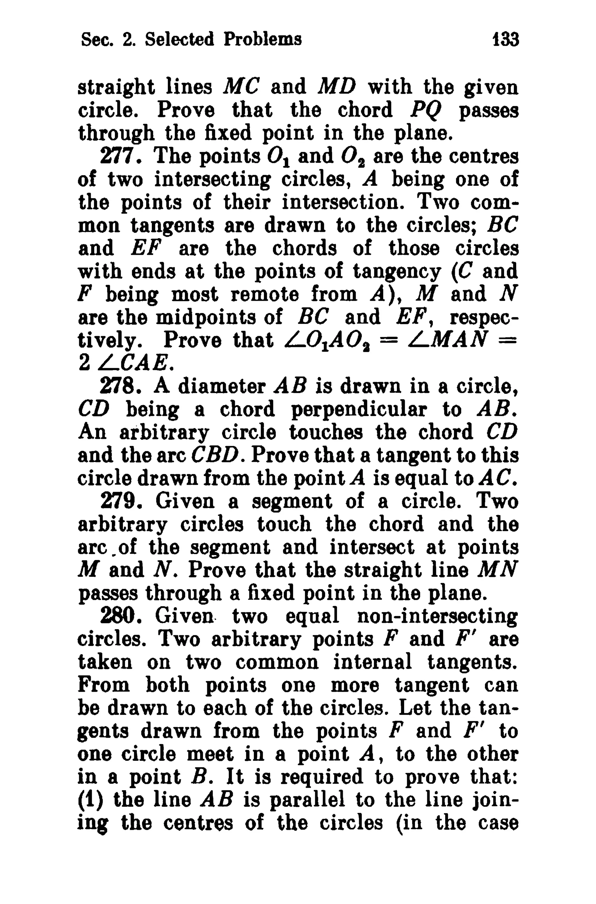 Sec. 2. Selected Problems

133

straight lines MC and MD with the given
circle. Prove that the chord PQ passes
through the fixed point in the plane.
277. The points 0 1 and O2 are the centres
of two intersecting circles, A being one of
the points of their intersection. Two common tangents are drawn to the circles; BC
and EF are the chords of those circles
with ends at the points of tangency (C and
F being most remote from A), M and N
are the midpoints of BC and EF, respectively. Prove that L01AOt = LMAN =
2 LCAE.
278. A diameter AB is drawn in a circle,
CD being a chord perpendicular to AB.
An arbitrary circle touches the chord CD
and the arc CBD. Prove that a tangent to this
circle drawn from the point A is equal to A C.
279. Given a segment of a circle. Two
arbitrary circles touch the chord and the
arc .of the segment and intersect at points
M and N. Prove that the straight line MN
passes through a fixed point in the plane.
280. Given two equal non-intersecting
circles. Two arbitrary points F and F' are
taken on two common internal tangents.
From both points one more tangent can
be drawn to each of the circles. Let the tangents drawn from the points F and F ' to
one circle meet in a point A, to the other
in a point B. It is required to prove that:
(1) the line AB is parallel to the line joining the centres of the circles (in the case

 