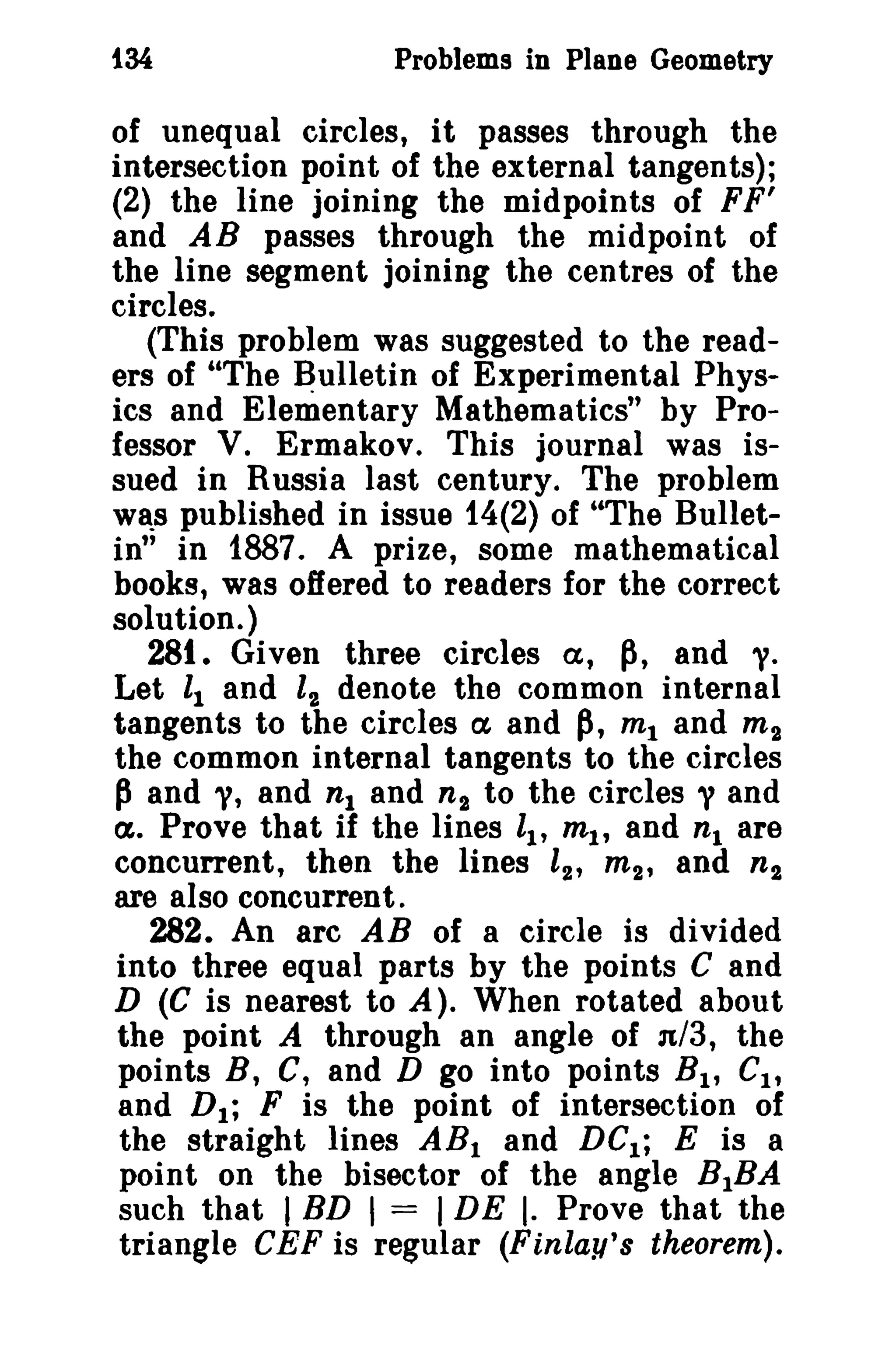 i34

Problems in Plane Geometry

of unequal circles, it passes through the
intersection point of the external tangents);
(2) the line joining the midpoints of FF'
and AB passes through the midpoint of
the line segment joining the centres of the
circles.
(This problem was suggested to the readers of "The Bulletin of Experimental Physics and Elementary Mathematics" by Professor V. Ermakov. This journal was issued in Russia last century. The problem
WlS published in issue 14(2) of "The Bulletin" in 1887. A prize, some mathematical
books, was offered to readers for the correct
solution.)
281. Given three circles a, p, and 1.
Let II and l2 denote the common internal
tangents to the circles ex and p, mt and m 2
the common internal tangents to the circles
p and "I, and n1 and n 2 to the circles y and
a. Prove that if the lines ll' ml' and n l are
concurrent, then the lines l2' m 2 , and n 2
are also concurrent.
282. An arc AB of a circle is divided
into three equal parts by the points C and
D (C is nearest to A). When rotated about
the point A through an angle of n/3, the
points B, C, and D go into points B I , CI ,
and D 1 ; F is the point of intersection of
the straight lines AB I and DC I ; E is a
point on the bisector of the angle B1BA
such that I BD I = I DE I. Prove that the
triangle CEF is regular (Finlay'S theorem).

 