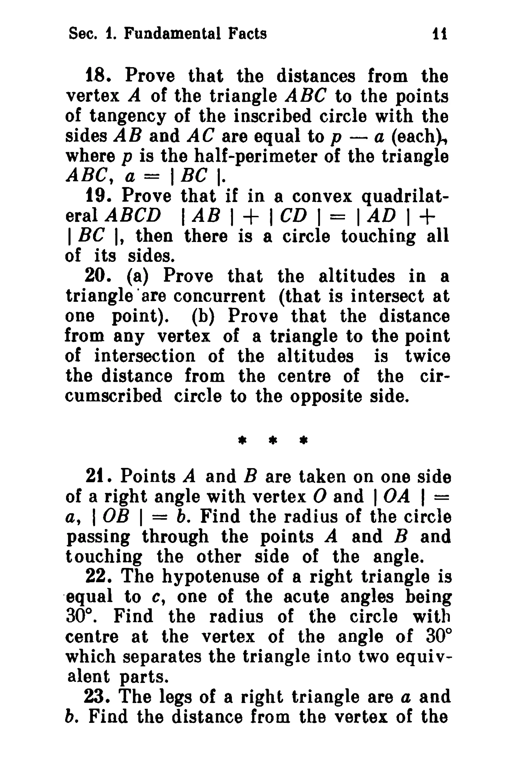 Sec. 1. Fundamental Facts

it

18. Prove that the distances from the
vertex A of the triangle ABC to the points
of tangency of the inscribed circle with the
sides AB and AC are equal to p - a (each),
where p is the half-perimeter of the triangle
ABC, a = I BC I.
19. Prove that if in a convex quadrilateral ABeD I AB I + I CD I = I AD I
I BC I, then there is a circle touching all
of its sides.
20. (a) Prove that the altitudes in a
triangle 'are concurrent (that is intersect at
one point). (b) Prove that the distance
from any vertex of a triangle to the point
of intersection of the altitudes is twice
the distance from the centre of the circumscribed circle to the opposite side.

+

• • •
21. Points A and B are taken on one side
of a right angle with vertex 0 and lOA I =
a, I OB I = b. Find the radius of the circle
passing through the points A and Band
touching the other side of the angle.
22. The hypotenuse of a right triangle is
.equal to c, one of the acute angles being
30°. Find the radius of the circle with
centre at the vertex of the angle of 30°
which separates the triangle into two equi valent parts.
23. The legs of a right triangle are a and
b. Find the distance from the vertex of the

 