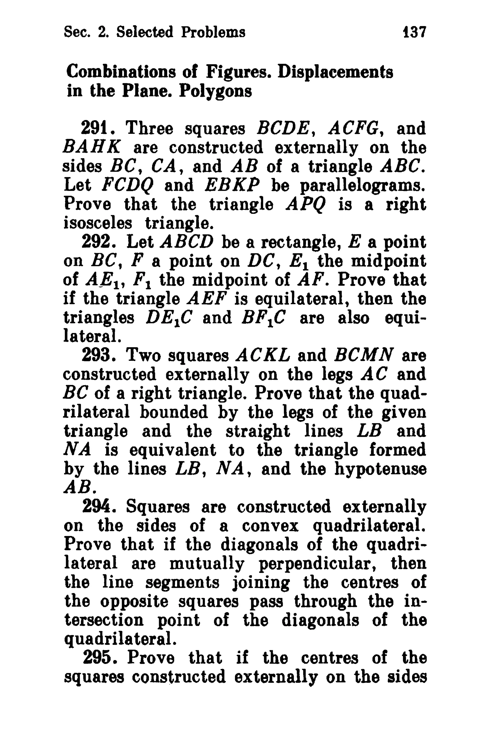 See. 2. Selected Problems

t37

Combinations of Figures. Displacements
in the Plane. Polygons

29t. Three squares BCDE, ACFG, and
BAHK are constructed externally on the
sides BC, CA, and AB of a triangle ABC.
Let FCDQ and EBKP be parallelograms.
Prove that the triangle APQ is a right
isosceles triangle.
292. Let ABeD be a rectangle, E a point
on BC, F a point on DC, E 1 the midpoint
of AE1 , F 1 the midpoint of AF. Prove that
if the triangle AEF is equilateral, then the
triangles DEle and BF1C are also equilateral.
293. Two squares ACKL and BCMN are
constructed externally on the legs AC and
Be of a right triangle. Prove that the quadrilateral bounded by the legs of the given
triangle and the straight lines LB and
NA is equivalent to the triangle formed
by the lines LB, N A, and the hypotenuse
AB.
294. Squares are constructed externally
on the sides of a convex quadrilateral.
Prove that if the diagonals of the quadrilateral are mutually perpendicular, then
the line segments joining the centres of
the opposite squares pass through the intersection point of the diagonals of the
quadrilateral.
295. Prove that if the centres of the
squares constructed externally on the sides

 