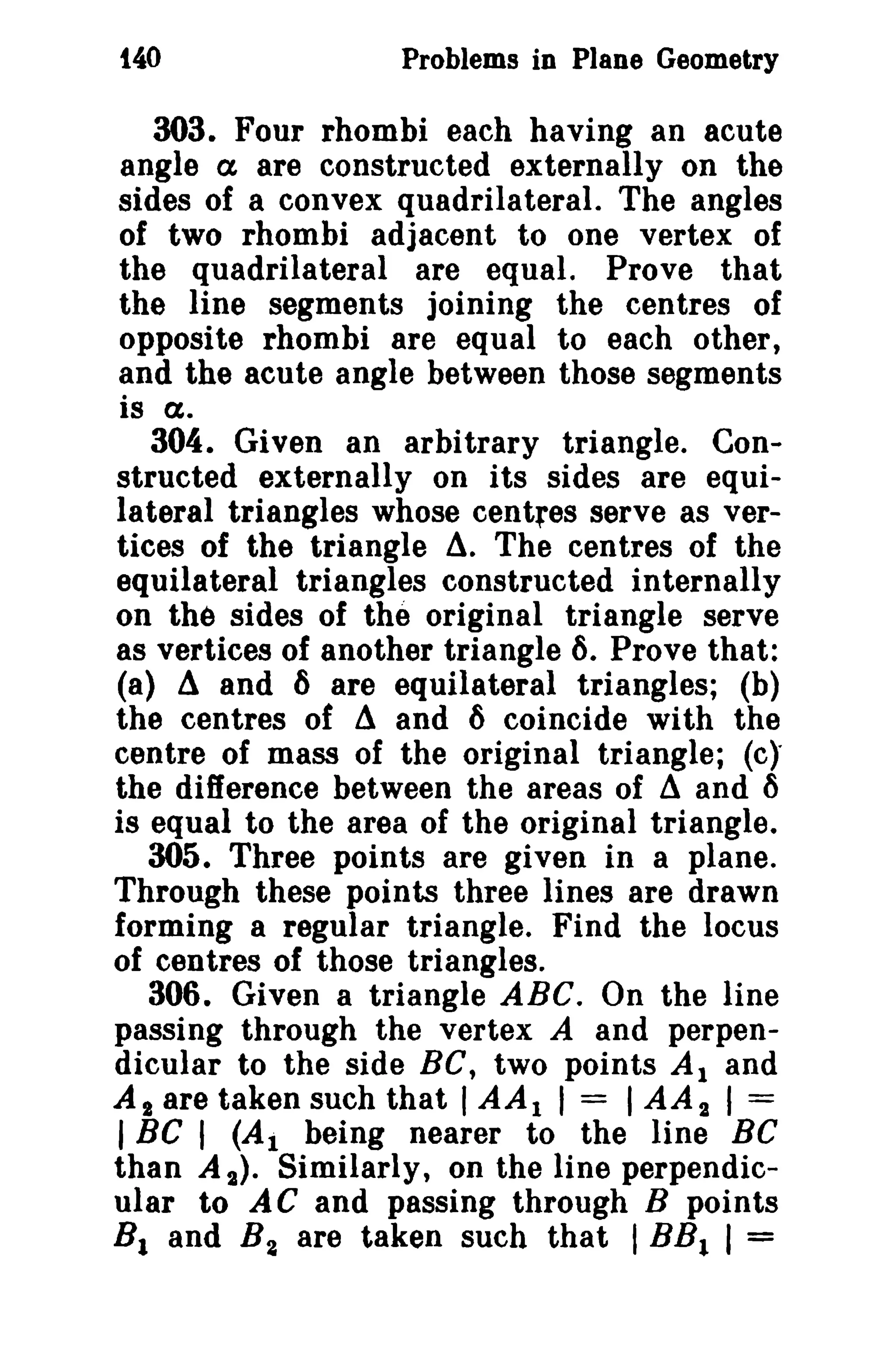 t40

Problems in Plane Geometry

303. Four rhombi each having an acute
angle a are constructed externally on the
sides of a convex quadrilateral. The angles
of two rhombi adjacent to one vertex of
the quadrilateral are equal. Prove that
the line segments joining the centres of
opposite rhombi are equal to each other,
and the acute angle between those segments
is a.
304. Given an arbitrary triangle. Constructed externally on its sides are equilateral triangles whose centres serve as vertices of the triangle d. The centres of the
equilateral triangles constructed internally
on the sides of the original triangle serve
as vertices of another triangle 6. Prove that:
(a) d and 6 are equilateral triangles; (b)
the centres of d and 6 coincide with the
centre of mass of the original triangle; (c),
the difference between the areas of ~ and ()
is equal to the area of the original triangle.
305. Three points are given in a plane.
Through these points three lines are drawn
forming a regular triangle. Find the locus
of centres of those triangles.
306. Given a triangle ABC. On the line
passing through the vertex A and perpendicular to the side BC, two points Al and
AI are taken such that I AA 1 I = I AA 2 I =
I Be I (AI being nearer to the line BC
than A 2). Similarly, on the line perpendicular to AC and passing through B points
8 1 and B 2 are taken such that I BB1 I =

 