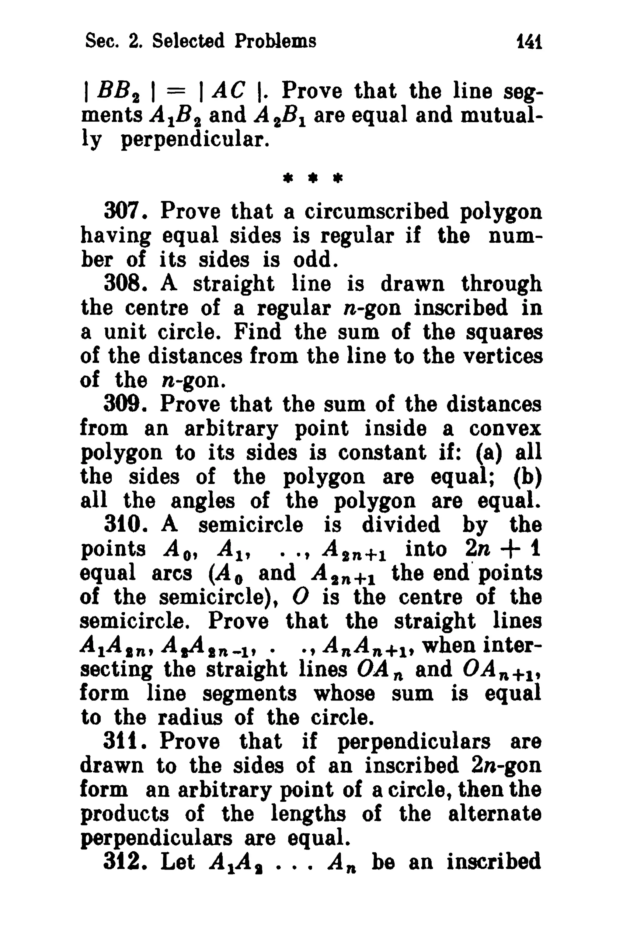 Sec. 2. Selected Problems

t4i

I BB 2 I = I AC I. Prove that the line segments AlB,. and A 2Bl are equal and mutually perpendicular.
* • lie
307. Prove that a circumscribed polygon
having equal sides is regular if the number of its sides is odd.
308. A straight line is drawn through
the centre of a regular n-gon inscribed in
a unit circle. Find the sum of the squares
of the distances from the line to the vertices
of the n-gon.
309. Prove that the sum of the distances
from an arbitrary point inside a convex
polygon to its sides is constant if: (8) all
the sides of the polygon are equal; (b)
all the angles of the polygon are equal.
310. A semicircle is divided by the
points A o' AI' .. , A S n +1 into 2n + 1
equal arcs (A o and A t n +1 the end' points
of the semicircle), 0 is the centre of the
semicircle. Prove that the straight lines
AlAin, A.Aln-l'. ., A nA n+1 t when intersecting the straight lines OA nand OA n +1 ,
form line segments whose sum is equal
to the radius of the circle.
31 t. Prove that if perpendiculars are
drawn to the sides of an inscribed 2n-gon
form an arbitrary point of a circle, then the
products of the lengths of the alternate
perpendiculars are equal.
312. Let AlAI ... An be an inscribed

 