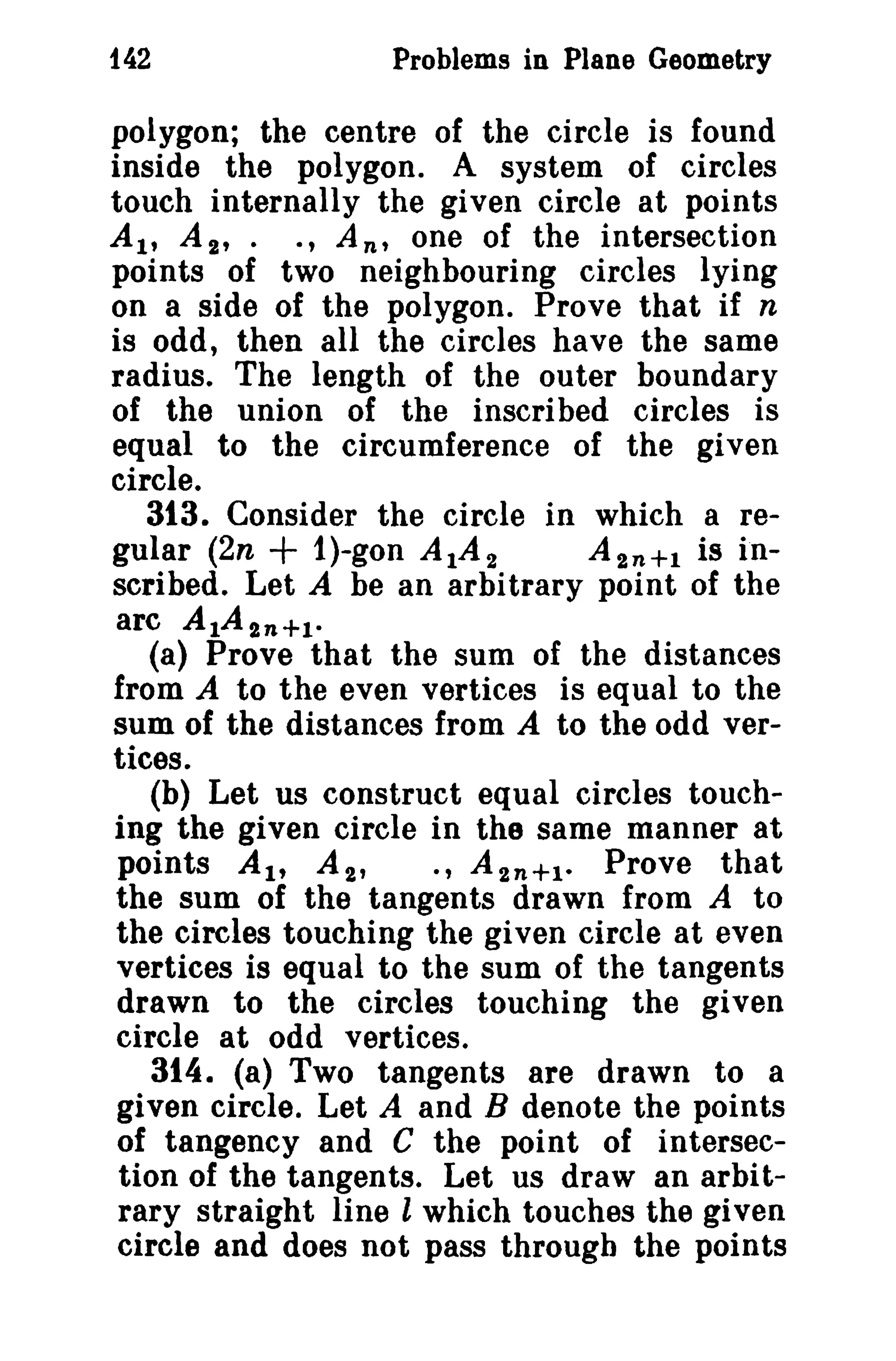142

Problems in Plane Geometry

polygon; the centre of the circle is found
inside the polygon. A system of circles
touch internally the given circle at points
AI' At,. ., An' one of the intersection
points of two neighbouring circles lying
on a side of the polygon. Prove that if n
is odd, then all the circles have the same
radius. The length of the outer boundary
of the union of the inscribed circles is
equal to the circumference of the given
circle.
313. Consider the circle in which a regular (2n + i)-gon A 1A 2
A 2 n + 1 is inscribed. Let A be an arbitrary point of the
arc A 1A 2 n + 1 •
(a) Prove that the sum of the distances
from A to the even vertices is equal to the
sum of the distances from A to the odd vertices.
(b) Let us construct equal circles touching the given circle in the same manner at
points AI' A 2 ,
., A t n + 1 • Prove that
the sum of the tangents drawn from A to
the circles touching the given circle at even
vertices is equal to the sum of the tangents
drawn to the circles touching the given
circle at odd vertices.
314. (a) Two tangents are drawn to a
given circle. Let A and B denote the points
of tangency and C the point of intersection of the tangents. Let us draw an arbitrary straight line l which touches the given
circle and does not pass through the points

 