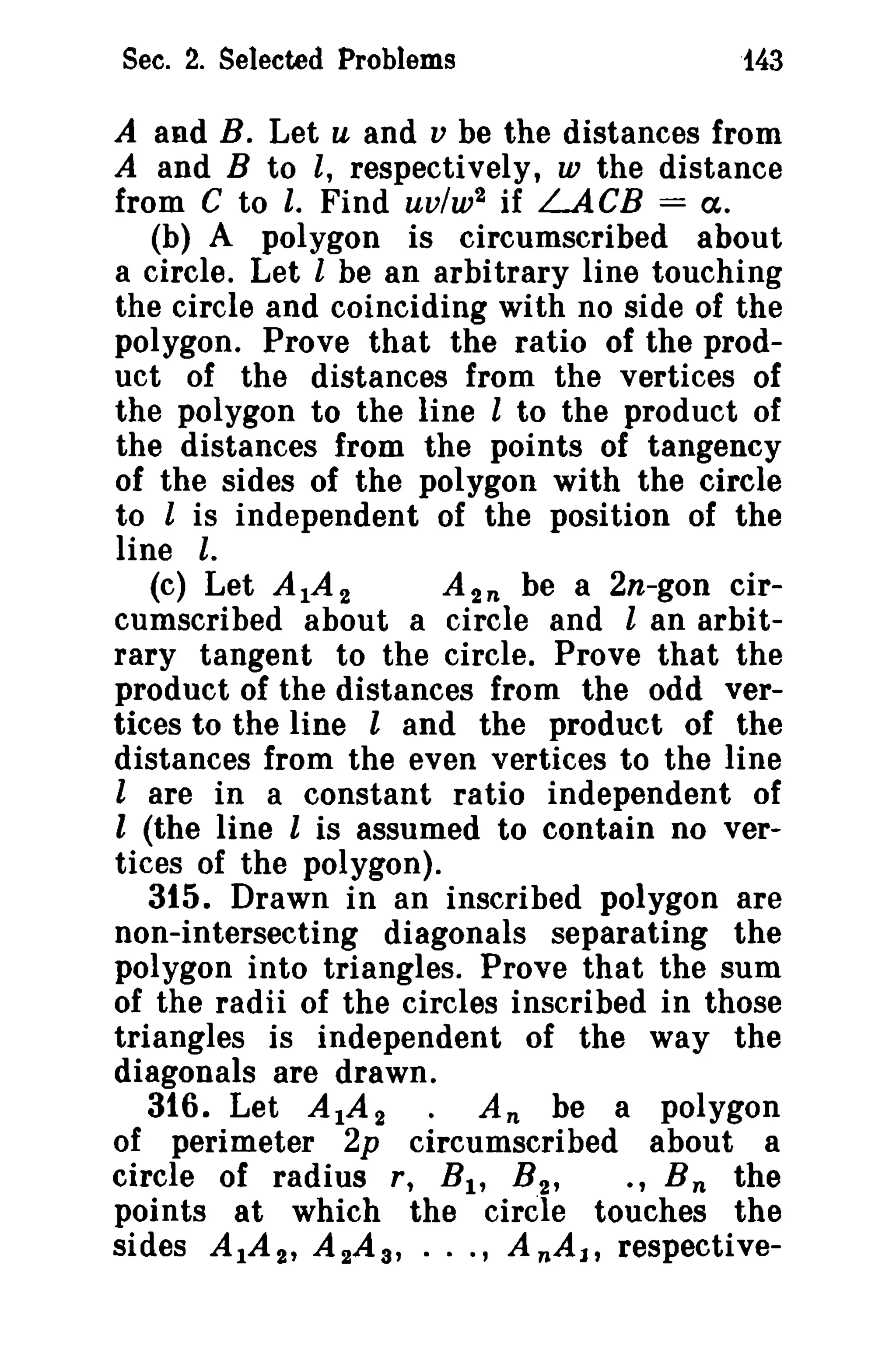 Sec. 2. Selected Problems

t43

A and B. Let u and v be the distances from
A and B to l, respectively, w the distance
from C to I. Find uv/w2 if LACB = cx.
(b) A polygon is circumscribed about
a circle. Let I be an arbitrary line touching

the circle and coinciding with no side of the
polygon. Prove that the ratio of the product of the distances from the vertices of
the polygon to the line l to the product of
the distances from the points of tangency
of the sides of the polygon with the circle
to I is independent of the position of the
line I.
(c) Let A IA 2
A 2 n be a 2n-gon circumscribed about a circle and l an arbitrary tangent to the circle. Prove that the
product of the distances from the odd vertices to the line l and the product of the
distances from the even vertices to the line
l are in a constant ratio independent of
l (the line I is assumed to contain no vertices of the polygon).
315. Drawn in an inscribed polygon are
non-intersecting diagonals separating the
polygon into triangles. Prove that the sum
of the radii of the circles inscribed in those
triangles is independent of the way the
diagonals are drawn.
316. Let A IA 2 • An be a polygon
of perimeter 2p circumscribed about a
circle of radius r, B I , B 2 ,
., B n the
points at which the circle touches the
sides A IA 2 , A 2A s , · · ., AnAl, respective-

 
