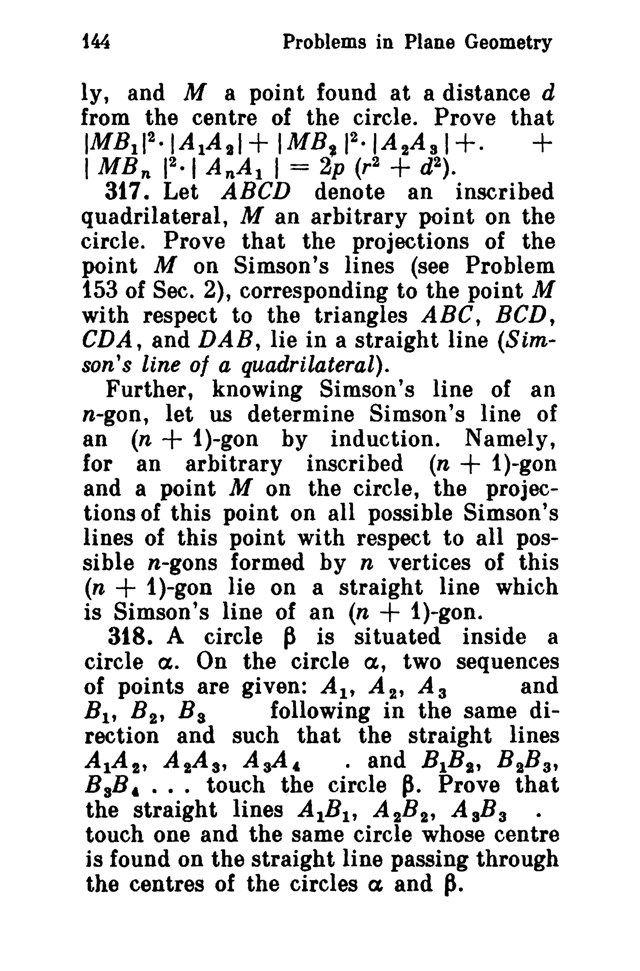 144

Problems in Plane Geometry

ly, and M a point found at a distance d
from the centre of the circle. Prove that
2
IMB lI2·IA 1A 1 1+ IMB~ 1 · IA 2 A s 1+.
+
2.1
1MB n 1 AnAl I = 2p (r2 + d 2 ) .
317. Let ABCD denote an inscribed
quadrilateral, M an arbitrary point on the
circle. Prove that the projections of the
point M on Simson's lines (see Problem
153 of Sec. 2), corresponding to the point M
with respect to the triangles ABC, BCD,
CDA, and DAB, lie in a straight line (Simson's line of a quadrilateral).
Further, knowing Simson's line of an
n-gon, let us determine Simson's line of
an (n + i)-gon by induction. Namely,
for an arbitrary inscribed (n + i)-goll
and a point M on the circle, the projections of this point on all possible Simson's
lines of this point with respect to all possible n-gons formed by n vertices of this
(n + 1)-gon lie on a straight line which
is Simson's line of an (n + i)-gone
318. A circle ~ is situated inside a
circle a. On the circle a, two sequences
of points are given: AI' A 2 , A a
and
Bt t B2, B 8
following in the same direction and such that the straight lines
AlAI' AlAs, A aA 4
• and BIB,., BIB a,
BsB, ... touch the circle p. Prove that
the straight lines AIB I , A 2 B 2 , AaBa
touch one and the same circle whose centre
is found on the straight line passing through
the centres of the circles a and fl.

 