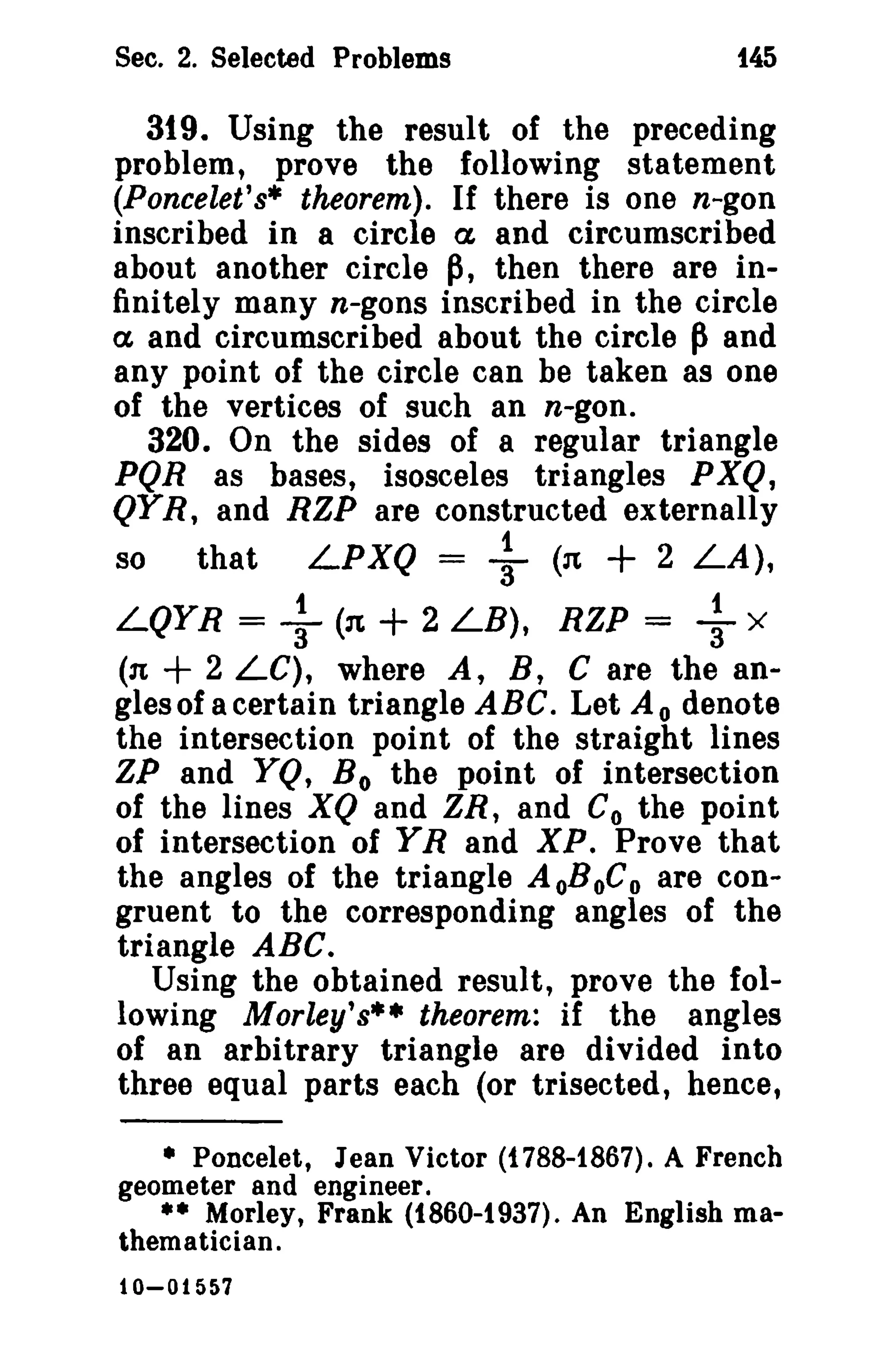 145

Sec. 2. Selected Problems

319. Using the result of the preceding
problem, prove the following statement
(Poncelet's* theorem). If there is one n-gon
inscribed in a circle a and circumscribed
about another circle p, then there are infinitely many n-gons inscribed in the circle
ex and circumscribed about the circle ~ and
any point of the circle can be taken as one
of the vertices of such an n-gon.
320. On the sides of a regular triangle
PQR as bases, isosceles triangles PXQ,
QYR, and RZP are constructed externally
so
that LPXQ =
(n
2 LA),
t
1
LQYR = T (n
2 LB), RZP = 3 X
(n + 2 LC), where A, B, C are the angles of a certain triangle ABC. Let A 0 denote
the intersection point of the straight lines
ZP and YQ, B o the point of intersection
of the lines XQ and ZR, and Co the point
of intersection of YR and XP. Prove that
the angles of the triangle A oBoC 0 are congruent to the corresponding angles of the
triangle ABC.
Using the obtained result, prove the following Morley's·. theorem: if the angles
of an arbitrary triangle are divided into
three equal parts each (or trisected, hence,

+-

+

+

• Poncelet, Jean Victor (t 788-1867). A French
geometer and engineer.
•• Morley, Frank (1860-1937). An English mathematician.
to-01557

 