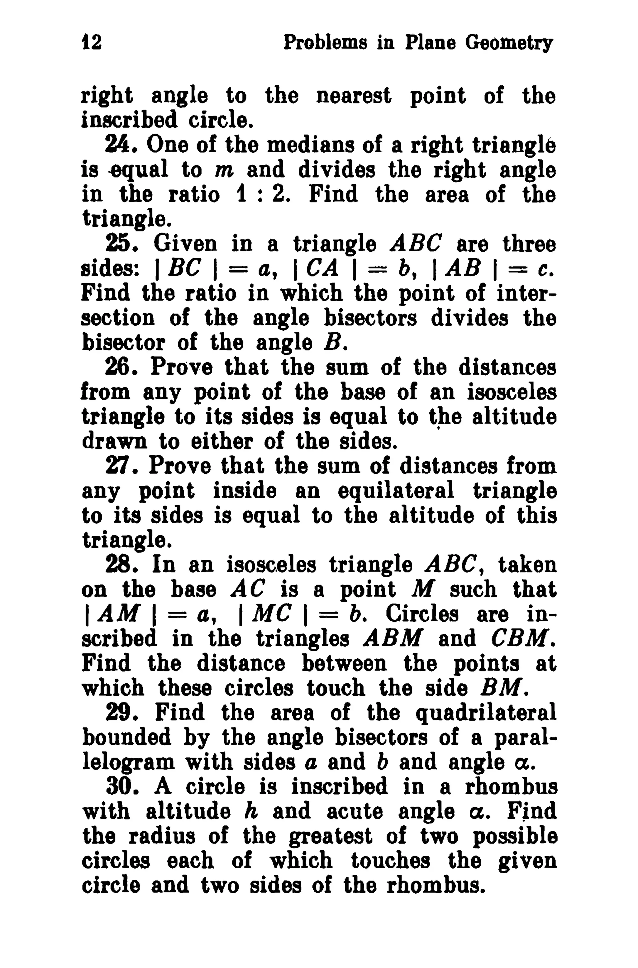 t2

Problems in Plane Geometry

right angle to the nearest point of the
inscribed circle.
24. One of the medians of a right triangle
is equal to m and divides the right angle
in the ratio 1 : 2. Find the area of the
triangle.
25. Given in a triangle ABC are three
sides: I Be I = a, I CA I = b, I AB I = c.
Find the ratio in which the point of intersection of the angle bisectors divides the
bisector of the angle B.
26. Prove that the sum of the distances
from any point of the base of an isosceles
triangle to its sides is equal to the altitude
drawn to either of the sides.
1:1. Prove that the sum of distances from
any point inside an equilateral triangle
to its sides is equal to the altitude of this
triangle.
28. In an isosceles triangle ABC, taken
on the base A C is a point M such that
I AM I = a, I Me I = b. Circles are inscribed in the triangles ABM and CBM.
Find the distance between the points at
which these circles touch the side BM.
29. Find the area of the quadrilateral
bounded by the angle bisectors of a parallelogram with sides a and b and angle Ct.
30. A circle is inscribed in a rhombus
with altitude h and acute angle C%. Find
the radius of the greatest of two possible
circles each of which touches the given
circle and two sides of the rhombus.

 