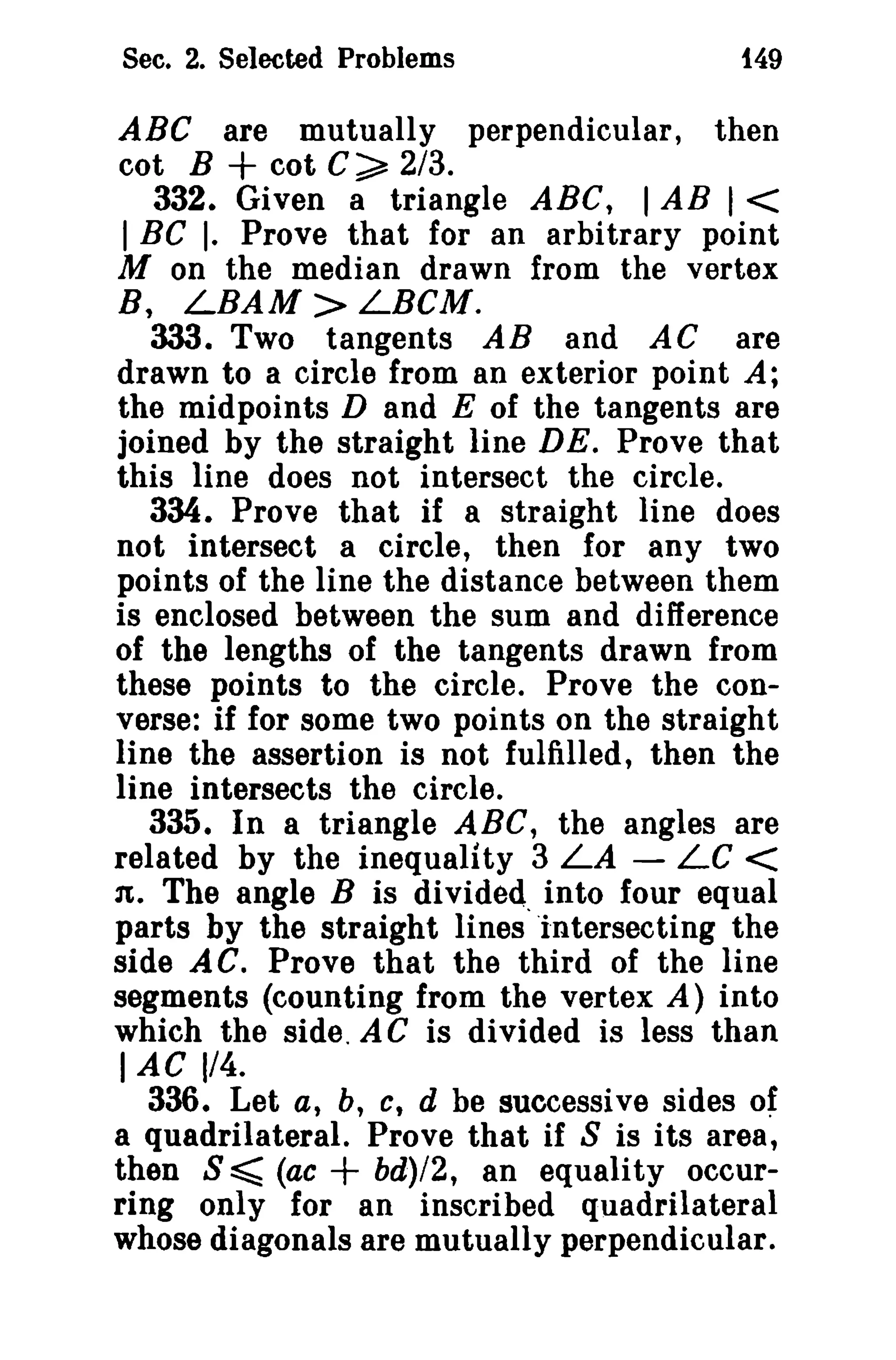Sec. 2. Selected Problems

t49

ABC are mutually perpendicular, then
cot B + cot C~ 2/3.
332. Given a triangle ABC, I AB 1<
I BC I. Prove that for an arbitrary point
M on the median drawn from the vertex
B, LBAM > LBCM.
333. Two tangents AB and AC are
drawn to a circle from an exterior point A;
the midpoints D and E of the tangents are
joined by the straight line DE. Prove that
this line does not in tersec t the circle.
334. Prove that if a straight line does
not intersect a circle, then for any two
points of the line the distance between them
is enclosed between the sum and difference
of the lengths of the tangents drawn from
these points to the circle. Prove the converse: if for some two points on the straight
line the assertion is not fulfilled, then the
line intersects the circle.
335. In a triangle ABC, the angles are
related by the inequality 3 LA - LC <
n, The angle B is divided. into four equal
parts by the straight lines intersecting the
side AC. Prove that the third of the line
segments (counting from the vertex A) into
which the side. AC is divided is less than
lAC 1/4.
336. Let a, b, c, d be successive sides of
a quadrilateral. Prove that if S is its area,
then S ~ (ac
bd)/2, an equality occurring only for an inscribed quadrilateral
whose diagonals are mutually perpendicular.

+

 