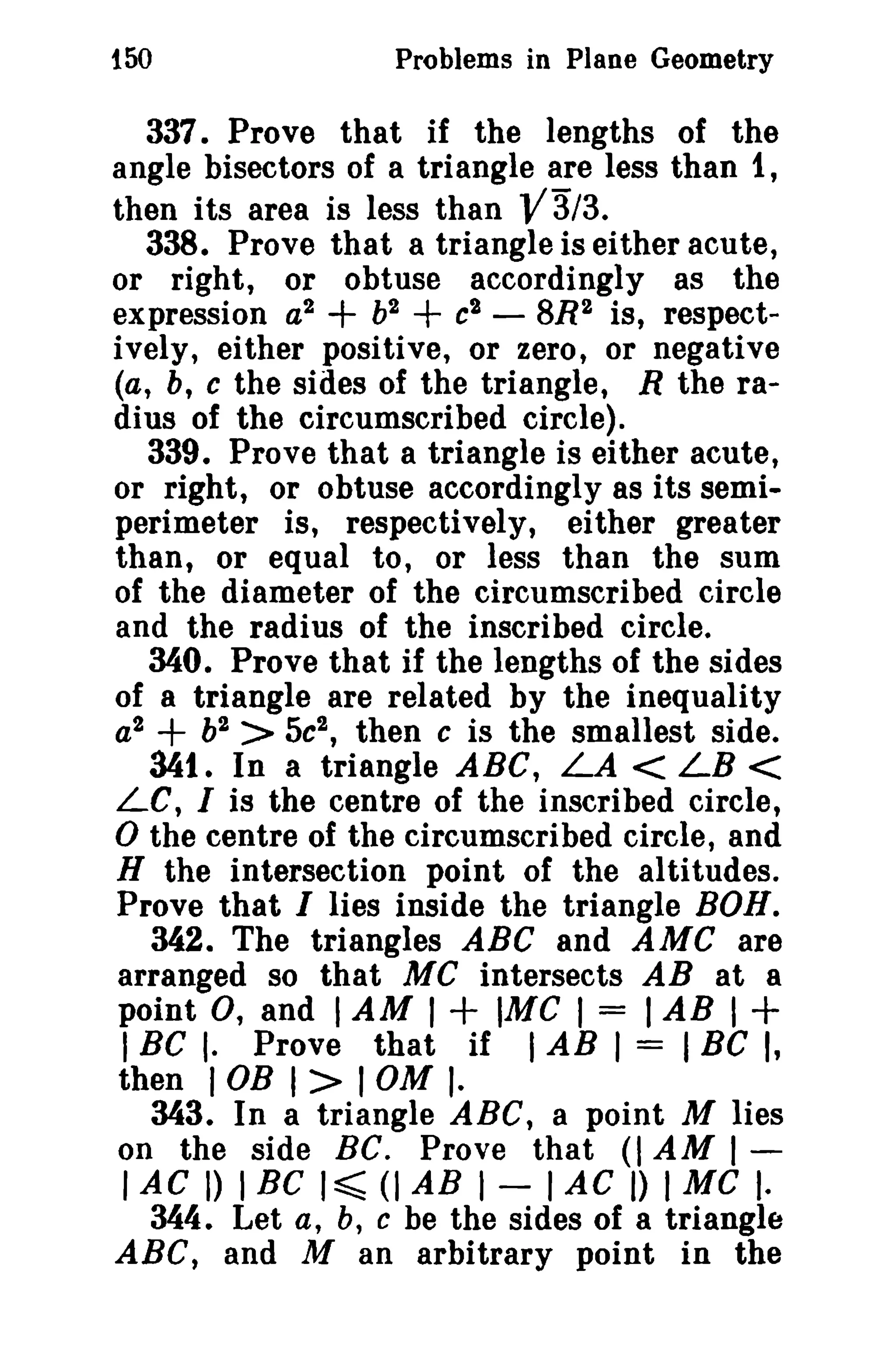 150

Problems in Plane Geometry

337. Prove that if the lengths of the
angle bisectors of a triangle are less than 1,
then its area is less than V3/3.
338. Prove that a triangle is either acute,
or right, or obtuse accordingly as the
expression a2 + b2 + c2 - 8R2 is, respectively, either positive, or zero, or negative
(a, b, c the sides of the triangle, R the radius of the circumscribed circle).
339. Prove that a triangle is either acute,
or right, or obtuse accordingly as its semiperimeter is, respectively, either greater
than, or equal to, or less than the sum
of the diameter of the circumscribed circle
and the radius of the inscribed circle.
340. Prove that if the lengths of the sides
of a triangle are related by the inequality
a2 + b2 > 5c2 , then c is the smallest side.
341. In a triangle ABC, LA < LB <
LC, I is the centre of the inscribed circle,
o the centre of the circumscribed circle, and
H the intersection point of the altitudes.
Prove that I lies inside the triangle BOH.
342. The triangles ABC and AMC are
arranged so that MC intersects AB at a
point 0, and I AM I + 1MC I = I AB I +
I BC I. Prove that if I AB I = 1Be I,
then I OB I > I OM I·
343. In a triangle ABC, a point M lies
on the side BC. Prove that (I AM I lAC D I Be I ~ (I AB I - I AC I) I Me I·
344. Let a, b, C be the sides of a triangle
ABC, and M an arbitrary point in the

 