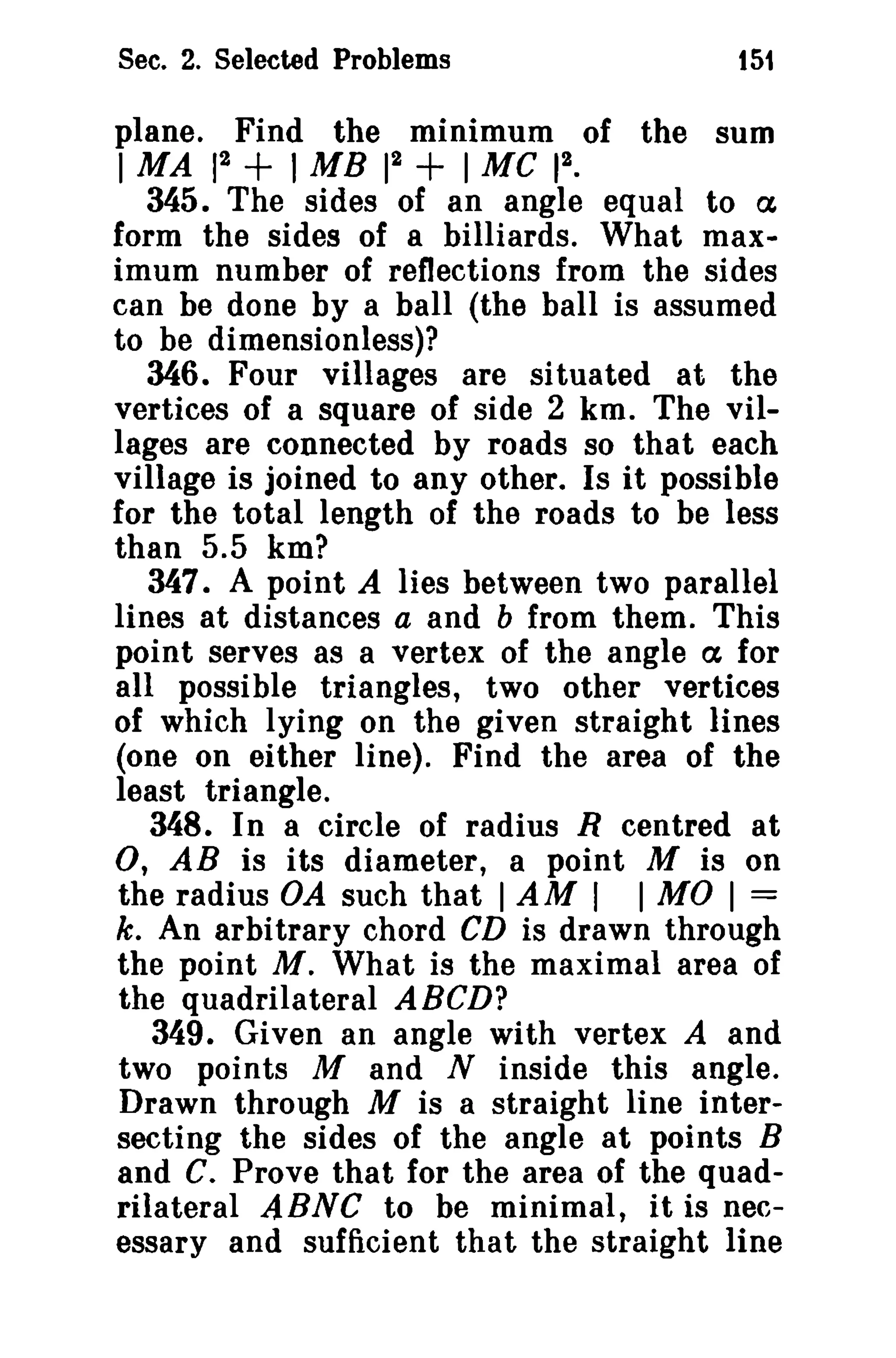 Sec. 2. Selected Problems

151

plane. Find the minimum of the sum
2
2
2
1 MA 1
1 MB 1 + I MC 1 •
345. The sides of an angle equal to ex
form the sides of a billiards. What maximum number of reflections from the sides
can be done by a ball (the ball is assumed
to be dimensionless)?
346. Four villages are situated at the
vertices of a square of side 2 km. The villages are connected by roads so that each
village is joined to any other. Is it possible
for the total length of the roads to be less
than 5.5 km?
347. A point A lies between two parallel
lines at distances a and b from them. This
point serves as a vertex of the angle ex for
all possible triangles, two other vertices
of which lying on the given straight lines
(one on either line). Find the area of the
least triangle.
348. In a circle of radius R centred at
0, AB is its diameter, a point M is on
the radius OA such that I AM I I MO I =
k. An arbitrary chord CD is drawn through
the point M. What is the maximal area of
the quadrilateral ABCD?
349. Given an angle with vertex A and
two points M and N inside this angle.
Drawn through M is a straight line intersecting the sides of the angle at points B
and C. Prove that for the area of the quadrilateral ABNe to be minimal, it is necessary and sufficient that the straight line

+

 