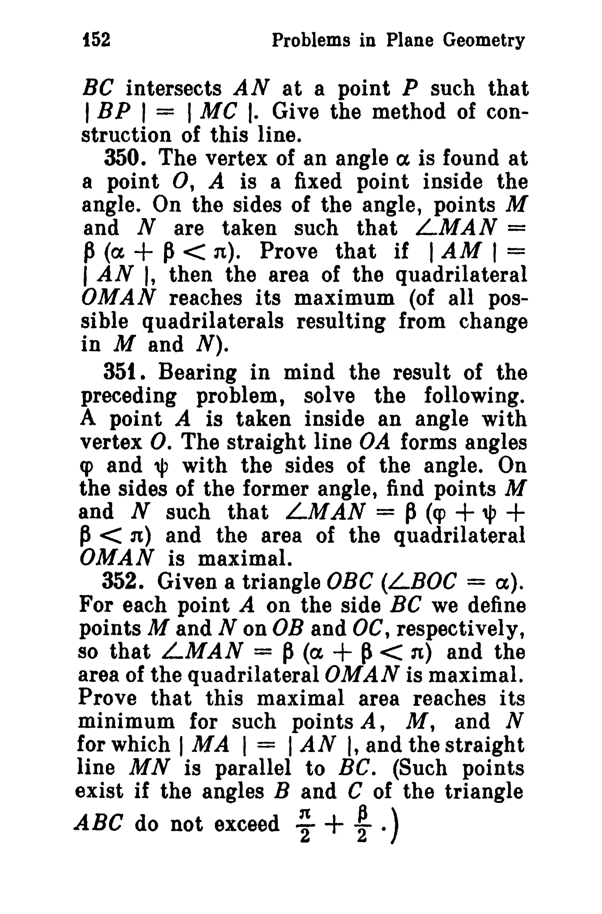 {52

Problems in Plane Geometry

Be intersects AN at a point P such that
I BP r = I MC I. Give the method of construction of this line.
350. The vertex of an angle ex is found at
a point 0, A is a fixed point inside the
angle. On the sides of the angle, points M
and N are taken such that LMAN =
P (a + p < n). Prove that if I AM I =
I AN I, then the area of the quadrilateral
OMAN reaches its maximum (of all possible quadrilaterals resulting from change
in M and N).
351. Bearing in mind the result of the
preceding problem, solve the following.
A point A is taken inside an angle with
vertex O. The straight line OA forms angles
cp and", with the sides of the angle. On
the sides of the former angle, find points M
and N such that LMAN = P (q>
1P
~ < n) and the area of the quadrilateral
OMAN is maximal.
352. Given a triangle OBC (LBOC = a).
For each point A on the side Be we define
points M and N on OB and OC, respectively,
~ < n) and the
so that LMAN = P (a
area of the quadrilateral OMAN is maximal.
Prove that this maximal area reaches its
minimum for such points A, M, and N
for which I MA I = I AN I, and the straight
line M N is parallel to Be. (Such points
exist if the angles Band C of the triangle

+ +

+

ABC do not exceed

~

+ ~ .)

 