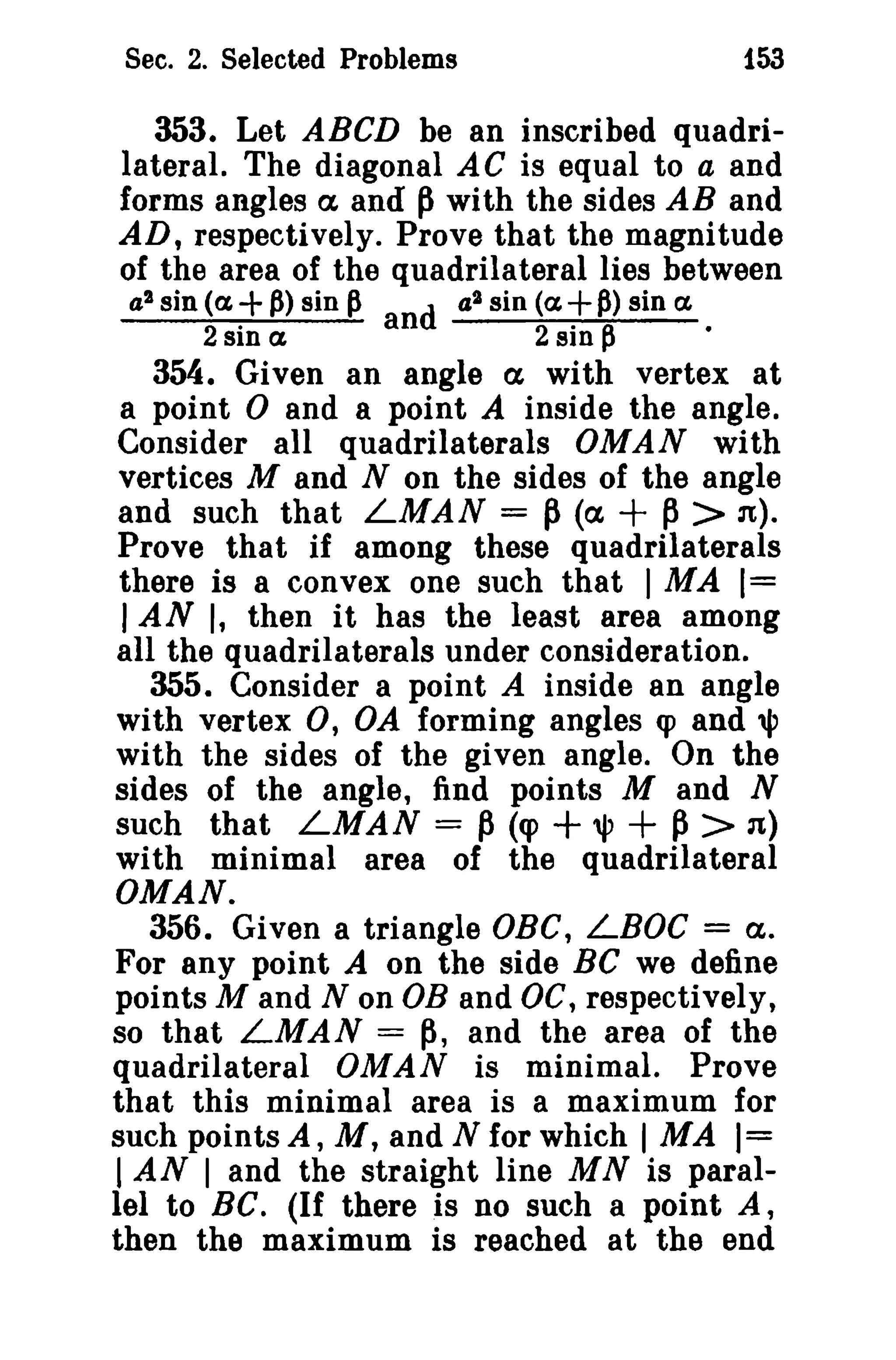 Sec. 2. Selected Problems

153

353. Let ABCD be an inscribed quadrilateral. The diagonal AC is equal to a and
forms angles ex and p with the sides AB and
AD, respectively. Prove that the magnitude
of the area of the quadrilateral lies between
a 2 sin (a + p) sin p
d a 2 sin (a + p) sin a
2 sin a
an
2 sin P

•

354. Given an angle a with vertex at
a point 0 and a point A inside the angle.
Consider all quadrilaterals OMAN with
vertices M and N on the sides of the angle
and such that LMAN = P (ex,
p > n),
Prove that if among these quadrilaterals
there is a convex one such that 1 MA 1=
I AN I, then it has the least area among
all the quadrilaterals under consideration.
355. Consider a point A inside an angle
with vertex 0, OA forming angles q> and '"
with the sides of the given angle. On the
sides of the angle, find points M and N
such that LMAN = P (q>
~ > '1)
with minimal area of the quadrilateral
OMAN.
356. Given a triangle OBC, LBOC = a.
For any point A on the side Be we define
points M and N on DB and DC, respectively,
so that LMAN = p, and the area of the
quadrilateral OMAN is minimal. Prove
that this minimal area is a maximum for
such points A, M, and N for which 1 MA )=
I AN 1 and the straight line M N is parallel to Be. (If there is no such a point A,
then the maximum is reached at the end

+

+ '" +

 
