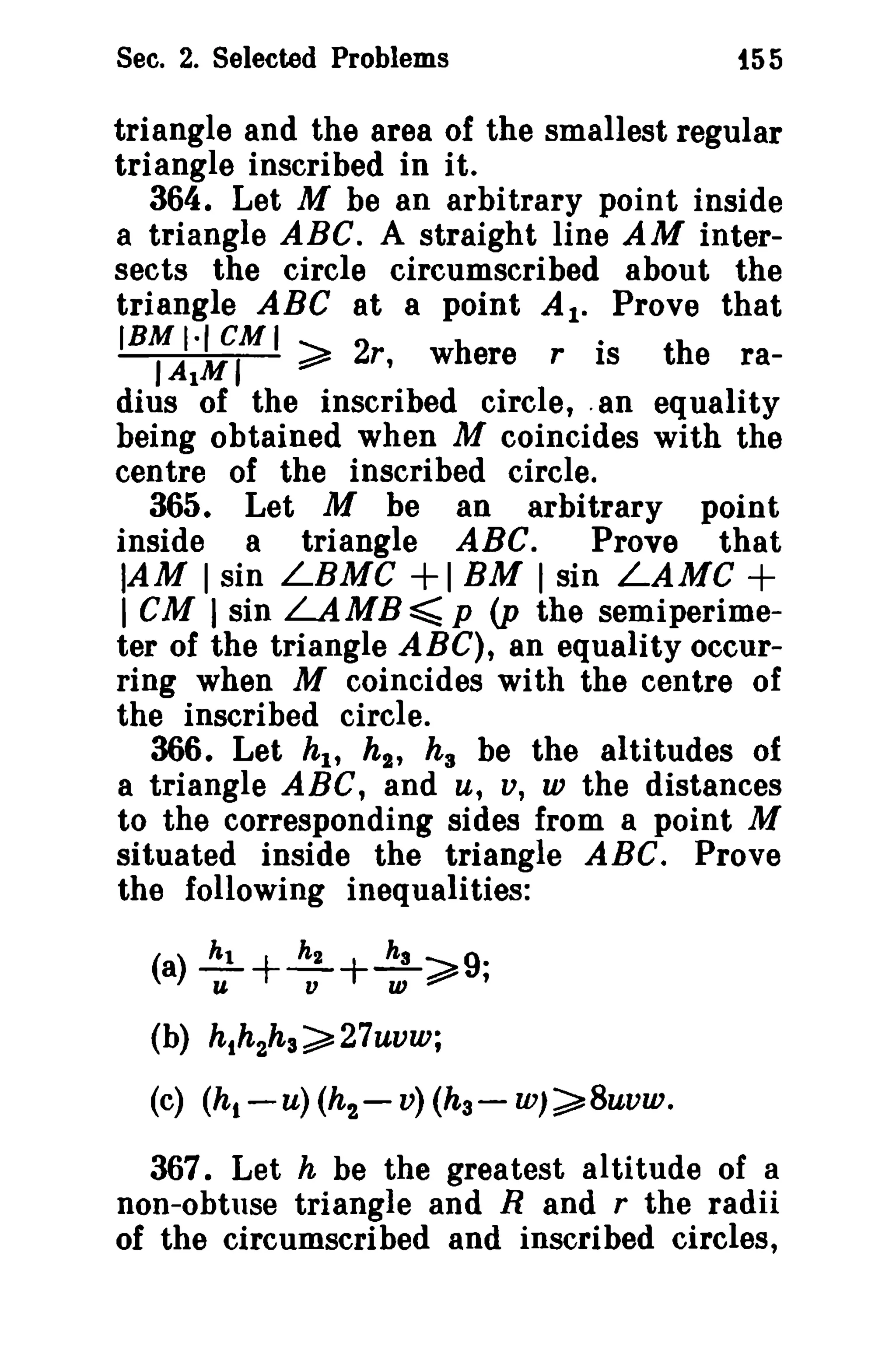 Sec. 2. Selected Problems

i55

triangle and the area of the smallest regular
triangle inscribed in it.
364. Let M be an arbitrary point inside
a triangle ABC. A straight line AM intersects the circle circumscribed about the
triangle ABC at a point At. Prove that
(BMI·leMI
.
J AIM I
~ 2r, where r IS
the radius of the inscribed circle, .an equality
being obtained when M coincides with the
centre of the inscribed circle.
365. Let M be an arbitrary point
Prove that
inside a triangle ABC.
lAM I sin LBMC + I BM I sin LAMC +
I CM I sin LAMB~ p (p the semiperimeter of the triangle ABC), an equality occurring when M coincides with the centre of
the inscribed circle.
366. Let hI' h 2 , h s be the altitudes of
a triangle ABC, and u, v, w the distances
to the corresponding sides from a point M
situated inside the triangle ABC. Prove
the following inequalities:
(a) ..!!!. + ~ +..!!L ~ 9·
u
v
W :::::" ,
(b) hth2h3~27uvw;

(c) (hi -u) (h 2 - v) (h 3 -

w)~8uvw.

367. Let h be the greatest altitude of a
non-obtuse triangle and Rand r the radii
of the circumscribed and inscribed circles,

 