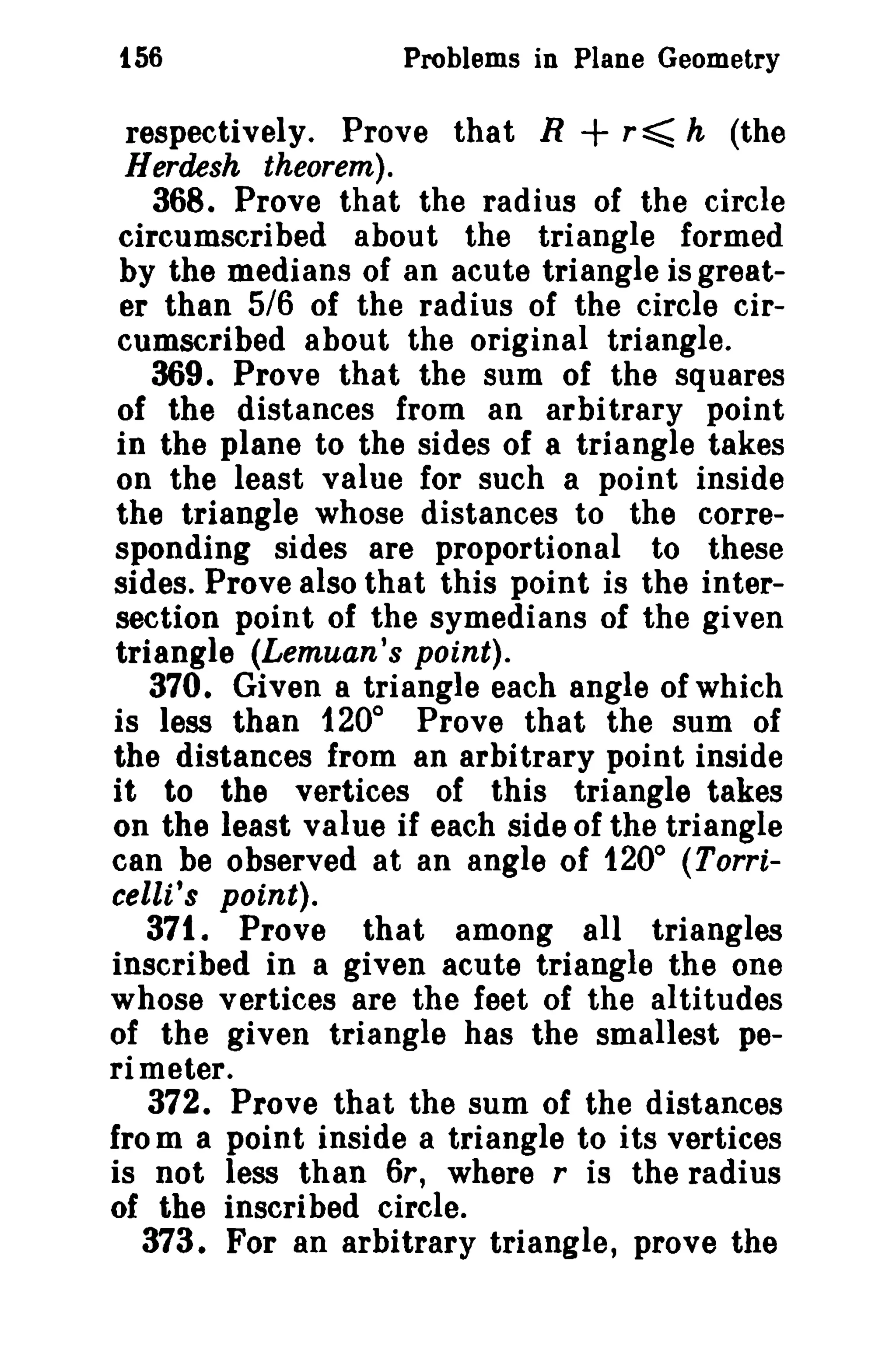 156

Problems in Plane Geometry

+

respectively. Prove that R
r~ h (the
Herdesh theorem).
368. Prove that the radius of the circle
circumscribed about the triangle formed
by the medians of an acute triangle is greater than 5/6 of the radius of the circle circumscribed about the original triangle.
369. Prove that the sum of the squares
of the distances from an arbitrary point
in the plane to the sides of a triangle takes
on the least value for such a point inside
the triangle whose distances to the corresponding sides are proportional to these
sides. Prove also that this point is the intersection point of the symedians of the given
triangle iLemuan's point).
370. Given 8 triangle each angle of which
is less than 1200 Prove that the sum of
the distances from an arbitrary point inside
it to the vertices of this triangle takes
on the least value if each side of the triangle
can be observed at an angle of 1200 (Torricelli's point).
371. Prove that among all triangles
inscribed in a given acute triangle the one
whose vertices are the feet of the altitudes
of the given triangle has the smallest perimeter.
372. Prove that the sum of the distances
from a point inside a triangle to its vertices
is not less than 6r, where r is the radius
of the inscribed circle.
373. For an arbitrary triangle, prove the

 