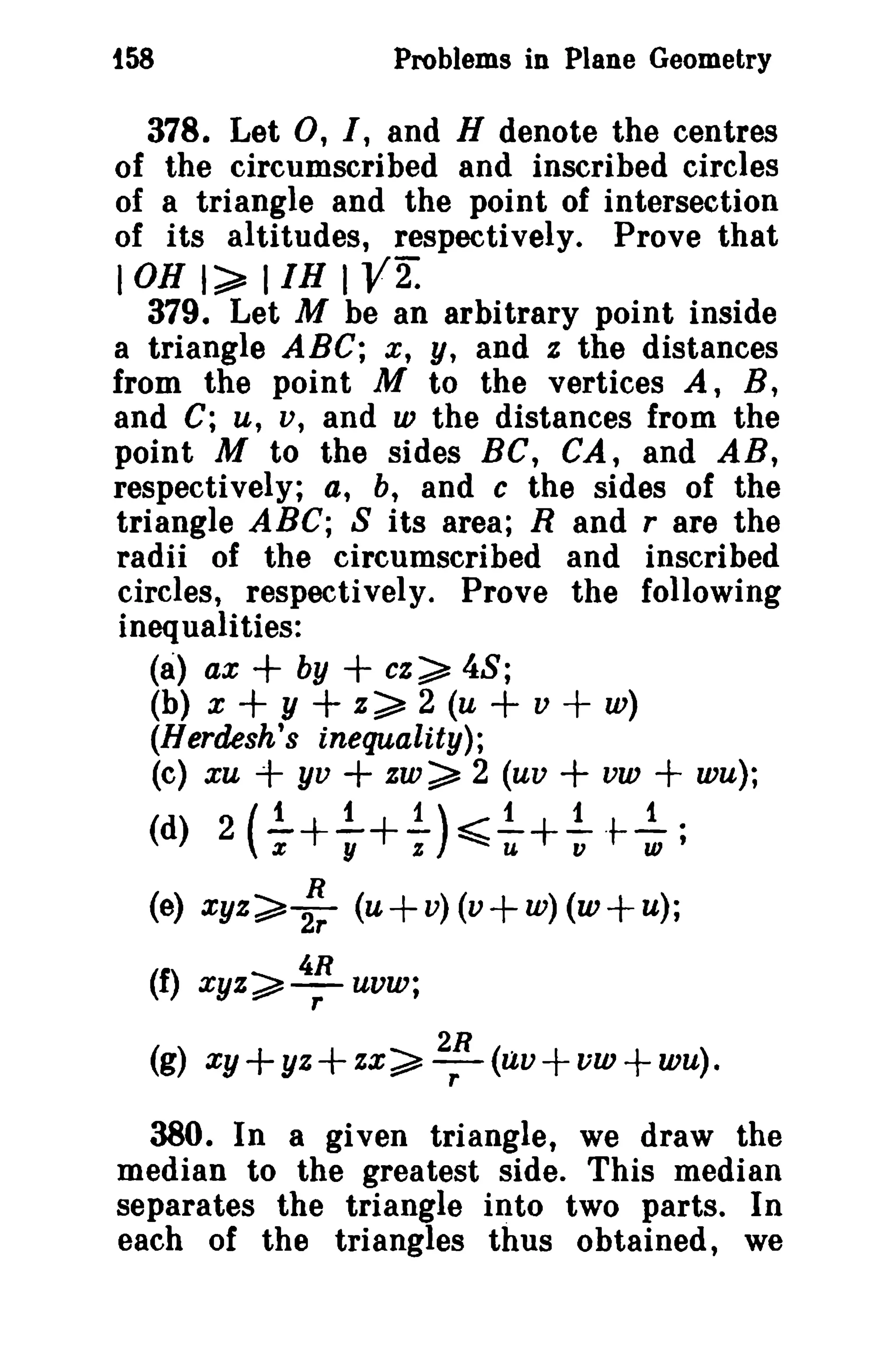 Problems in Plane Geometry

i58

378. Let 0, I, and H denote the centres
of the circumscribed and inscribed circles
of a triangle and the point of intersection
of its altitudes, respectively. Prove that
I OB I~ IIH I V2.
379. Let M be an arbitrary point inside
a triangle ABC; x, Y, and z the distances
from the point M to the vertices A, B,
and C; u, v, and w the distances from the
point M to the sides BC, CA, and AB,
respectively; a, b, and c the sides of the
triangle ABC; 8 its area; Rand r are the
radii of the circumscribed and inscribed
circles, respectively. Prove the following
inequalities:
(8) ax
by
cz~ 48;
(b) x + y
z~ 2 (u
v
w)
(Herdesh's inequality);
(c) xu + yv + zw~ 2 (uv
vw + wu);

+

+
+

+ +
+

1
1)
1
1
1
-+-+- &-+- .t--.
y
z
v
w'
R
(e) xyz~2T (u + v) (v + w) (w + u);
1
(d) 2 ( x

(f)

~u

4R

xyz~-

r

uvw;

(g) xy+yz+zx~ 2R (uv+vw+wu).
r

380. In a given triangle, we draw the
median to the greatest side. This median
separates the triangle into two parts. In
each of the triangles thus obtained, we

 