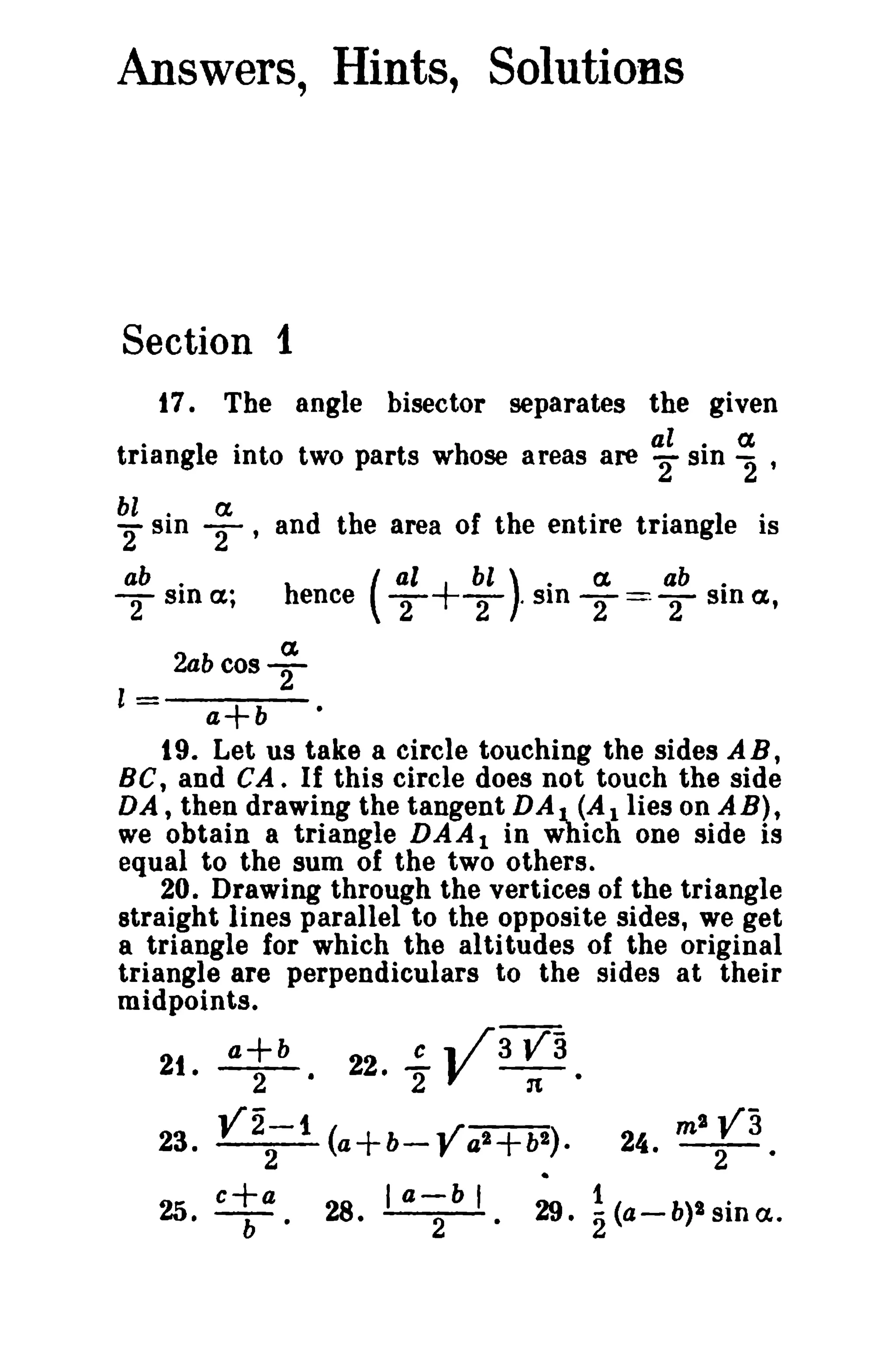 Answers, Hints, Solutions

Section 1
17. The angle bisector separates the given
.
triang1·
e Into two parts W hose areas are al sin 2 '
2" · a

~sin ~
ab .
S1n a ;

T

, and the area of the entire triangle is
al
hence ( T

+T ' Sin '2 ==- T Sin a,
bl) . a
ab.

a

2abcosT
l

=

a+b
t 9. Let us take a circle touching the sides A B ,
BC, and CA. If this circle does not touch the side
DA, then drawing the tangent DAJ.. (Allies on AB),
we obtain a triangle D A A 1 in Which one side is
equal to the sum of the two others.
20. Drawing through the vertices of the triangle
straight lines parallel to the opposite sides, we get
a triangle for which the a1 ti tudes of the original
triangle are perpendiculars to the sides at their
midpoints.

21

•

a+b
2

22!.. .. /3
• 2 V

va
:t'

23.

Y2-1 (a+b- ../a2+b:.
"-)
2
r

25.

eta.

28. I

a-;b I

29.

m2

va

24. - 2 - '

~(a-b)lsina..

 