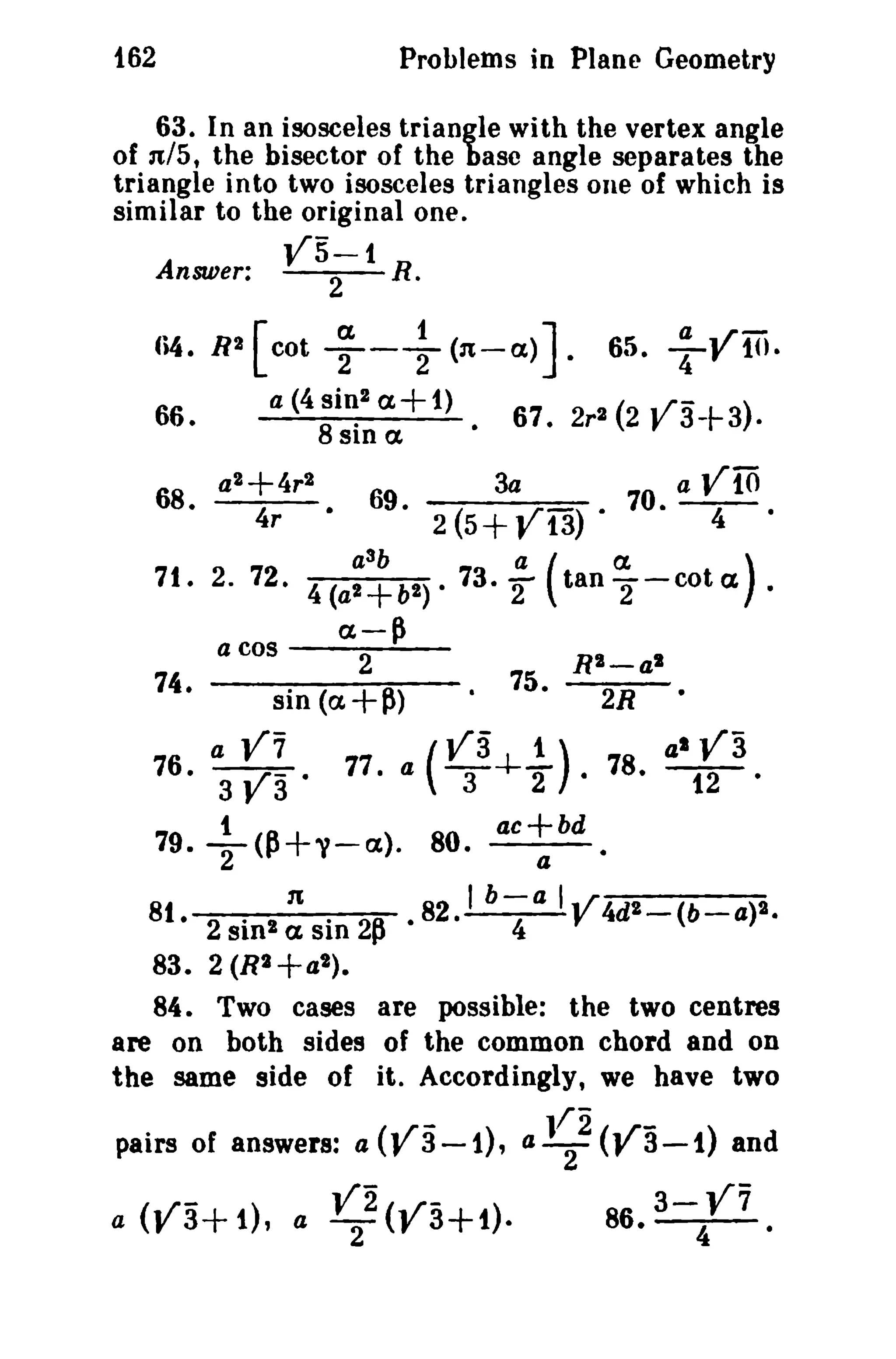 162

Problems in Plane Geometry

63. In an isosceles triangle with the vertex angle
of n/5, the bisector of the base angle separates the
triangle into two isosceles triangles one of which is
similar to the original one.
Answer:
1i4. R2

[cot

~

R.

-+

(n-a.)

a (4 Si~2 a+ t)
B SiD a
·

66.

68.

V5-1
2

a2+4r2
4r

J.

3a

69.
3

(a.
tan2"-cota ) .

ex-~

a

79.

t

V7

va'

77.

R"-al
•

75.

(Va 1.)

aT-+-"'2 ·

T(P+y-cx).

y 10.

70. a ViO
4

2(5+V13)'

a cos
2
74.
sin (a+~)

:

67. 2r2 (2 V3-f-3).

a
71.2.72. 4(a a b 2 ) ' 73. 2
2+b

76. 3

65.

80.

ac+bd
a

2R

78.

•

al

V3

12'

•

81. 2 . 2 n . 2P • 82. 1 b~a IV 4dZ - (b - a)2.
sin ex SlD
83. 2 (R2+a t ) .
84. Two cases are possible: the two centres
are on both sides of the common chord and on
the same side of it. Accordingly, we have two

pairs of answers: a (V3-1). a 1~2 (va -1) and
a

V2(-./'-) ·
( ..yr« 1. ) , a 2
3+
J' 3+1

86.

3- V7
4
.

 