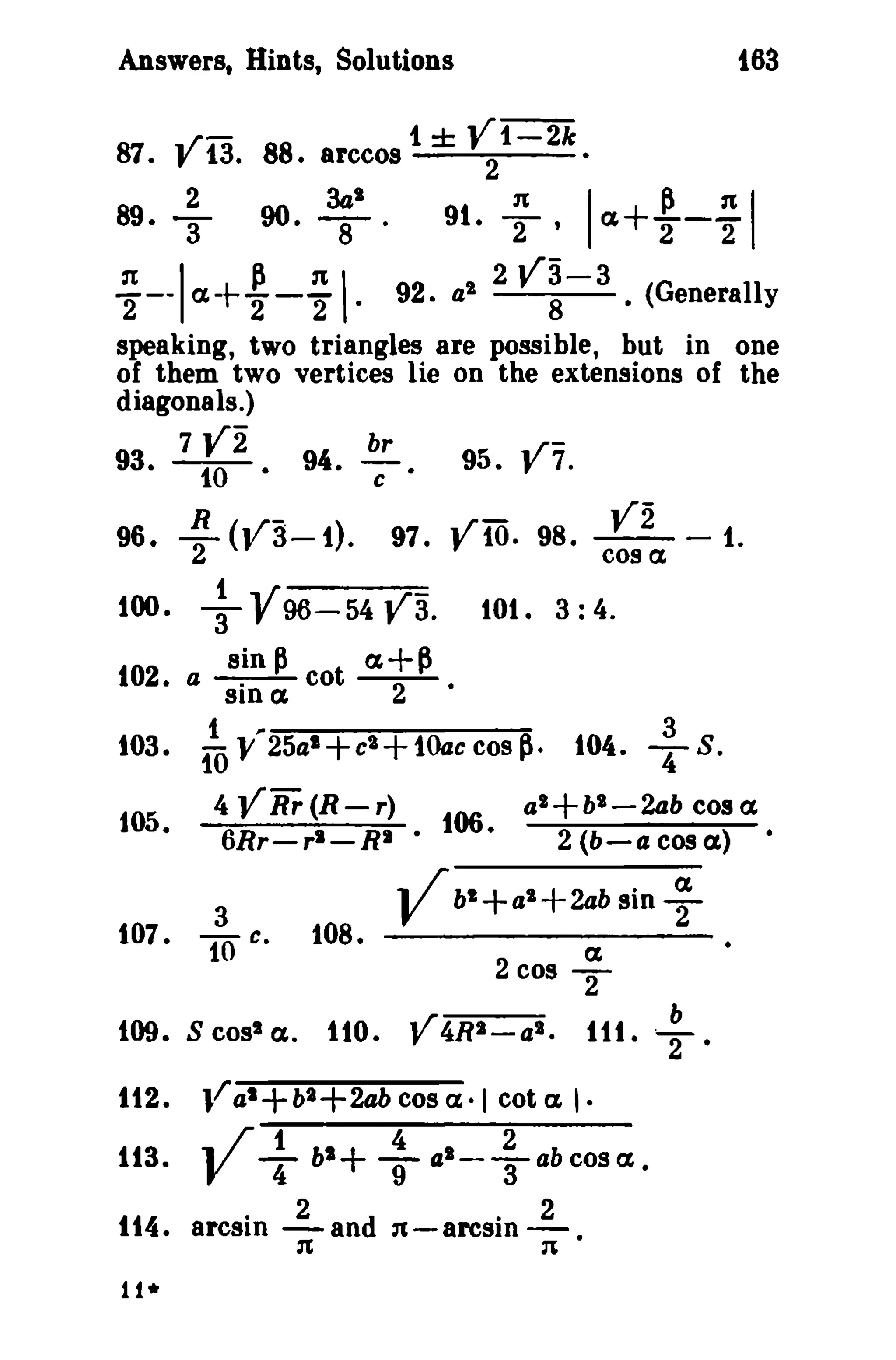 i63

Answers, Hints, Solutions

87. V13. 88. arccos

+

89.

I

90.

t ± V1-2k
. 2

~I.

~

91.

I

,

·

I

tt+

~- ~

I

:Tt
P :Tt
--- a.-t---92. al 2 V3-3 (Generally
2
2
2·
8·
speaking, two triangles are possible, but in one
of them two vertices lie on the extensions of the
diagonals.)
7 V2
br
..r
93. -We 94.
95. y 7.

c.

R y 3-1.
96. -2 ( ..r - )

100.

+V

..rVi
97." 10. 98. - - - t.
cos a.

va.

sin ~

t a+~

102

96-54

• a sin a co

103.
105.

t

2

lOt. 3: 4.
•

~

ill V 25al+c'+10ac cos p.

107•

al+bl-2ab cos a.

4 VRr(R-r)
f06
6Rr-rl - RI ·
·

.. /' bl
:0 c.

108.

V

2 (b-acosa)

+a

l+2ab

ff2.
113.

s cosSa..

1tO. V4RI-a l •

V+ + +
bl

n

4

1-

;

~
2

T
b
ru. T.

l/ al+b2+2ab cos a·1 cot a I·
abcostt.

n.

1t4 • arcsin 2 an d n - arcsin 2
·
·
11*

sin

tt

2 cos

tOO.

3
104. , S .
•

 