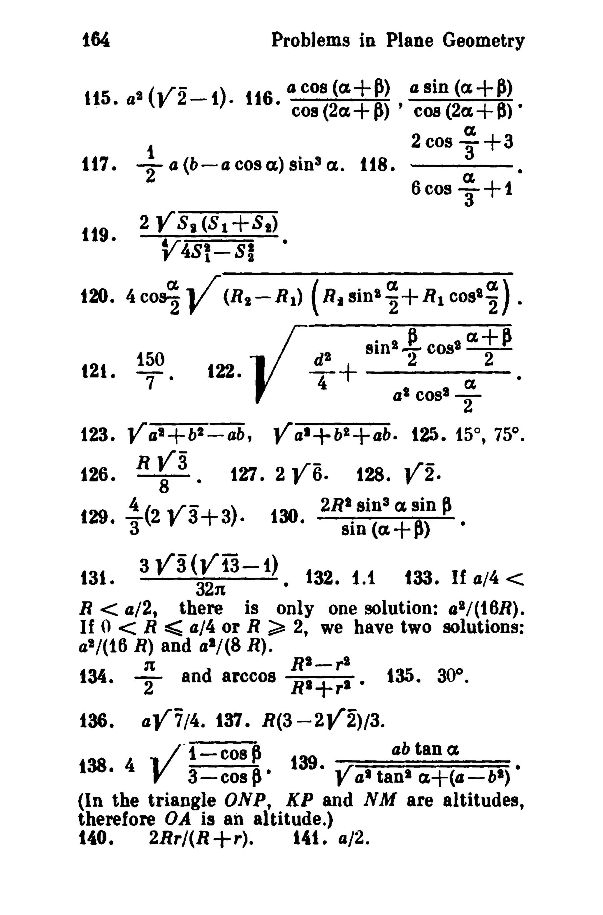 164
tt5.
.

Problems in Plane Geometry
a2 (V2-

i). 116. tJ cos (a.+~)
cos (2a.+ 1')

,

a sin

(a.+~)

COB (2a

+ 6> •

a.
1
2 cos 3'+3
117. T a (b-a cos a.) sinS a. 118.
a..
6cosT+ 1

119•

2 Y 8. (8 1 +8 1)

---...~;:;;===;::;;--

V4S!-SI

120. 4 cos]-

12t.

V

1~.

(Rt-R 1 ) (R. Sinll.~+Rl cost]) .

~I +

122. {

sinl!. COSI a.+1'

2
a l cost

IX

2

•

-

2
123. Val+bl-ab, Val+bl+ab. t25. 15°, 75°.
R Vi
. /~r126. - 8 - . 127. 2 , 6. 128. f 2.

129. !(2 Y3+3).
3

13t.
R

130. 2RI. sinS a sin ~
SiD

3

va ~J3 -1).

«(I + 1') •

132. 1.1

133. If 4/4

<

< a/2 there is only one solution: al / (t 6R ).
< R ~ 4/4 or R ~ 2, we have two solutions:
t

If 0

a'/(16 R) and a'/(8 R).
n

134.

136.

T

RI_rl

and arccos RI+rl

aY7/4.

•

135. 30°.

137. R(3-2V2)/3.

.. lOt-cos ~
39
ab tan a.
138. 4 V a-cos ~. 1 · Val tan' cz+(a-bl) •
(In the triangle ONP, KP and N M are altitudes,
therefore OA is an altitude.)
140.
2Rr/(R +r).
141. a/2.

 