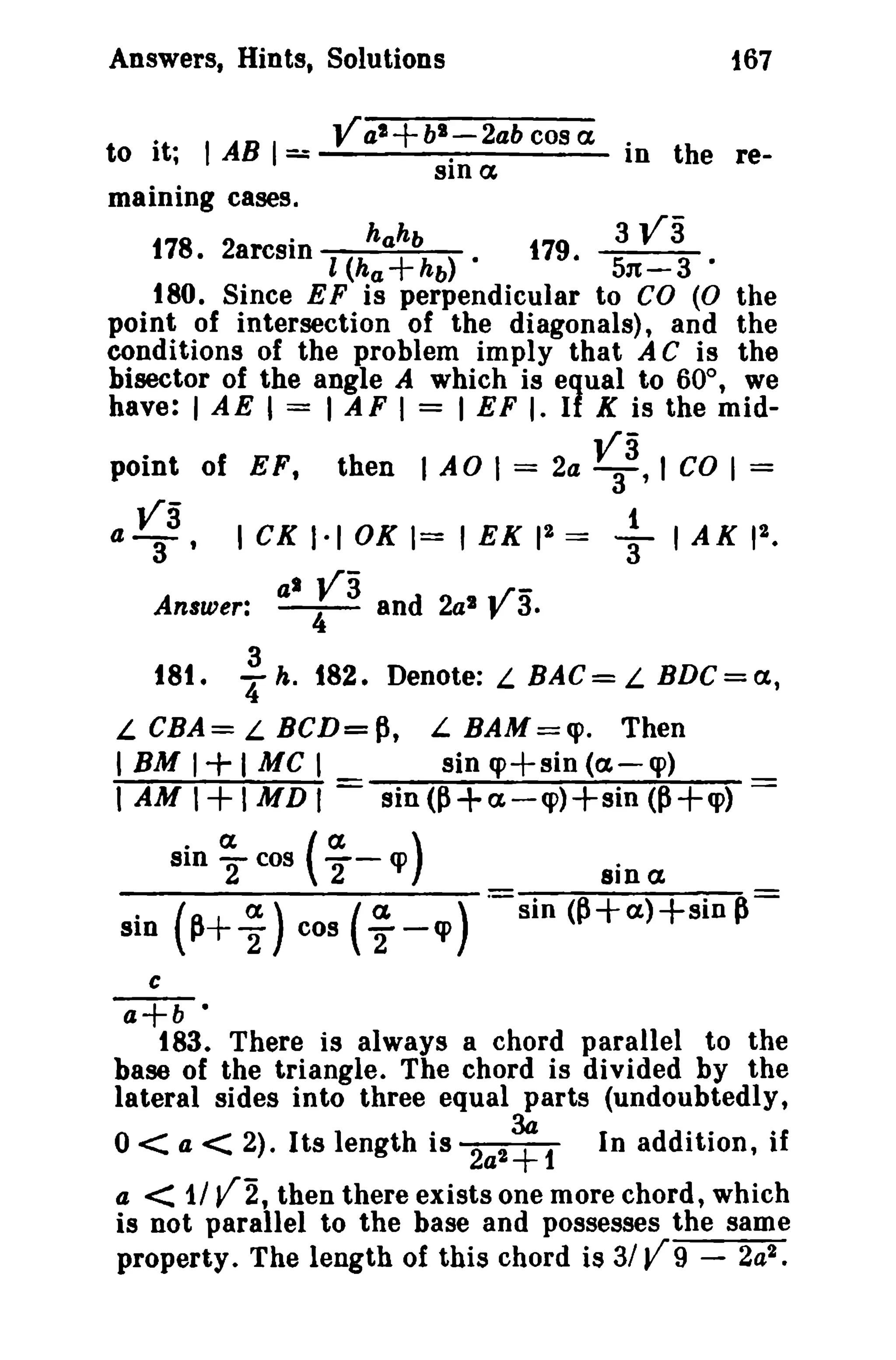 Answers, Hints, Solutions

167

V al +bl-2ab cos a in the reto it; I AB 1==
sin a
maining cases.
3 113
.
178· 2arcsin l (hhahbhb)·
179. 51t- 3 ·
a+
180. Since EF is perpendicular to CO (0 the
point of intersection of the diagonals), and the
conditions of the problem imply that A C is the
bisector of the angle A which is equal to 60°, we
have: 1AE 1 = I AF I = I EF I. If K is the midpoint of EFt

a~3,

V3 co I =

then I AO 1= 2a 3 ' I

ICKI.IOK=IEKI 2 =
al

va

Answer: - 4 - and 2al

181.

3
'4 h.

+IAKI2.

,.rJ' 3.

182. Denote: L BAC = L BDC = a,

L CBA= L BCD=P, L BAM=(J). Then
IBM 1+1 MC I
sinq>+sin(a-q»
1 AM I I MD t = sin(~+a-q»+sin (P+q»

+

(a q> )
2'a) 2
(~+ 2 cos (a. - q> )

• ex
sin "2 cos

sin

sin ex.

sin <p+a)+sin p=

c

a+b •
183. There is always a chord parallel to the
base of the triangle. The chord is divided by the
lateral sides into three equal parts (undoubtedly,

0< a < 2). Its length is 2a2~1

In addition, if

< 1/ V2 t then there exists one more chord, which
is not parallel to the base and possesses the same
property. The length of this chord is 3/ V 9 - 2a2 •

a

 