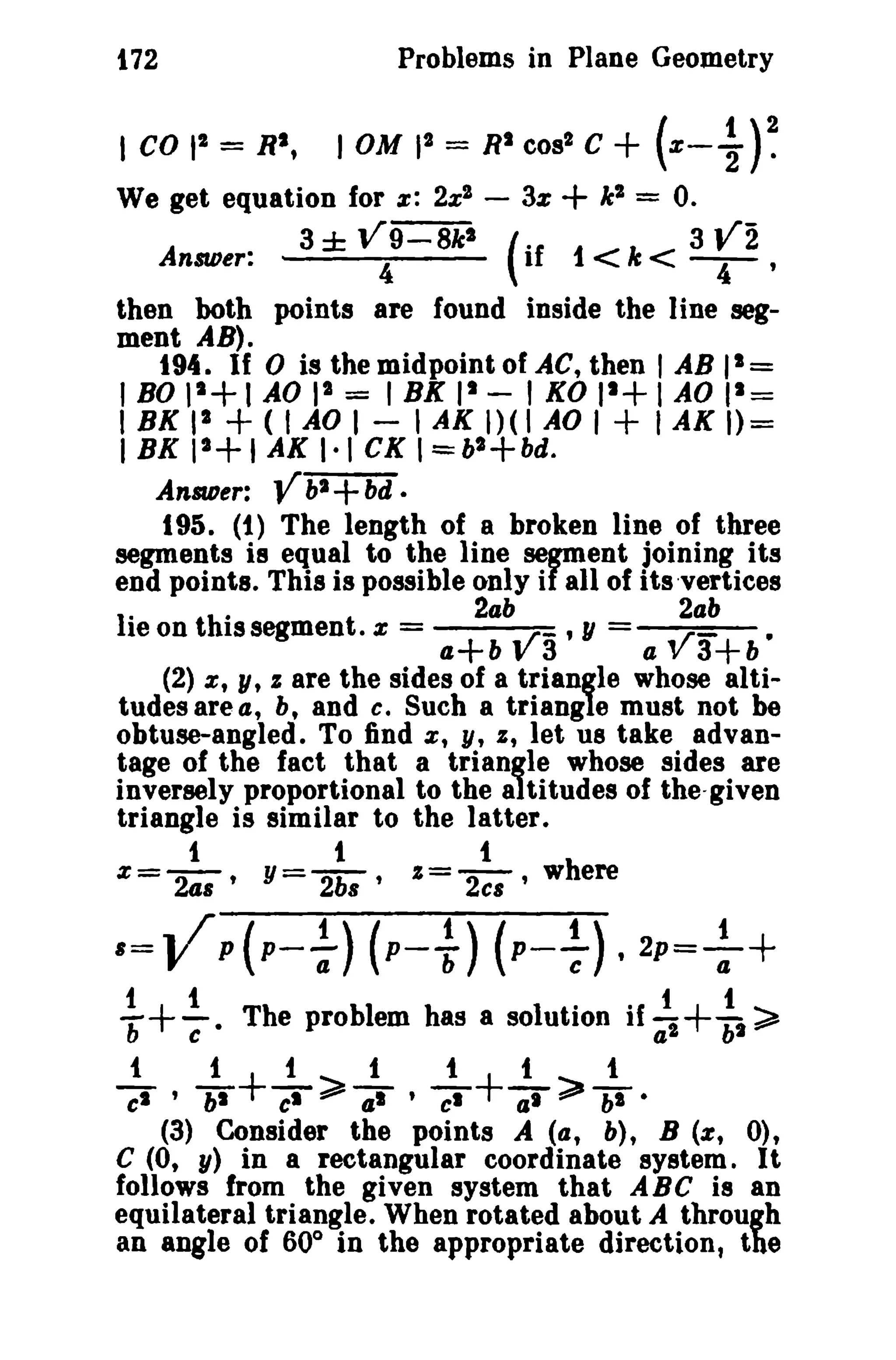 172

Problems in Plane Geometry

I CO I' = Rt,

10M II = RI cos' C

+ (x- ~)~

We get equation for z: 2x" - 3%

+ k" = O.

(if

1 < Ie < 3

Answer:

3±

":9=8fs

r

2

I

then both points are found inside the line segment AB).
194. If 0 is the midpoint of AC, then 1 AB 11 =
1
1
, BO 1 I AO I" := I BK II - I KO 1 lAO 11 =
I BK II
1AO I - I AK 1)( 1AO I
I AK 1)=
1+1 AK 1·1 CK I=bl+bd.
I BK 1
AnSIDer: V hi bd •
195. (1) The length of a broken line of three
segments is equal to the line segment joining its
end points. This is possible only if all of its 'vertices
2ab
2ab
"
IIe on t h·ISsegmen t · x =
• r- , y = . r
•
a+bv3
av3+b
(2) x, y, I are the sides of a triangle whose altitudes area, b, and c. Such a triangle must not be
obtuse-angled. To find x, y, I, let us take advantage of the fact that a triangle whose sides are
inversely proportional to the altitudes of the-given
triangle is similar to the latter.
1
t
t
z=-2-' Y=-2b ' %=-2 ,where
as
8
cs

+
+(

+
+

+

'=VP{p- ~) (p-~) (p- ~). 2P=++

i+ ~ · Tbe problem bas a solution if :, + :1 ~
t

1

1~1

t

t

t

Ci" ' bI+CI~7 ' -cs+ar;;'bI·

(3) Consider the points A (a, b), B (or, 0),
C (0, y) in a rectangular coordinate system. It

follows from the given system that ABC is an
equilateral triangle. When rotated about A through
an angle of 60° in the appropriate direction, the

 