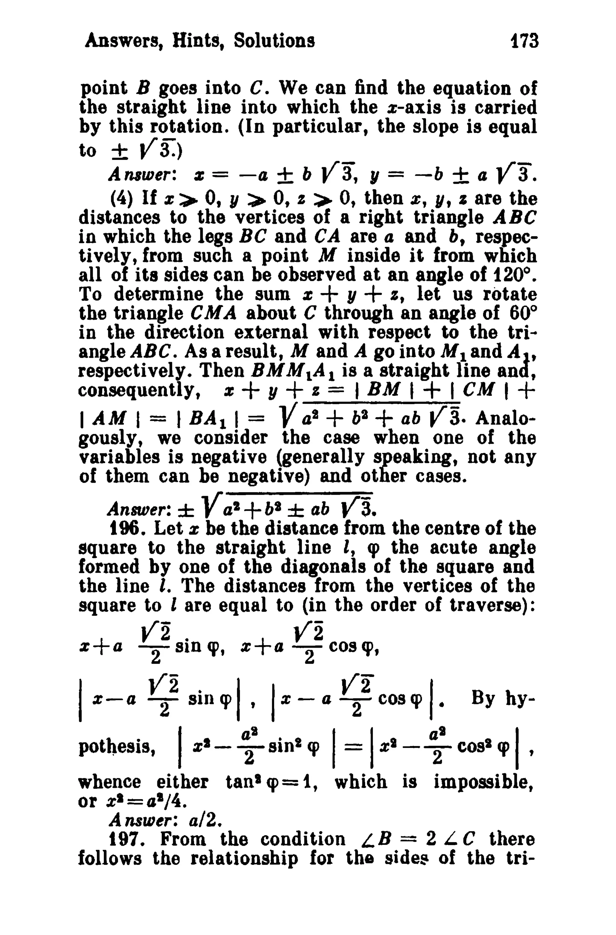 Answers, Hints, Solutions

f73

point B goes into e. We can find the equation of
the straight line into which the x-axis is carried
by this rotation. (In particular, the slope is equal
to ± V3:)
A nnaer: z = - 4 ± b
1/ = -b ± 4
(4) If z:>- 0, y > 0, I :>- 0, then e, y, J are the
distances to the vertices of a right triangle ABC
in which the legs Be and CA are a and b, respectively, from such a point M inside it from which
all of its sides can be observed at an angle of 1200 •
To determine the sum z
y
I, let us rotate
the triangle CMA about e through an angle of 60°
in the direction external with respect to the triangle ABC. As a result, M and A go into M1and AJ.t
respectively. Then BMM1A 1 is a straight line and,
consequently, z
y
z = I BM I
I CM I +
I AM I = I BA I I =
a l + b2
ab
Analogously, we consider the case when one of the
variables is negative (generally speaking, not any
of them can be negative) and other cases.

va,

V3.

+ +

+ +

Y

Va' +b

Answer: ±

+

± ab

l

+

va.

va.

t96. Let z be the distance from the centre of the
square to the straight line I, q> the acute angle
formed by one of the diagonals of the square and
the line I. The distances from the vertices of the
square to l are equal to (in the order of traverse):

V2 SID cp,
.

V2 cos cp,

z+a 2

z+a 2

I

I, I

z-a

~2 sill cp

pothesis,

I

zl-

z -

~I

Silll cp

a

~2 cos cp

I= I

zl -

I.
~I

By hy-

cost cp

I'

whence either tan' '1'= 1, which is impossible,
or zl=o,l /4.

Answer: a/2.

197. From the condition LB = 2 L e there
follows the relationship for the sldes of the tri-

 