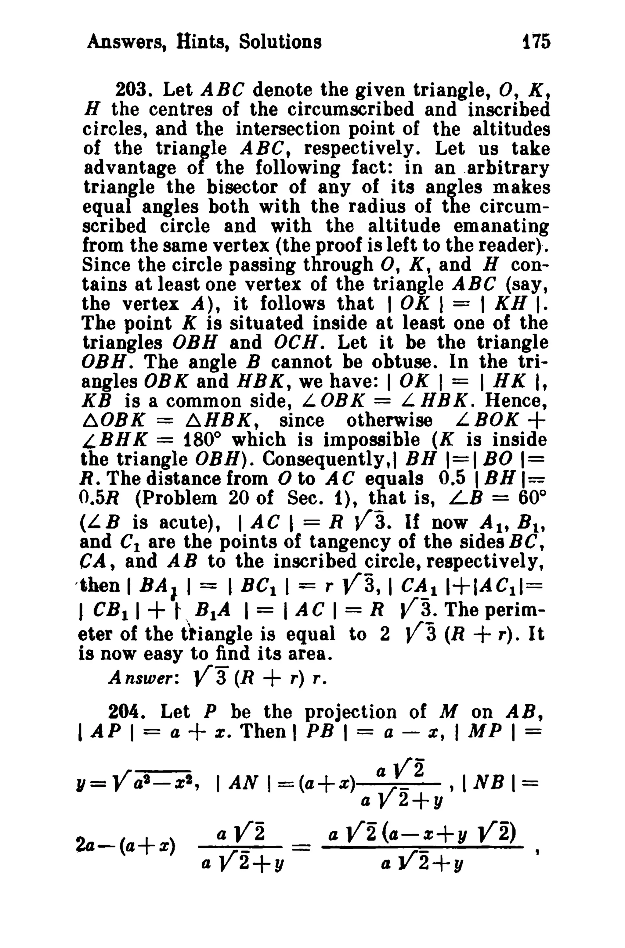 175

Answers, Hints, Solutions

203. Let ABC denote the given triangle, 0, X,
H the centres of the circumscribed and inscribed
circles, and the intersection point of the altitudes
of the triangle ABC, respectively. Let us take
advantage of the following fact: in an .arbitrary
triangle the bisector of any of its angles makes
equal angles both with the radius of the circumscribed circle and with the altitude emanating
from the same vertex (the proof is left to the reader).
Since the circle passing through 0, K, and H contains at least one vertex of the triangle ABC (say,
the vertex A), it follows that 1OK 1 = I KH I.
The point K is situated inside at least one of the
triangles OBB and OCH. Let it be the triangle
OBH. The angle B cannot be obtuse. In the triangles OBK and HBK, we have: 1 OK I = I HK I,
KB is a common side, L DB K = L H B K. Hence,
6.0BK = b.HBK, since otherwise LBOK
LBNK = 1800 which is impossible (K is inside
the triangle OBH). Consequently.] BH 1=1 BO 1=
R. The distance from 0 to AC equals 0.5 I BB 1=
O.5R (Problem 20 of Sec. 1), that is, LB = 60 0
(LB is acute), I AC 1= R V3. If now AI, B 1 ,
and Clare the points of tangency of the sides B C,
CA, and AB to the inscribed circle, respectively,
'then 1BA I I = I BC I 1= r
I C~l 1+IAC11=
I CBtl
t RtA I = lAC 1 = R V3. The perim(R + r). It
eter of the ttiangle is equal to 2
is now easy to find i ts area.

+

va,

+

Answer:

va

va

(R

+

r) r,

204. Let P be the projection of M on AB,
= a
e, Then I PB I = a - z, J M P I =

I API

+

1/=Val - zl ,
24-(a+z)

aV2

IANI=(a+z)
a

a Vi

a V2+y =

a

V

2+y

.INBI=

Vi (4-Z+1/ Vi)
a V2+y

 