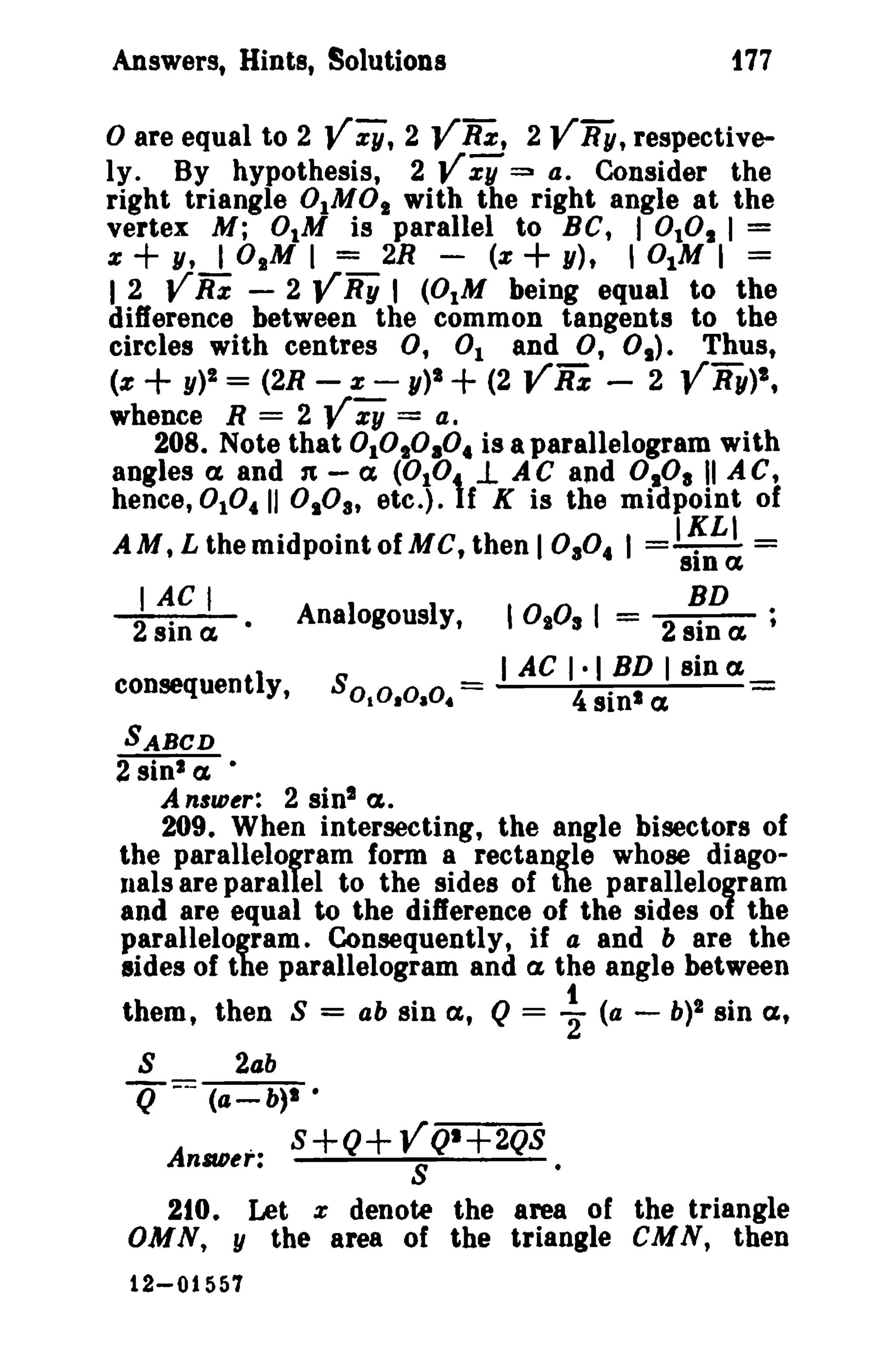 177

Answers, Hints, Solutions

o are equal to 2 V Z1/, 2 VRz, 2 VRy, respectively. By hypothesis, 2 vi; 4. Consider the
right triangle OlMOs with the right angle at the
vertex M; 0tM is parallel to BC, I 0 1 I =
z
y, 10 1 M I = 2R (z
y), I DIM I =
I 2 V Rz - 2 V Ry I (OlM being equal to the
difference between the common tangents to the
circles with centres 0, 1 and 0, 0 1 ) . Thus,
(z+y)!=(2R-z-y)I+(2YRz - 2 VBy)'.
whence R = 2 V zy = a.
208. Note that 1
4 is a parallelogram with
angles ex and n - ex (0 1 1. A C and DID' II A C.
hence, 0 10 4 11 0IOa, etc.). f K is the midpoint of
AM, L the midpoint ofMC, then I 0.0. I =I~L' =
:::3

+

°,

+

°

°°'1,0°1
,°

I AC I
2 sin ex·

Ana1ogousIy,

consequently,

8 0 10 , 0 . 0 .

=

°

8lna

I -_ 2 sin a
BD
1:1
I AC I · I BD I sin ex
,

0

4 sin l ex

SABCD

2 sin l ex •
A n'lD~r: 2 sin! a.
209. When intersecting, the angle bisectors of
the parallelogram form a rectangle whose diagonals are parallel to the sides of the parallelogram
and are equal to the difference of the sides of the
parallelogram. Consequently, if a and b are the
sides of the parallelogram and a, the angle between

them, then S
S

=

ob sin

lX,

Q=

~

(a - b)1 sin

lX,

2ab

Q ---

(a- b)1 •

.
A nllD~r:

S+Q+VQ'+2QS •
S

210. Let z denote the area of the triangle
OMN, y the area of the triangle CMN, then
12-01557

 