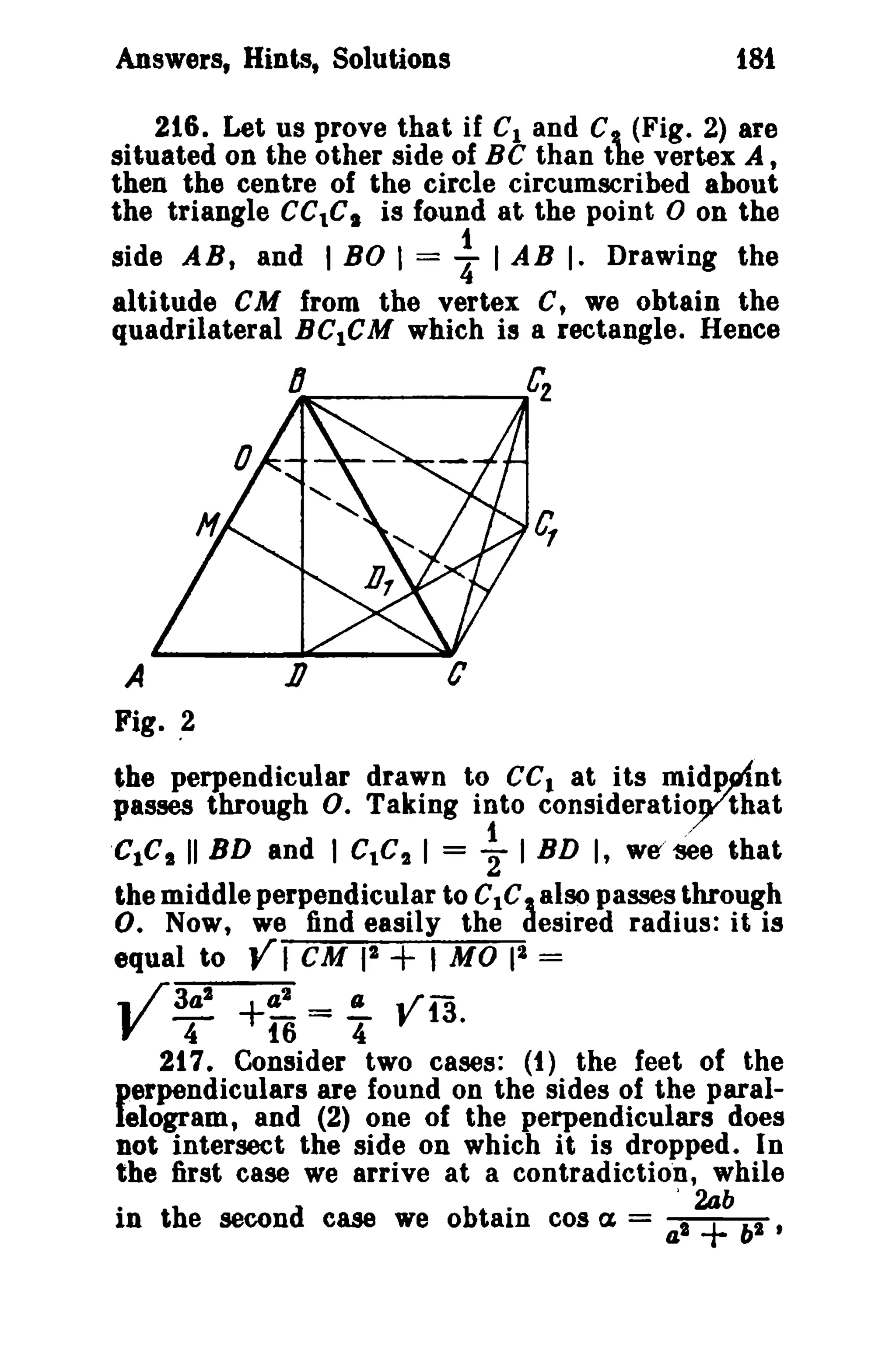 Answers, Hints, Solutions

181

216. Let us prove that if C1 and C (Fig. 2) are
situated on the other side of Be than the vertex At
then the centre of the circle circumscribed about
the triangle CCtC. is found at the point 0 on the
side AB, and I BO 1= : 1AB I. Drawing the
altitude eM from the vertex C, we obtain the
quadrilateral BC1CM which is a rectangle. Hence

A

1l

Fig. ,2

the perpendicular drawn to ce l at its midp~nt
passes through o. Taking into consideratioythat
1
/
'CIC S II BD and I c.c, 1= '2 1BD I, w~~e that
the middle perpendicular to C1C, also passes through
O. Now, we find easily the desired radius: it is
2
equal to VI eM 12 + , MO 1 =
3a2
42
(J
.. r f 13.
4
16
4
217. Consider two cases: (t) the feet of the
perpendiculars are found on the sides of the parallelogram, and (2) one of the perpendiculars does
not intersect the side on which it is dropped. In
the first case we arrive at a contradlction, while
·
In t h e secon d case we 0 btai cos ex = a'2ab 62 t
am
l +

Y-

+-= -

 