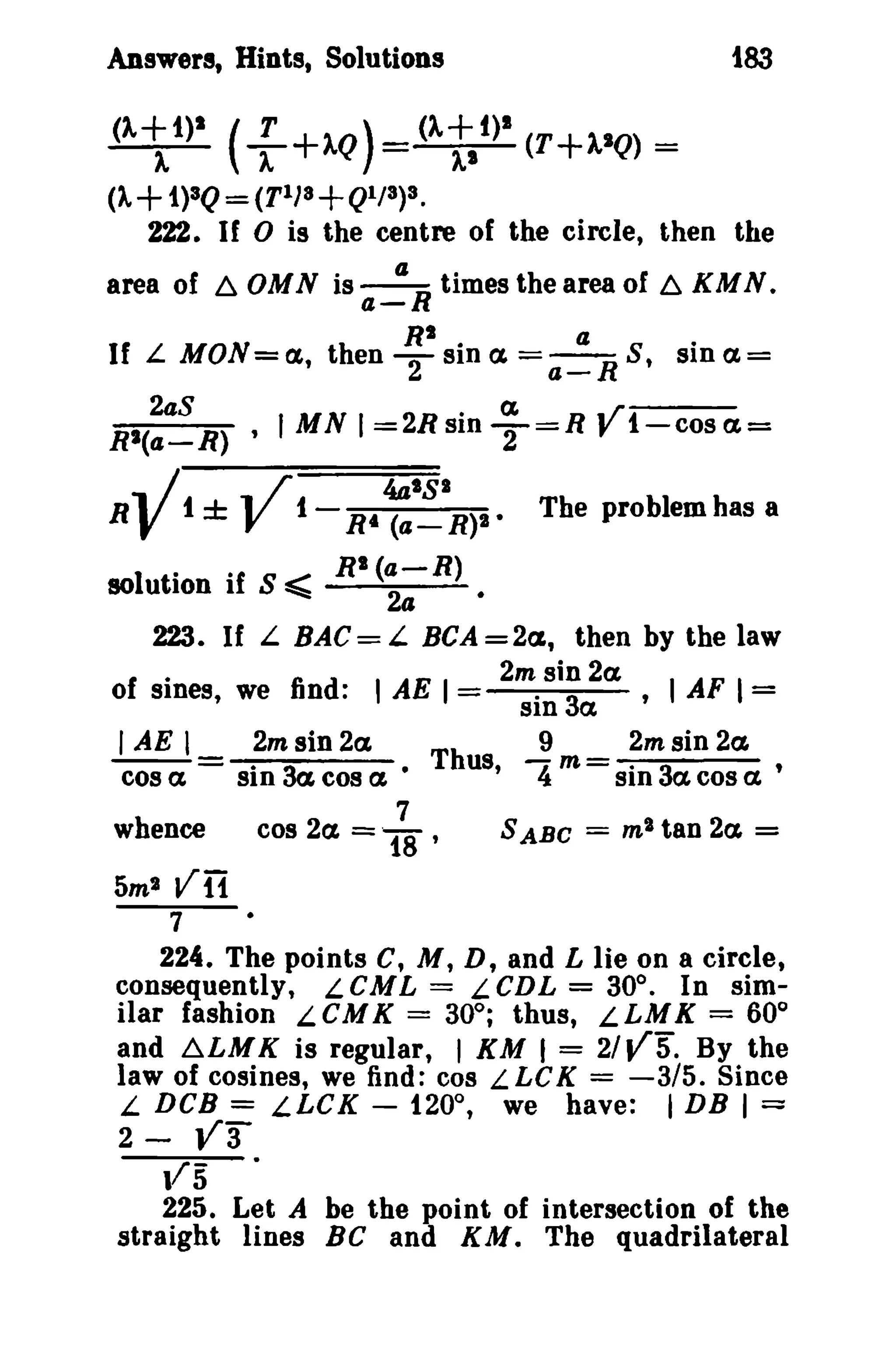 t83

Answers, Hints, Solutions

()'~i)1 (

r

+).Q)

().ti)1 (T+).IQ) =

+ 1)3Q = (TIJs +Ql/3)3.

(A

222. If 0 is the centre of the circle, then the
area of ~ OMN is ~R times the area of ~ KM N.
a-

U L MON=a., then

~I sin a. =

a!:...R S' sina.=

2aS
. C£
.r
RI(a-R) , 'MN I =2R SIn T=R , i-cos ( 1 =

V V

R

i

±

i

R'

~s:.IR)1 •

The problem has a

solution if S ~ RI (a-R)
24
223. If L BAC = L BCA = 2a., then by the law
.
2m sin 2a
of SInes, we find: 'AE I =
. 3 ,I AF I =
SIn a.
I AE I _ 2m sin 2a
Thus ~ m _ 2m sin 2a
cos a - sin 3a. cos a. •
' 4 - sin 3a cos a '
whence

5m2

cos 2a. =

7
18 '

S ABC

=

m' tan 2a

=

Vn
7

224. The points C, M, D, and L lie on a circle,
consequently, LCML = LCDL = 30°. In similar fashion L C M K = 30°; thus, L LM K = 60°
and ~LMK is regular, I KM I = 21V5. By the
law of cosines, we find: cos L LC K = -3/5. Since
L DCB = LLCK - i20°, we have: I DB I =
2 - V3

vs

225. Let A be the point of intersection of the
straight lines Be and KM. The quadrilateral

 