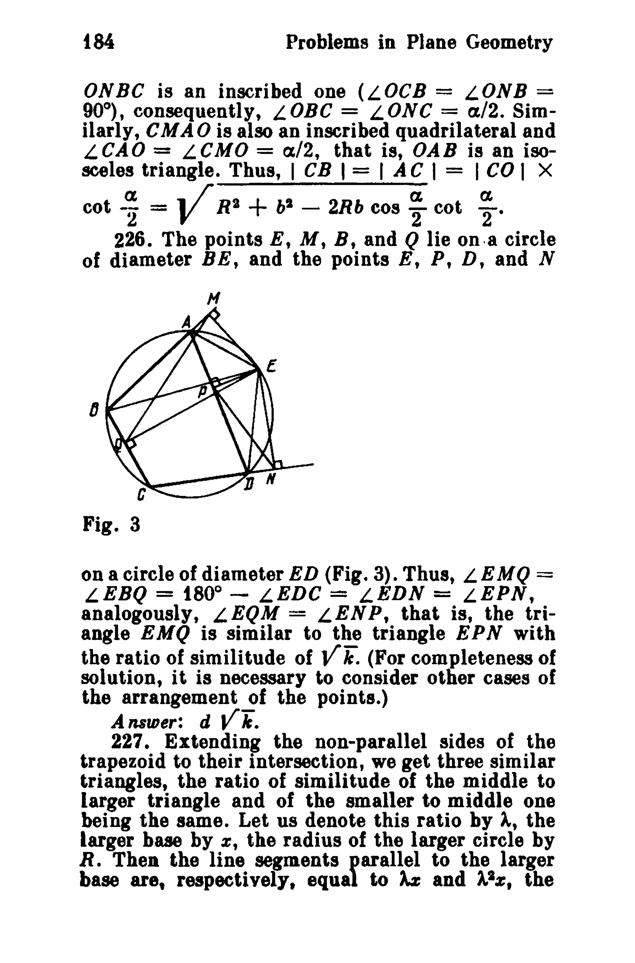 Problems in Plane Geometry

fS4

ONBC is an inscribed one (LOCB = LONB =
90°), consequently, LOBC = LONC = a/2. Similarly, CMAO is also an inscribed quadrilateral and
LCAO = LCMO = a/2, that is, OAB is an isosceles triangle. Thus, I CB I = I A C I = I CO I X

V

+

a
a
a
cot -- =
R2
bl - 2Rb cos - cot 2
2
2·
226. The points E, M, B, and Q lie ona circle
of diameter BE, and the points E, P, D, and N
H

on a circle of diameter ED (Fig. 3). Thus, LEMQ =
LEBQ = t80° - LEDC
LEDN = LEPN,
analogously, LEQM = LENP, that is, the triangle EMQ is similar to the triangle EPN with
the ratio of similitude of
(For completeness of
solution, it is necessary to consider other cases of
the arrangement of the points.)
Answer: d Vii.
227. Extending the non-parallel sides of the
trapezoid to their intersection, we get three similar
triangles, the ratio of similitude of the middle to
larger triangle and of the smaller to middle one
being the same. Let us denote this ratio by A, the
larger base by x, the radius of the larger circle by
R. 'I'hen the line segments parallel to the larger
base are, respectively. equal to ~ and 11z , the

=

vii:

 