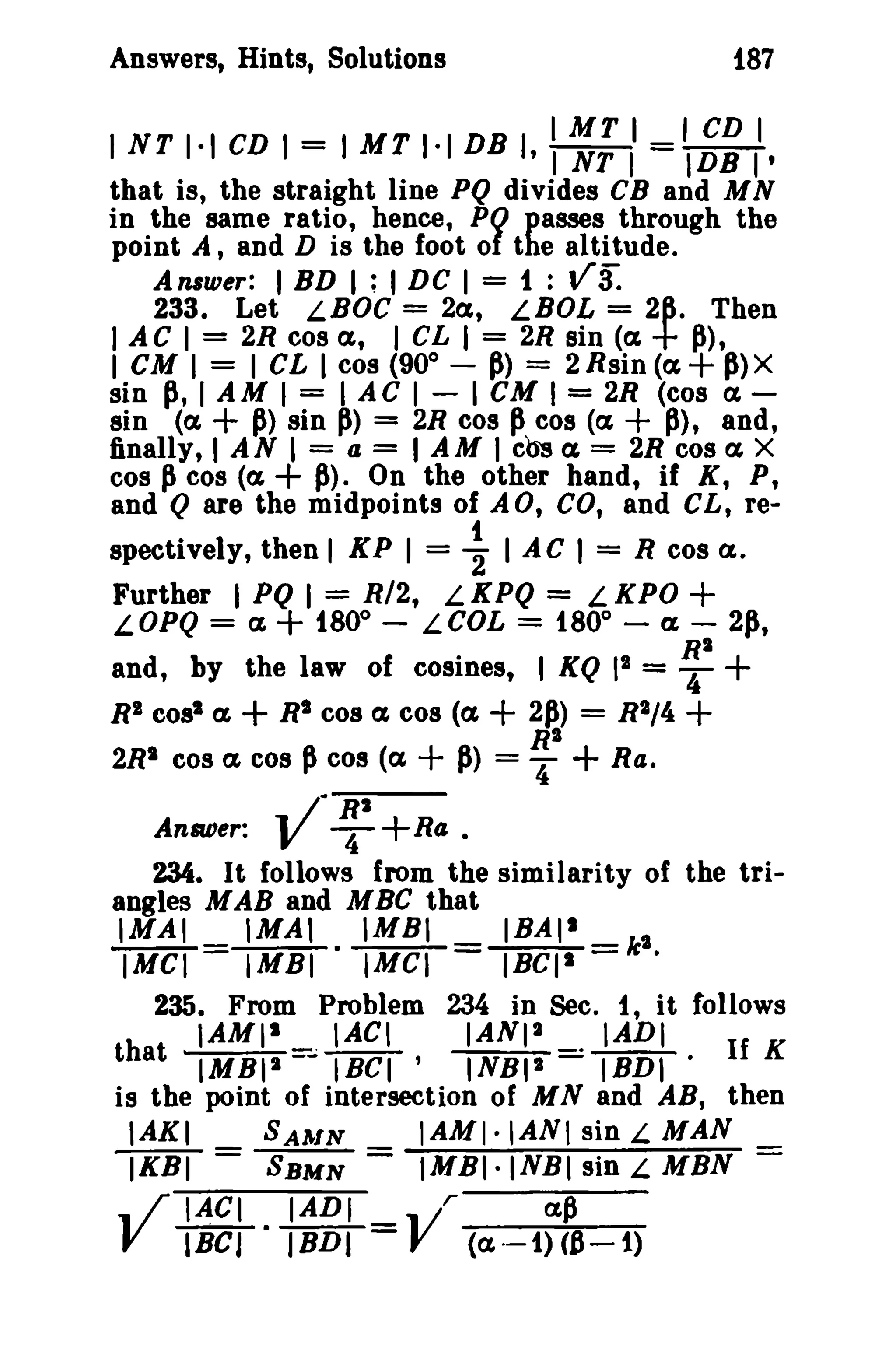 i87

Answers, Hints, Solutions

IMT I I CD I
I NT 1·1 CD I = I MT 1·1 DB I, I NT 1= IDB I'

that is, the straight line PQ divides CB and M N
in the same ratio, hence, PO passes through the
point A, and D is the foot of the altitude.
Answer: I BD I ; I DC I = 1 :
233. Let LBOC = 2a, LBOL = 2~. Then
I A C I = 2R cos a, I CL I = 2R sin (a. P),
I CM I = I CL I cos (90 0 - P) = 2Rsin(a+ P)X
sin p, I AM I = I AC I - I CM I = 2R (cos a.sin (a. + P) sin P) = 2R cos P cos (a.
P), and,
finally, I AN I = a = I AM I cb's a = 2R cos a. X
cos p cos (a
P). On the other hand, if K, P,
and Q are the midpoints of AO, CO, and CL, re-

vS:

+

+

+

spectively, then I KP I = ~ I AC I = R cos C&.
Further I PQ I = 0R/2, L KPQ = L0 KPO
LOPQ = c£ + 180 - LCOL = 180 - a - 2p,

+

RI

and, by the law of cosines, I KQ 12 = T
R' cos' a
R' cos a. cos (a
2~) = R2/4 +
R"
2R' cos c£ cos p cos (a
P> = "4 + Ra .

+

+

+

+

.. J" R'
Answer: V T
n« ·
234. It follows from the similarity of the triangles M AB and M BC that
'MAl _ IMAI . IMBI _ IBAII _ ,
IMel - IMBI
IMCI - IBCls - k •
235. From Problem 234 in Sec. I, it follows
IAMls
IACI
IANI'
IADI
that IMBII ~ IBCI'
INBI' . IBDI - If K
is the point of intersection of M Nand AB, then
IAKI
SAlrlN
IAMI-IANI sin L MAN
IKBI = SBMN = IMBI·INBI sin L MBN .. /' IACI IADI
l/ r
a,p
V IBel· IBDI = Y (a·-t)C8-1)

+

 