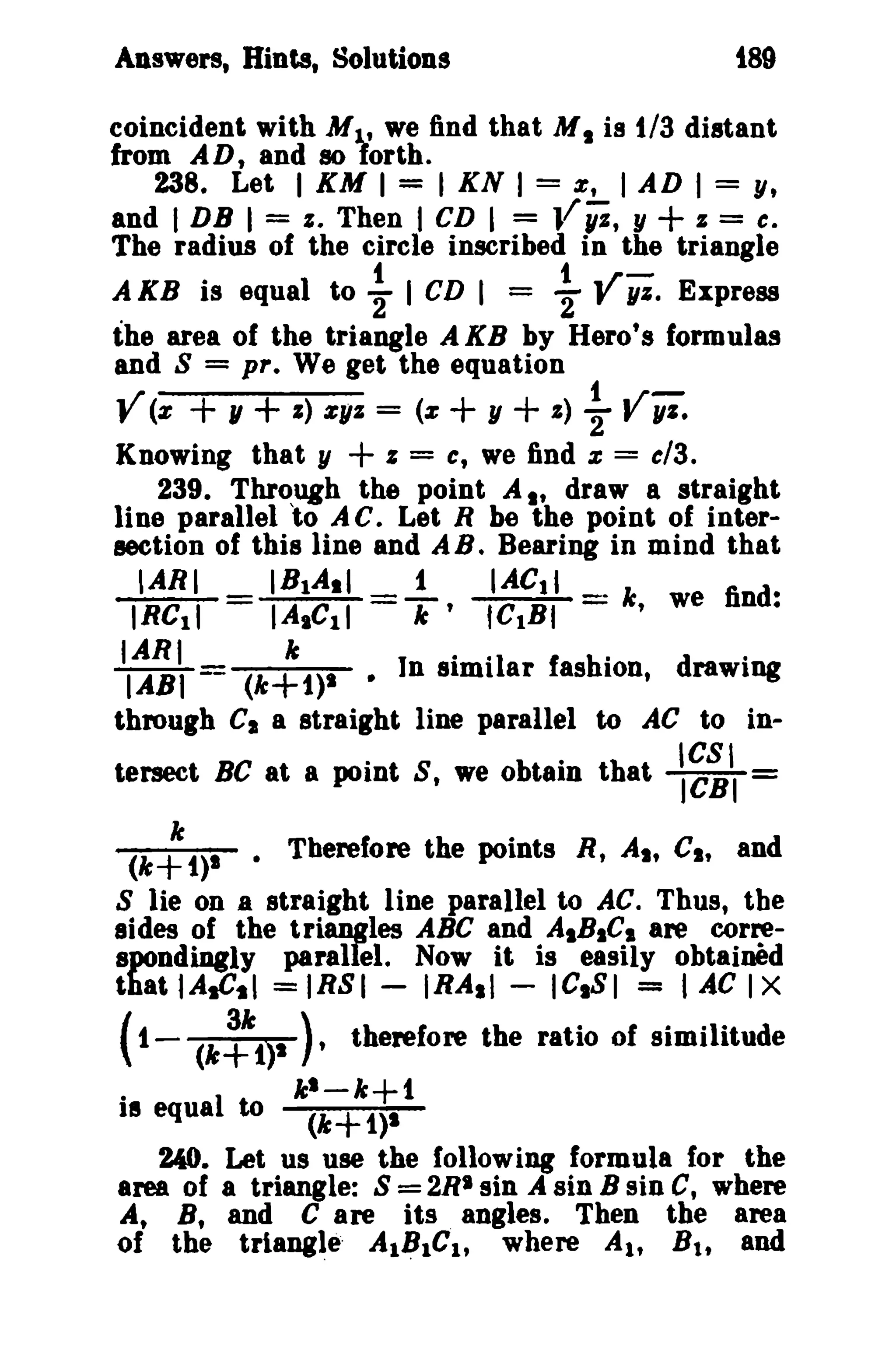 Answers, Hints, Solutions

t89

coincident with M l..' we find that M I is 1/3 distant
from AD, and 80 forth.
238. Let I KM I = I KN I = e, I AD I = y,
and I DB I = I. Then I CD I = ,fYi, y
z = c.
The radius of the circle inscribed in the triangle
t
t ..r A KB is equal to 2 I CD I = 2' f 1/1. Express
the area of the triangle AKB by Hero's formulas
and S = pre We get the equation

+

y (z + , + I) z1l1 =
+

(z

+ , + I) ~

V;l.

Knowing that y
I = C, we find z = c13.
239. Through the point A I' draw a straight
line parallel 'to A c. Let R be the point of intersection of this line and A B. Bearing in mind that
'ARI
IBIA.I
1
IACtl
IRel1
IA,CII =T' ICtBt =k, we find:
I · 'I ar f as hilon, d rawIDg
"
n Simi
through Cia straight line parallel to AC to inIe
IARI -- (k+1)1
IABt

•

tersect BC at a point S, we obtain that

~~II =

(k; 1)1 • Therefore the points R, AI. CI. and
S lie on a straight line parallel to AC. Thus, the
sides of the tri~les ABC and AIB.C, are correspondiDgly parallel. Now it is easily obtained
that I AsCtl = IR81 - IRAsl - lelSI == t JiC I X

( 1.
18

(k~1)1

equal to

). therefore the ratio of similitude
kl-k+t
(k+1}1

240. Let us use the following formula for the
area of a triangle: 8 = 2RI sin .If sin B sin C, where
At B, and C are its. angles. Then the area
of the triang~e· Al~lCl' where A lt B t , and

 