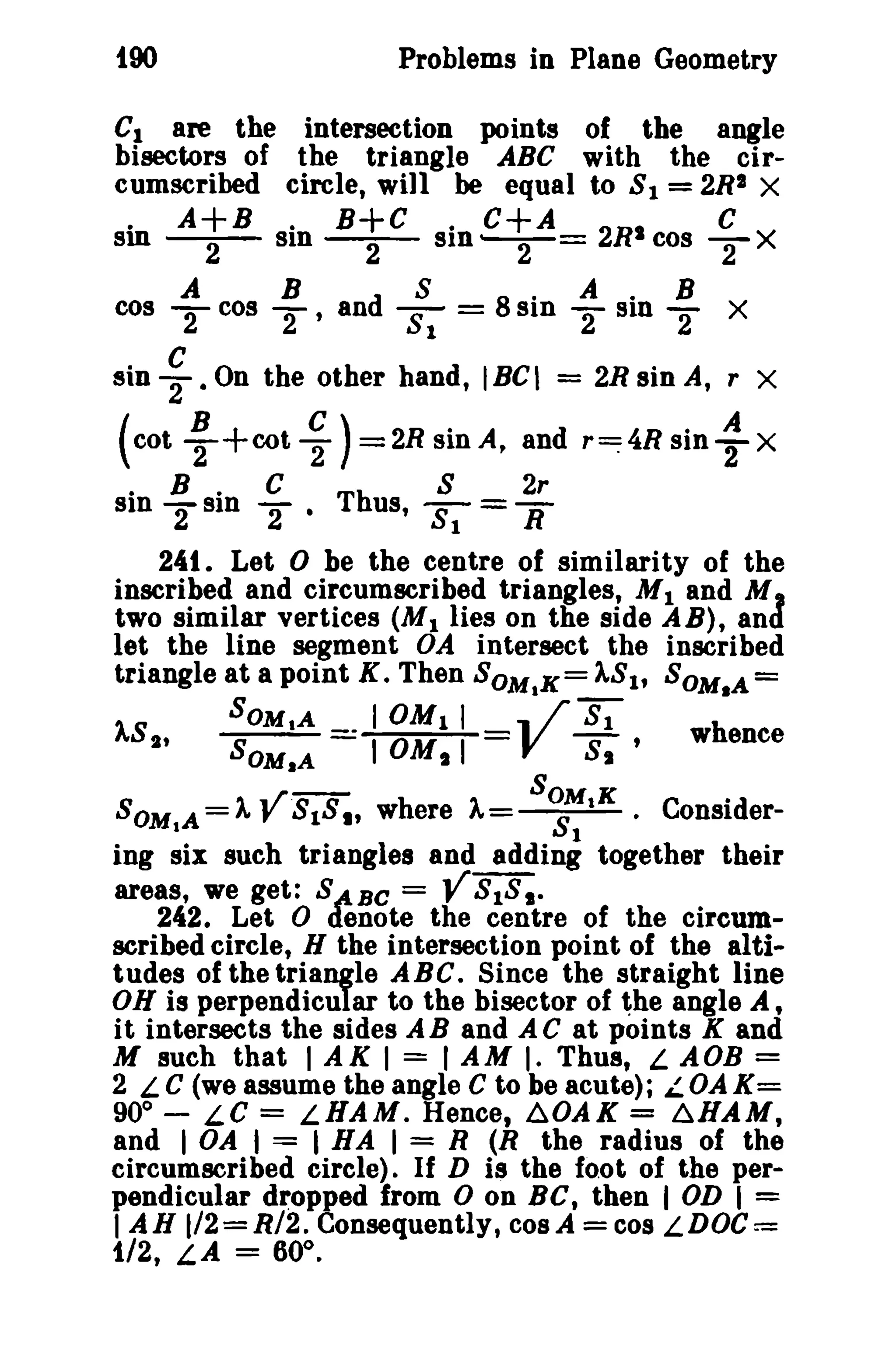 too

Problems in Plane Geometry

Clare the intersection points of the angle
bisectors of the triangle ABC with the circumscribed circle, will be equal to 8 1 = 2RI X
· A+B . B+C . C+A 2R
C
sm --2- sin --2- sin
cos T X

-r= ·
A

8
cos -A cos -B an d 2
2 ' 81

sin

~

(cot
.
sin

• On the other hand, IBe I

~ +eot ~

B.
81n

2

= 8 . AsinB
sin - . 2
2

C

'2 ·

=

)=2RsinA, and
Th

S

US,

X

2R sin A, r X

r~4Rsin

: X

2r

8'; = If

241. Let 0 be the centre of similarity of the
inscribed and circumscribed triangles, M 1 and M
two similar vertices (M 1 lies on the side A B), an
let the line segment OA intersect the inscribed
triangle at a point K. Then SOM,K= 1S1 , SOM.A =
SOMtA
I OM I I , /"8';
1S t ,
S
. 10M I
V S ' whence

d

OM.A

I

I

K

SOM A =A VS1S., where A So;'t • ConsiderI
1
ing six such triangles and adding together their
areas, we get: S~BC = V SI S I 242. Let 0 denote the centre of the circumscribed circle, H the intersection point of the altitudes of the triangle ABC. Since the straight line
ON is perpendicular to the bisector of the angle A,
it intersects the sides AB and AC at points K and
M such that I AK I = I AM I. Thus, L AOB =
2 LC (we assume the angle C to be acute); LOAK=
900 - LC = LHAM. Hence, ~OAK = 6HAM,
and I OA I = I HA I = R (R the radius of the
circumscribed circle). If D is the foot of the perpendicular dropped from 0 on Be, then I OD I =
I AH 1/2=R/2. Consequently, cosA =C08 LDOC==
1/2, LA = 60°.

 