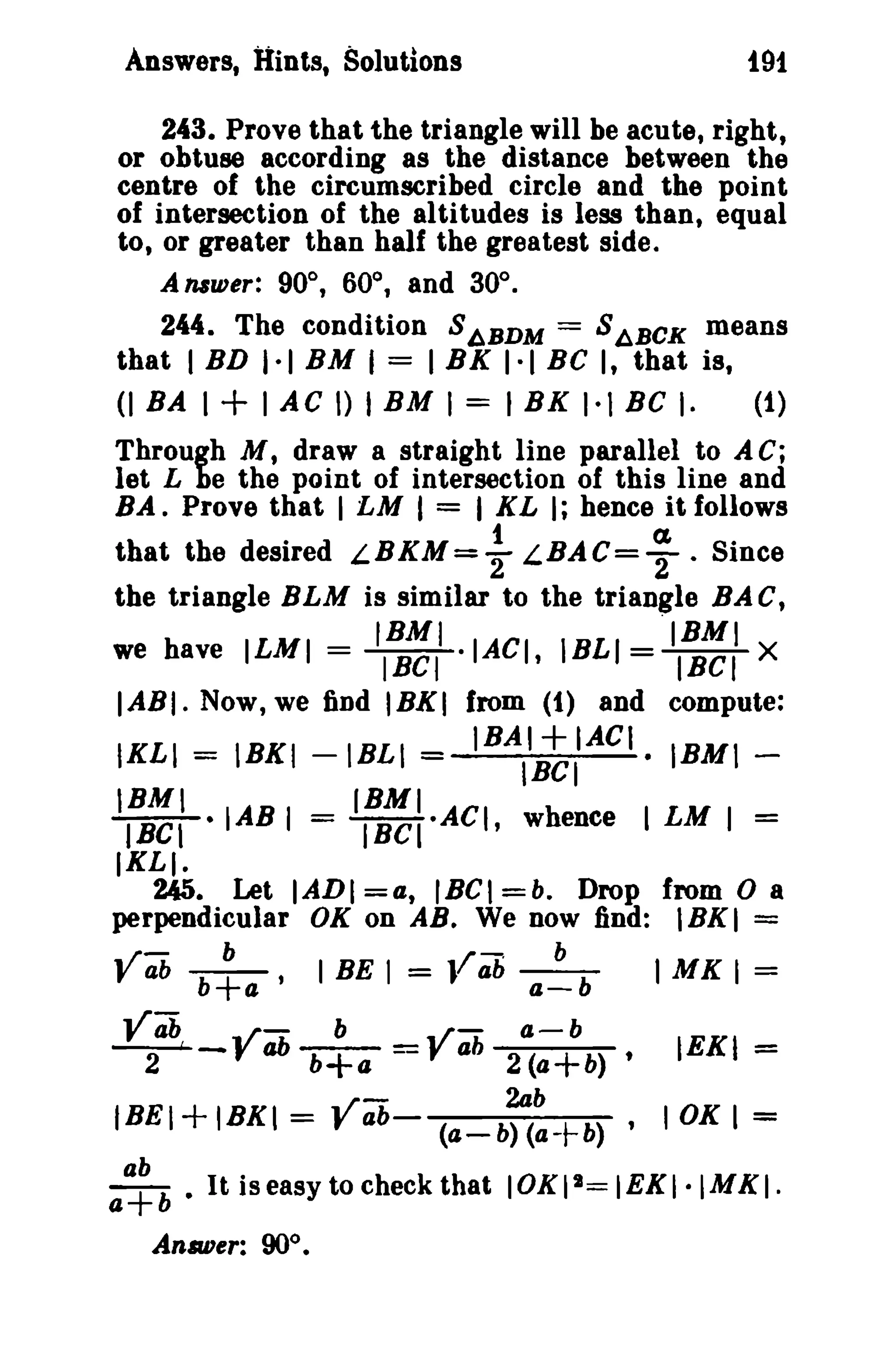 191

Answers, lIints, Solutions

243. Prove that the triangle will be acute, right,
or obtuse according as the distance between the
centre of the circumscribed circle and the point
of intersection of the altitudes is less than, equal
to, or greater than half the greatest side,
AlUwer: 90°, 60°, and 30°_
244. The condition S ~BDM = S ABCK means
that I BD I-I BM I = I BK 1·1 BC I, that is,
(1)

(lBAI+IACDIBMI=IBK(-lBCI-

Through M, draw a straight line parallel to A C;
let L be the point of intersection of this line and
BA. Prove that I LM I = I XL I; hence it follows

that the desired LBKM= ~ LBAC= ; . Since
the triangle BLM is similar to the triangle BA c,
IBMI

= /BCI-IACI,

we have ILMI

"IBMI
=l'BCf X

IBLI

IABI- Now, we find IBK( from (1) and compute:

=

IKLI

=

IBKI -IBLI

IBMI

+

IBAI
IACI. IBM( IBCI

(BMI

IBCI • lAB I = (Bel·ACI, whence I LM I =

(XLI.

245. Let IADI =4, IBCI =b. Drop from 0 a
perpendicular OK on AB. We now find: lBKI =

.. rt:
f

b

ab b+a'

I

BE I

Yab
..rt:
b
~-f ab b+a
../ -

=

/-

b

J ab a-b

..
=,rt:
ab

a-b
2(a+b)

2ab

t

I

=

IEKI

1

=

I

=

MK

tBEI

+ IBKt =

a~b

• It is easy to check that IOKllI= IEKI·IMKI.

An.a.uer: 90°.

f

ab- (a-b) (a-t-b) ,

10K

 