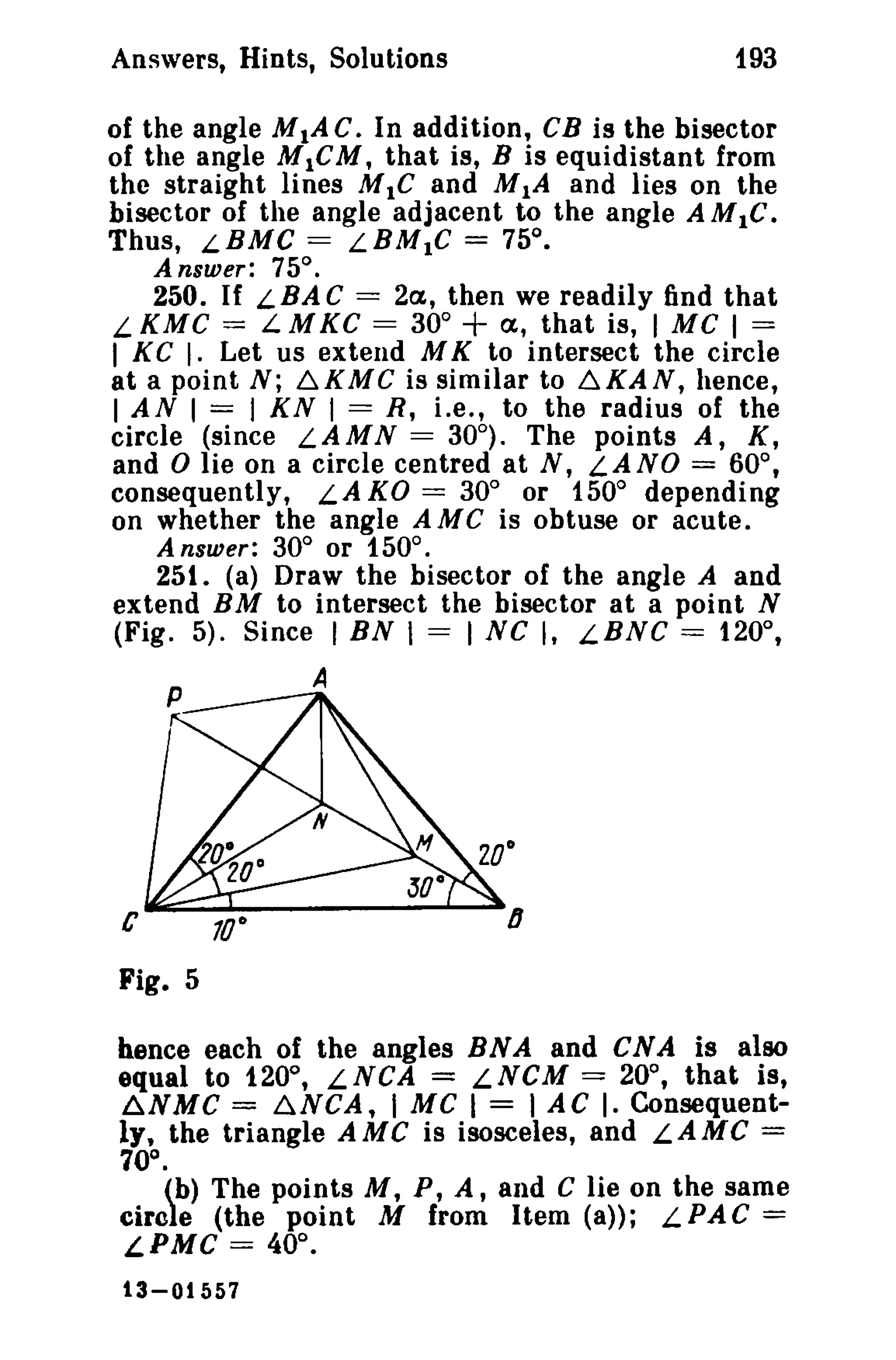 193

Answers, Hints, Solutions

of the angle MIA C. In addition, CB is the bisector
of the angle M 1C M, that is, B is equidistant from
the straight lines M IC and MIA and lies on the
bisector of the angle adjacent to the angle AM IC.
Thus, LBMC == LBMIC == 75°.
Answer: 75°.

250. If L BA C == 2a., then we readily find that
LKMC = LMKC == 30°
a., that is, I Me 1=
I KG I. Let us extend M K to intersect the circle
at a point N; 6.KMG is similar to 6.KAN, hence,
I AN I == I KN I = R, i.e., to the radius of the
circle (since L.AM N = 30°). The points A, K,
and 0 lie on a circle centred at N, LANO == 60°,
consequently, LA KO == 30° or 150° depending
on whether the angle A MC is obtuse or acute.
Answer: 30° or 150°.
251. (a) Draw the bisector of the angle A and
extend BM to intersect the bisector at a point N
(Fig. 5). Since I BN I = I sc I, LBNG == 120°,

+

A

c

lJ

Fig. 5
hence each of the angles RNA and CNA is also
equal to 120°, LNCA = LNCM == 20°, that is,
~NMC = ~NCA, I Me I == I AC I. Consequently, the triangle AMC is isosceles, and LAMC ==
70°.
(b) The points M, P, A, and C lie on the same
circle (the point M from Item (a»; LPAC ==
LPMC == 40°.
13-01557

 