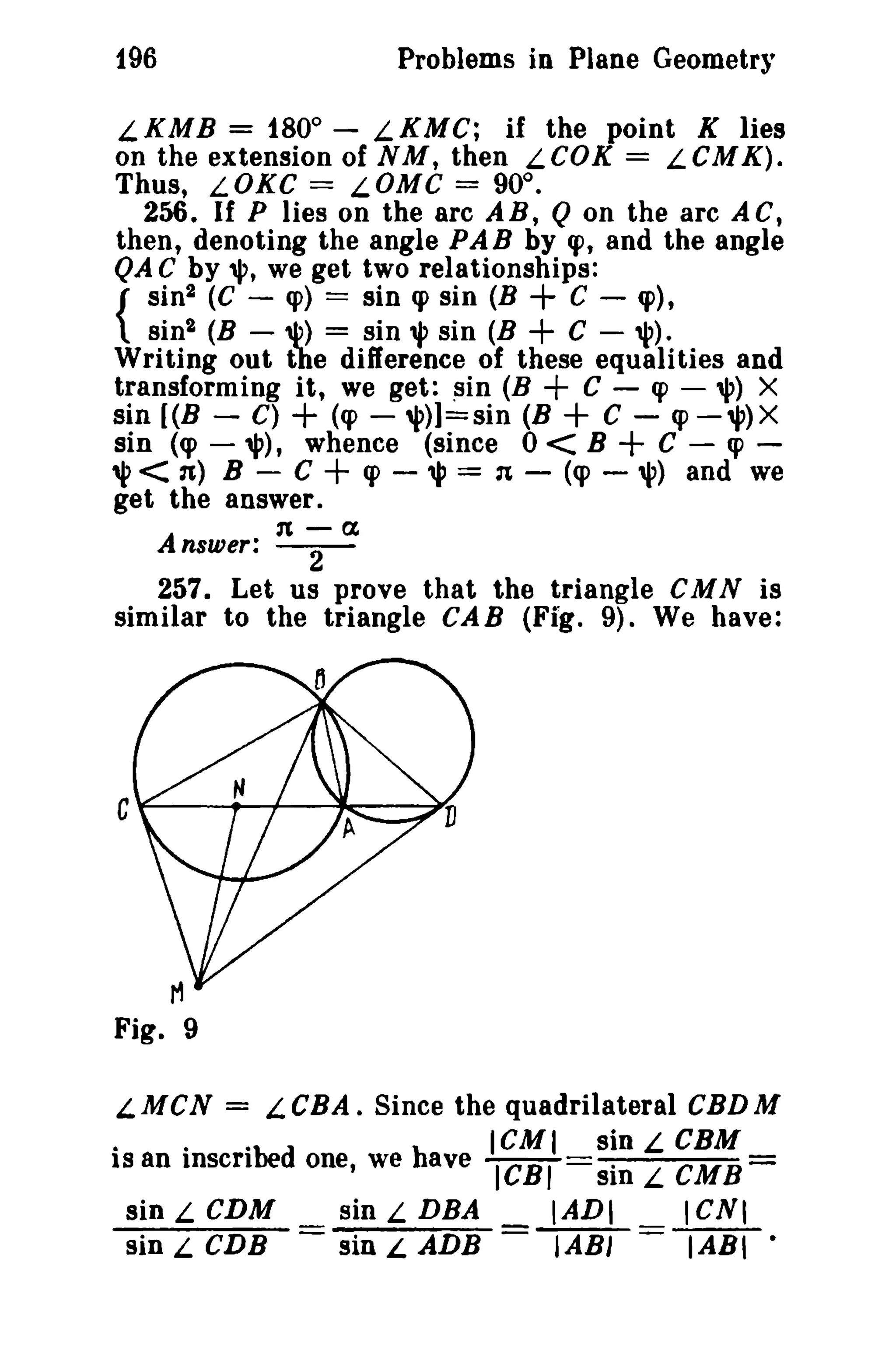 Problems in Plane Geometry

196

LKMB = 180° - LKMC; if the point K lies
on the extension of NM, then LeOK = LCMK).
Thus, LOKC = LOMC = 90°.
256. If P lies on the arc AR, Q on the arc AC,
then, denoting the angle PAB by (J), and the angle
QA C by '1', we get two relationships:
C - cp),
sin2 (C - cp) == sin q> sin (B
{ sin 2 (B - 11') = sin", sin (B
C - 'l').
Writing out toe difference of these equalities and
transforming it, we get: sin (B
C - q> - '1') X
sin (B - C) + (cp - 'l')]=sin (B
C - cp-",)X
sin (cp - '1'), whence (since 0 < B
C - «p ;> < n) B - C + cp - "I' = :t - (cp - '1') and we
get the answer.

+
+
+
+

+

n-a

Answer: - 2 257. Let us prove that the triangle eMN is
similar to the triangle CAB (Fi'g. 9). We have:

CF------+--+-~--_14

LMCN = LeBA. Since the quadrilateral CBDM
·
.
ibed
h
ICMI sin L CBM
is an insert
one, we ave ICBI
sin L CMB=

sin L CDM
sin L DBA
IADI
I CNI
sin L CDB = sin L ADB =~=lAIiI·

 