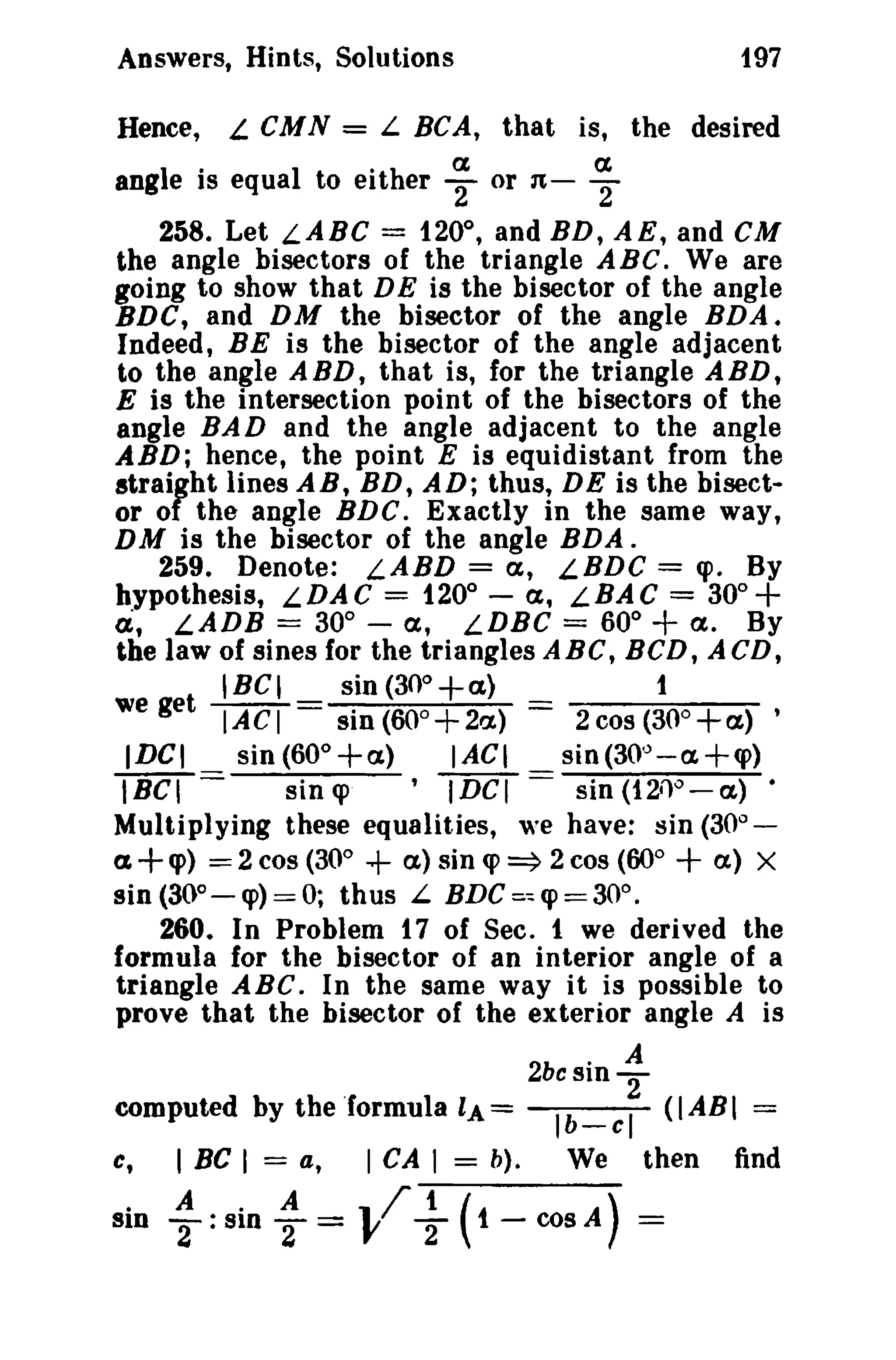 Answers, Hints, Solutions
Hence,

197

L CM N = L BCA, that is, the desired

ith
a
a
·
angIe IS equa 1 to eit er 2" or n- 2
258. Let LABC = 120°, and BD, AE, and CM
the angle bisectors of the triangle A Be. We are
going to show that DE is the bisector of the angle
BDC, and DM the bisector of the angle BDA.
Indeed, BE is the bisector of the angle adjacent
to the angle ABD, that is, for the triangle ABD,
E is the intersection point of the bisectors of the
angle BAD and the angle adjacent to the angle
ABD; hence, the point E is equidistant from the
strairht lines AB, BD, AD; thus, DE is the bisector 0 the angle BDC. Exactly in the same way,
DM is the bisector of the angle BDA.
259. Denote: LABD = a, LBDC = <po By
hypothesis, LDAC = 120° - a, LBAC = 30°+
a, LADB == 30 0 - a, LDBC = 60° a. By
the law of sines for the triangles ABC, BCD, ACD,
we et IBCI _ sin(300+a} _
1
g
IACI - sin (60o+2a.) - 2cos(30o+a) ,
IDCI
sin (60° +a)
I ACI
sin (30'J - a +cp)
IBCI ==
sin cp
'IDCI == sin (1211°-a) •
Multiplying these equalities, we have: sin (30
a+cp) ==2cos (30°
a)sin<p~2cos(60°
(X) X
sin (300 - <p) == 0; thus L BDC =~ cp == 30° .
260. In Problem t 7 of Sec. 1 we derived the
formula for the bisector of an interior angle of a
triangle ABC. In the same way it is possible to
prove that the bisector of the exterior angle A is

+

0

+

+

2bc sin

computed by the 'formula LA=
C,

I BC I = a,

sin : : sin :

I CA I

= b).

-

~

Ib _ c I (I AB I =
We

then

= VI" +(t-COSA) =

find

 