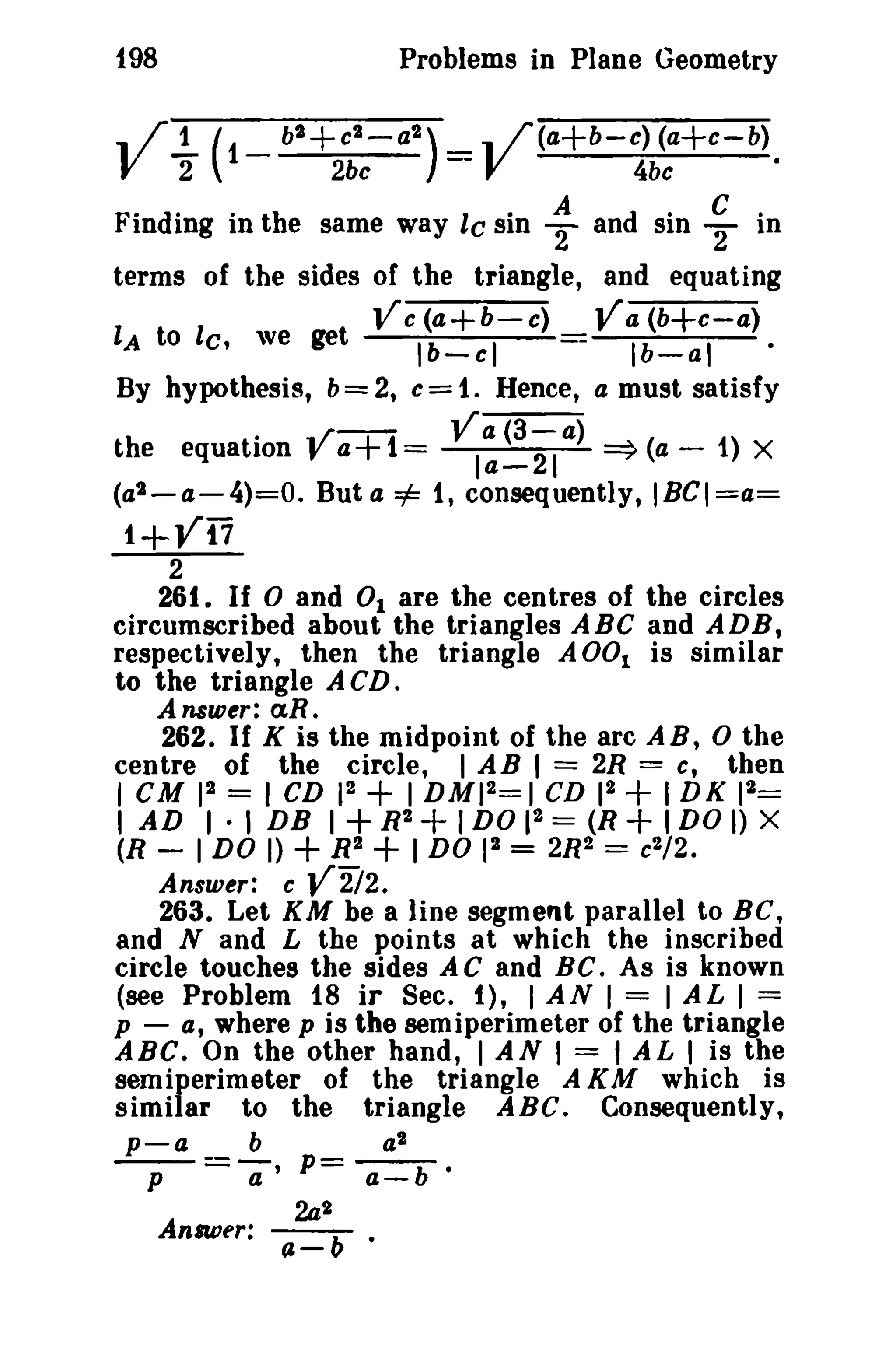 198

Problems in Plane Geometry

.. / 1. ( _ bt + Ct V

2

1

a2 )

2bc

_

--

..

/(a+b-c) (a+c-b)
4be
·

V

.
" A d SID C ·
"
F Indimg In th e same way I e SIn T an · 2 In
terms of the sides of the triangle, and equating
Vc(a+b-e)
Va (b+c-a)
lA to lc. we get
I b- cl
- Ib-al
·
By hypothesis, b = 2, c = 1. Hence, a must satisfy
../ Va(3-a)
the equation" a+1=
la-21 =9 (a - 1) X
(a2 - a - 4)= 0. But a =1= 1, consequently, IBGI=a=

1+Vi7
2
261. If 0 and 0 1 are the centres of the circles
circumscribed about the triangles ABC and ADB,
respectively, then the triangle A 001 is similar
to the triangle ACD.
Answer:

«n.

262. If K is the midpoint of the arc A B, 0 the
centre of the circle, I AB I = 2R = c, then
I

cu 12 =

I CD 12

+ I DM)2==1 CD 1 + I DK
2

2

1

2
I AD I· I DB I + R2 + I DO 1 == (R + I DO I)

+

+

=
X

(R - 1 DO I)
R2
I DO pi = 2R2 ==
/ 2.
Answer: c V2i2.
263. Let KM be a line segment parallel to BC,
and Nand L the points at which the inscribed
circle touches the sides A C and BC. As is known
(see Problem 18 iT Sec. f), 1 AN I = I AL I ==
p - a, where p is the semiperimeter of the triangle
ABC. On the other hand, I AN , = , AL I is the
semiperimeter of the triangle A KM which is
similar to the triangle ABC. Consequently,
p-a
b
a2
----- p--p - a' - a-b ·
Answer:

2a1
--J..- •

a-v

c2

 