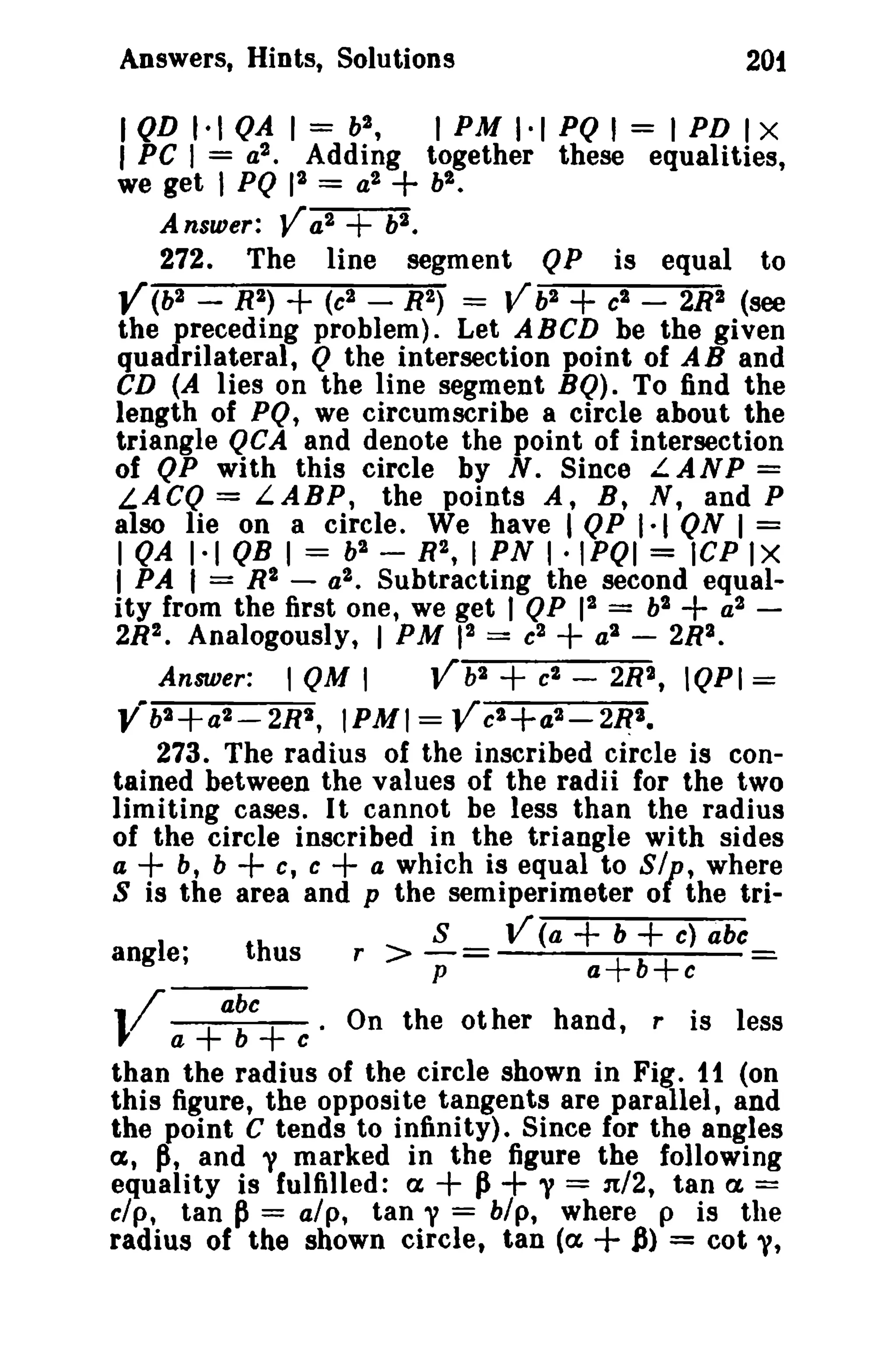 Answers, Hints, Solutions

201

I QD t·1 QA 1= b2 ,
I PM 1·1 PQ' = I PD I X
I PC I = a2 • Adding together these equalities,

+

bi •
we get I PQ 12 = a2
2
Answer: V a
v.
272. The line segment QP is equal to
Y(b 2 - R2)
(c2 - R2) = Vb 2
c2 - 2R2 (see
the preceding problem). Let ABeD be the given
quadrilateral, Q the intersection point of A Band
CD (A lies on the line segment BQ). To find the
length of PQ, we circumscribe a circle about the
triangle QCA and denote the point of intersection
of QP with this circle by N. Since L.ANP =
LACQ = LABP, the points A, B, N, and P
also lie on a circle. We have I QP 1·1 QN I =
I QA 1·1 QB I = b2 - R2, I PN I·IPOI = lCP tx
I PA I = R2 - a2 • Subtracting the second equality from the first one, we get I QP 12 = h2
a2 2R2. Analogously, I PM 12 = c2
a 2 - 2R2.
Answer: I QM I
Vb2 c2 - 2R2, IQPI =
2 +a - 2R' , IPMI=Vc2+a2-2~2.
2
Yb
273. The radius of the inscribed circle is contained between the values of the radii for the two
limiting cases. I t cannot be less than the radius
of the circle inscribed in the triangle with sides
a
b, b
c, c
a which is equal to
where
S is the area and p the semiperimeter 0 the tri-

+

+

+

+

+

angle;

+

thus

V a+a:c+ e'

+

+

81'

+

r

>

S
v:

V (a

+ b + c) abc
a+b+c

On the other hand,

r

=

is less

than the radius of the circle shown in Fig. 11 (on
this figure, the opposite tangents are parallel, and
the point C tends to infinity). Since for the angles
a, ~, and y marked in the figure the following
equality is fulfilled: a
Ii y = 1t/2, tan a. =
clp, tan p = alp, tan y = hlp, where p is the
radius of the shown circle, tan (a
~) = cot y,

+ +

+

 