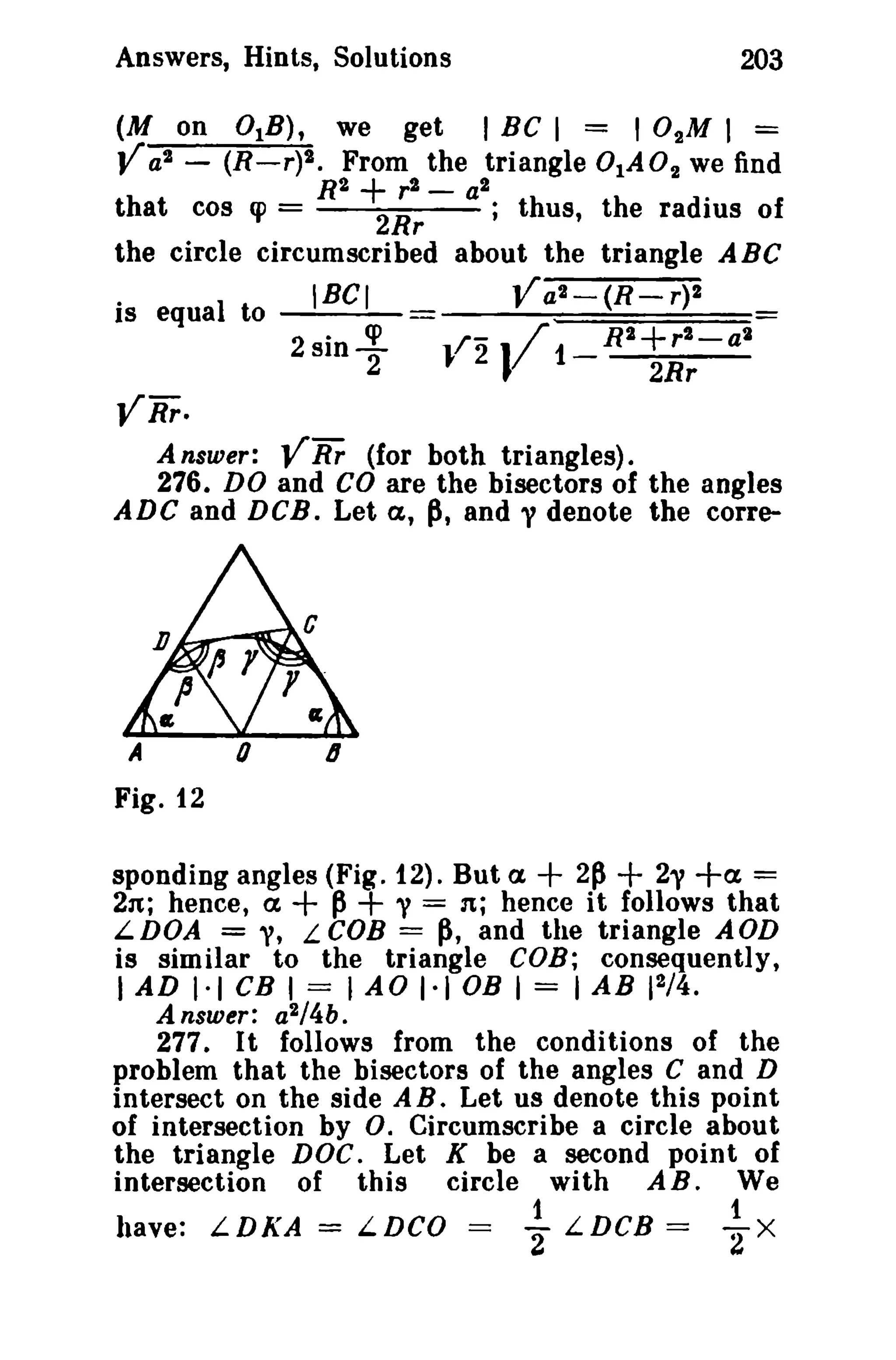 Answers, Hints, Solutions
(M on

V as -

203

° l B ),
we get I BC 1 = 10 2M I =
(R-r)2. From the triangle 0lA02 we find

+

R?
r 2 - a2
that cos cp =
2Rr
; thus, the radius of
the circle circumscribed about the triangle ABC
is equal to

Va -

IBel

2

--~

2sin -!.
2

}/2

(R - r)2

J/1- R2+ r
2Rr

2-

al

VRr.
A nsuier; V Rr (for both triangles).
276. DO and CO are the bisectors of the angles
ADC and DeB. Let a, P, and y denote the corre-

0

A

6

Fig. 12

+

spending angles (Fig. 12). But ex
2~ + 21' +a =
2n; hence, a
p + y = n; hence it follows that
LDOA = ," LeOB = p, and the triangle AOD
is similar to the triangle COB; consequently,

+

I AD 1·1 CB I == lAO 1·1 OB I = lAB 12 /4 .
Answer: a2/4b.

277. It follows from the conditions of the
problem that the bisectors of the angles C and D
intersect on the side A B. Let us denote this point
of intersection by o. Circumscribe a circle about
the triangle DOC. Let K be a second point of
intersection of this circle with AB. We

have: LDKA

=

LDCO

= ~

LDCB

=

~

X

 