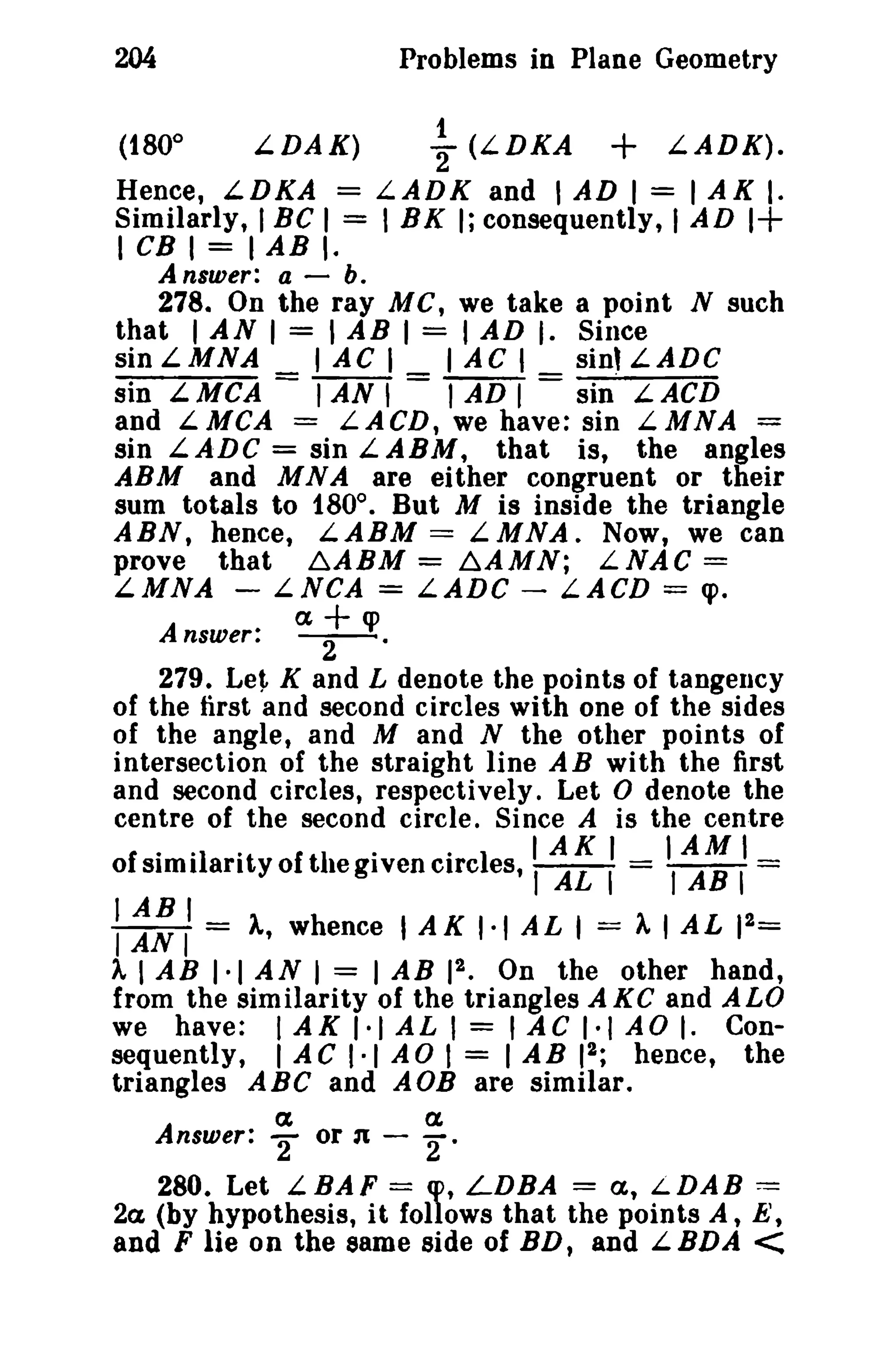 204
(1800

Problems in Plane Geometry
LDAK)

~

(LDKA

+

LADK).

Hence, LDKA = L.ADK and I AD I = I AK I.
Similarly, I BC I = I BK I; consequently, 1AD 1+
1 CB I = I AB I.
Answer: a-b.
278. On the ray Me, we take a point N such
that I AN I = I AB I = I AD I. Since
sin L MNA
I AC I
lAC 1
sin'LADC
sin L MCA = I AN , = I AD I = sin" L ACD
and L MCA = LACD, we have: sin L. MNA
sin LADG = sin LABM, that is, the angles
ABM and MNA are either congruent or their
sum totals to 1800 • But M is inside the triangle
ABN, hence, L.ABM == LMNA. Now, we can
prove that ~ABM = ~AMN; LNAC ==
LMNA - LNCA = LADC - LACD = cp.
a+q>
Answer: -2-.
279. Let K and L denote the points of tangency
of the first and second circles with one of the sides
of the angle, and M and N the other points of
intersection of the straight line AB with the first
and second circles, respectively. Let 0 denote the
centre of the second circle. Since A is the centre
'1 I AL I
oI si ilarit yo I the grven circ es, IAKI = IAMI
simi art
ie zi
I AB 1==

: ~:II = 1, whence I AK ',1 AL 1= 11 AL

12 =

2
I AB 1·1 AN I = I AB 1 • On the other hand,
from the similarity of the triangles A KC and ALO
we have: I AK 1·1 AL I = lAC 1·1 AD I. Con2
sequently, lAC 1·1 AD I = lAB 1 ; hence, the
triangles ABC and AOB are similar.

it,

Answer:

a

"'2

or n -

a.

2·

280. Let LBAF = cp, LDBA == a, LDAB ==
2a (by hypothesis, it follows that the points A, E',
and F lie on the same side of BD, and L.BDA

<

 