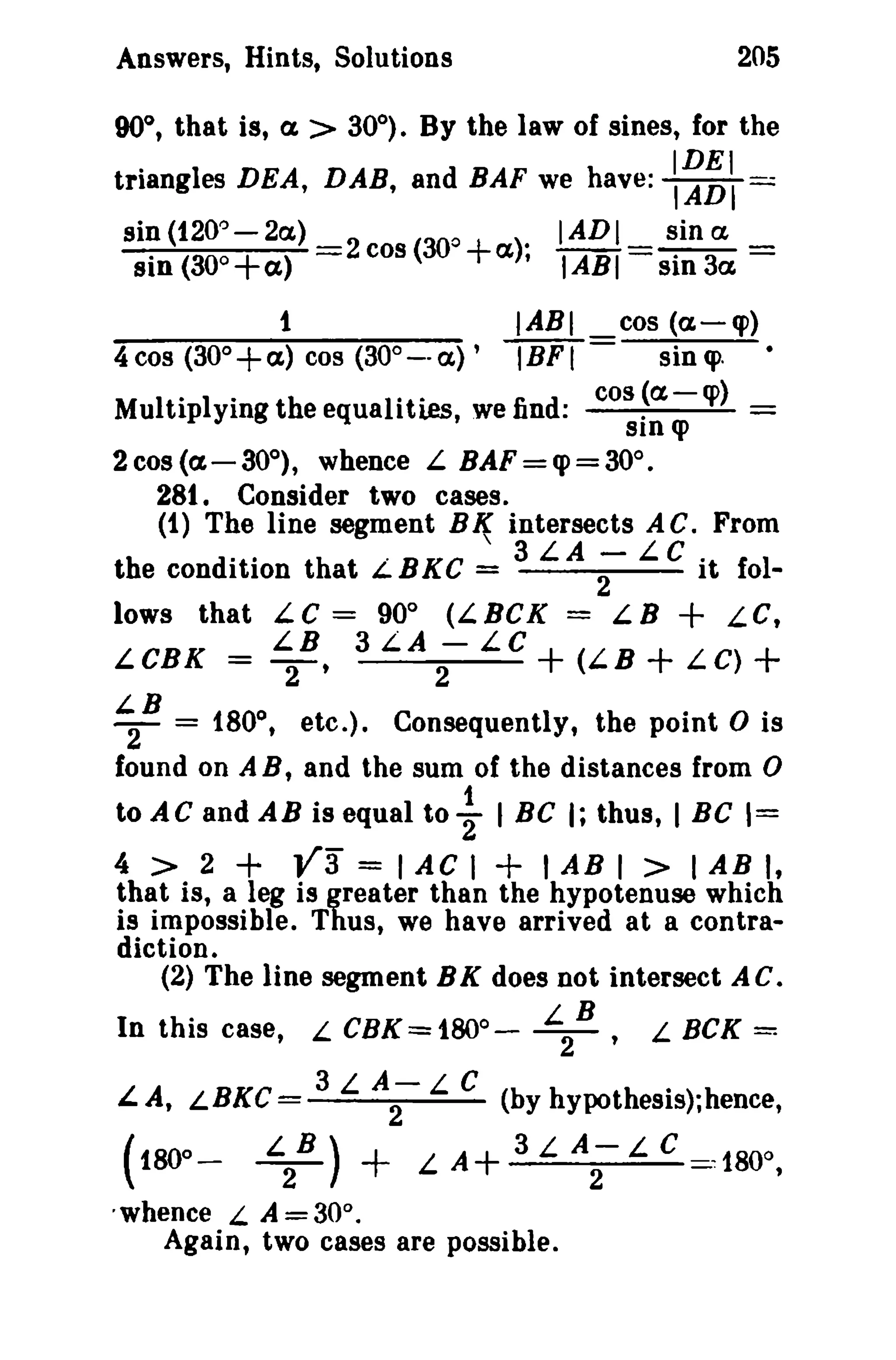 205

Answers, Hints, Solutions

90°, that is, a. > 30°). By the law of sines, for the

.

IDEI

triangles DEA, DAB, and BAF we have: IADI
sin (120"-2a)
sin (300 + a )

=.::

2 cos (30o + a )" IADI= ~inCL =
, IABI Sin 3ct,

IABI
IBF I

1
4 cos (300 + a) cos (300 _ . a) ,

=

cos (a-«p)
sin <p.

Multiplying the equalities, we find: cos ~a-q» _
sin q>
2 cos (a-30°), whence L BAF=q>=30°.
281. Consider two cases.
(1) The line segment BI( intersects AC. From

the condition that L.BKC = 3 L.A ;- L.C it fol-

= LB + LC,
+ (LB + LC) +

lows that LC = 90° (LBCK
LCBK = L
3 L.A ; : LC
2B,

~B

Consequently, the point 0 is
found on A B, and the sum of the distances from 0
to AC and AB is equal to ~ I BC I; thus, I BC 1=
= 1800, etc.),

+

+

4 > 2
Y3 = I A C I I A B I > I A B I,
that is, a leg is greater than the hypotenuse which
is impossible. Thus, we have arrived at a contradiction.
(2) The line segment B K does not intersect A C.

In this case, L CBK = 180°,A, LBKC =
(180

L B,
2

3 L A-L C
.
2
(by hypotheslsuhence,

+

A+

L
3L
2B)
.whence L. A = 30°.
Again, two cases are possible.
0

-

L

L BCK =

A; L

C

,1800,

 