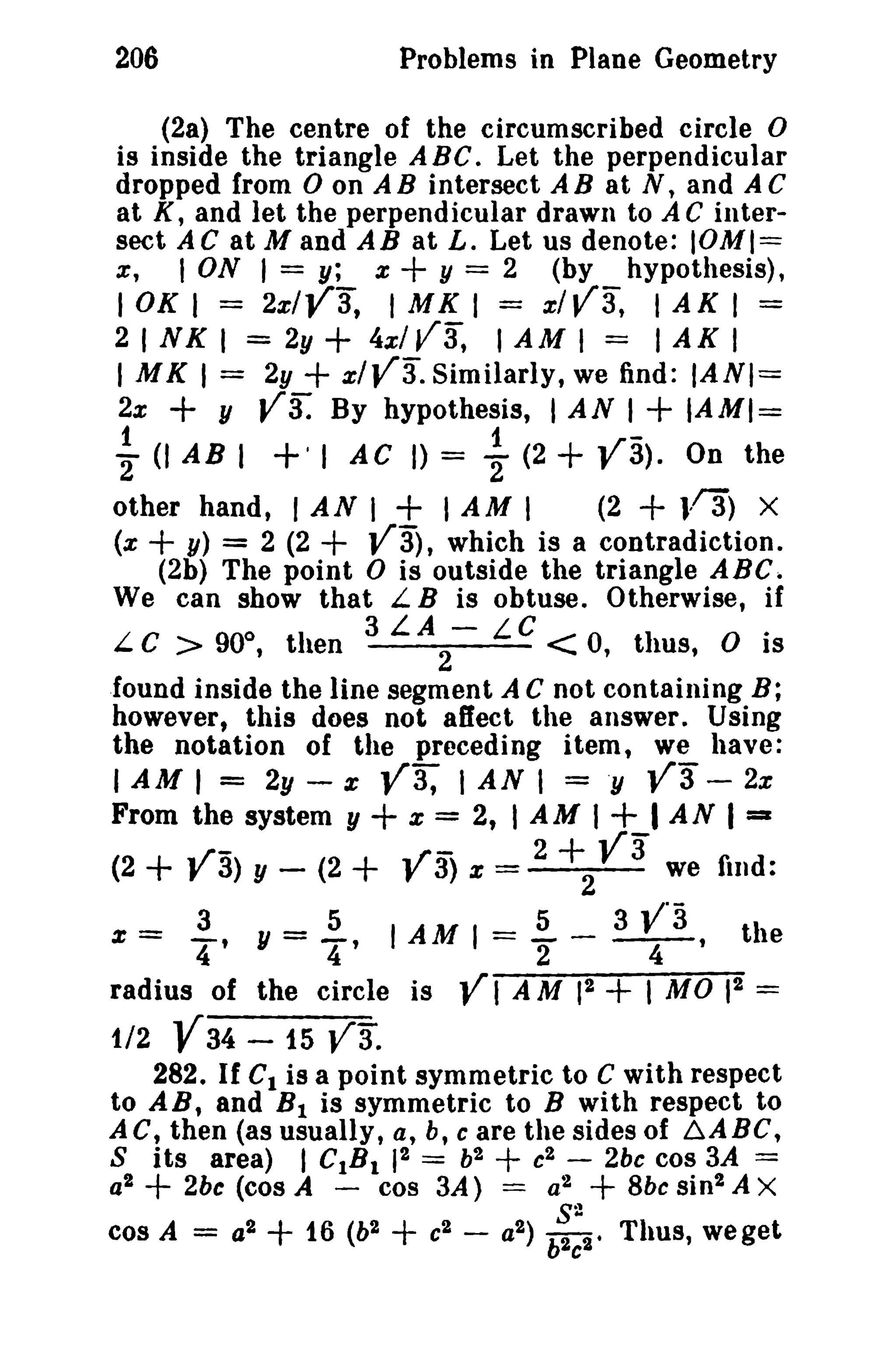 206

Problems in Plane Geometry

(2a) The centre of the circumscribed circle 0
is inside the triangle ABC. Let the perpendicular
dropped from 0 on A B intersect A B at N, and A C
at K, and let the perpendicular drawn to A C intersect AC at M and AB at L. Let us denote: IOMI==
x;
I ON I = y; x
y = 2 (by hypothesis),

+

lOKI
2 INK

= 2x1V3, IMKI = x1V3, IAKI =
I = 2y + 4xl V3, I A M I = I A K I

I M K I = 2y

+

2x

~

y

(I AB I

+ x1V3. Similarly, we find:

Va:

By hypothesis, I AN I

+' I

AC I)

= ~

(2

+

IANI=

+ IAMI=

V3). On the

+

other hand, r AN I + I AM I
(2
}-13) X
(x
y) = 2 (2
Va), which is a contradiction.
(2b) The point 0 is outside the triangle ABC.
We can show that L B is obtuse. Otherwise, if
3 LA - LC
.
L C > 90°, then
2
< 0, thus, 0 IS

+

+

found inside the line segment A C not containing B;
however t this does not affect the answer. Using
the notation of the preceding item, we have:
I AM I = 2y - z V3, I AN I = .y V3 - 2%
From the system y
x = 2, I A M I
I A N I :::I

+ V3) y -

(2

_

3

+
(2 + Va)
5

+

%

=

V 3 we
2 +2
5

find:

3 y"3

Y = - , I AM 1= - - - - , the
4
2
4
2
radius of the circle is V I AM 1 + I MO 12 =
% -

t/2

-,

4

Y34 -15 V3.

282. If C1 is a point symmetric to C with respect
to AB, and B 1 is symmetric to B with respect to
AC, then (as usually, a, b, c are the sides of baABC,
S its area) I CtB t 12 = b2 + c2 - 2bc cos 3A =
a2
2bc (cos A - cos 3A) = a2
Sbe sin 2 A X
82
cos A = a2
t6 (b2
c2 - a2 ) b2c2t Thus, weget

+

+

+

+

 