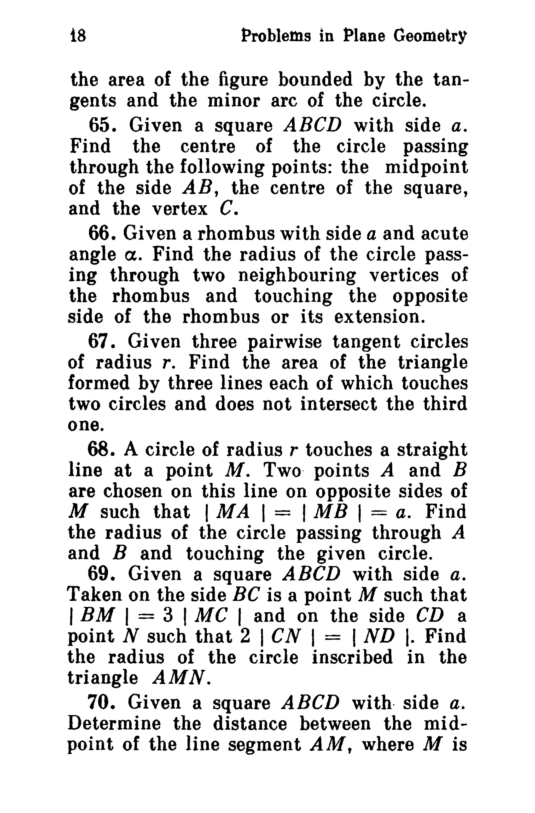 18

Problems in Plane Geometry

the area of the figure bounded by the tangents and the minor arc of the circle.
65. Given a square ABCD with side a.
Find the centre of the circle passing
through the following points: the midpoint
of the side AB, the centre of the square,
and the vertex C.
66. Given a rhombus with side a and acute
angle Ct. Find the radius of the circle passing through two neighbouring vertices of
the rhombus and touching the opposite
side of the rhombus or its extension.
67. Given three pairwise tangent circles
of radius r. Find the area of the triangle
formed by three lines each of which touches
two circles and does not intersect the third
one.
68. A circle of radius r touches a straight
line at a point M. Two, points A and B
are chosen on this line on opposite sides of
M such that I MAl = 1MB I = a. Find
the radius of the circle passing through A
and B and touching the given circle.
69. Given a square ABCD with side a.
Taken on the side BC is a point M such that
I BM I = 3 I MC I and on the side CD a
point N such that 2 I CN I = I ND I. Find
the radius of the circle inscribed in the
triangle AMN.
70. Given a square ABeD with side a.
Determine the distance between the midpoint of the line segment AM, where M is

 