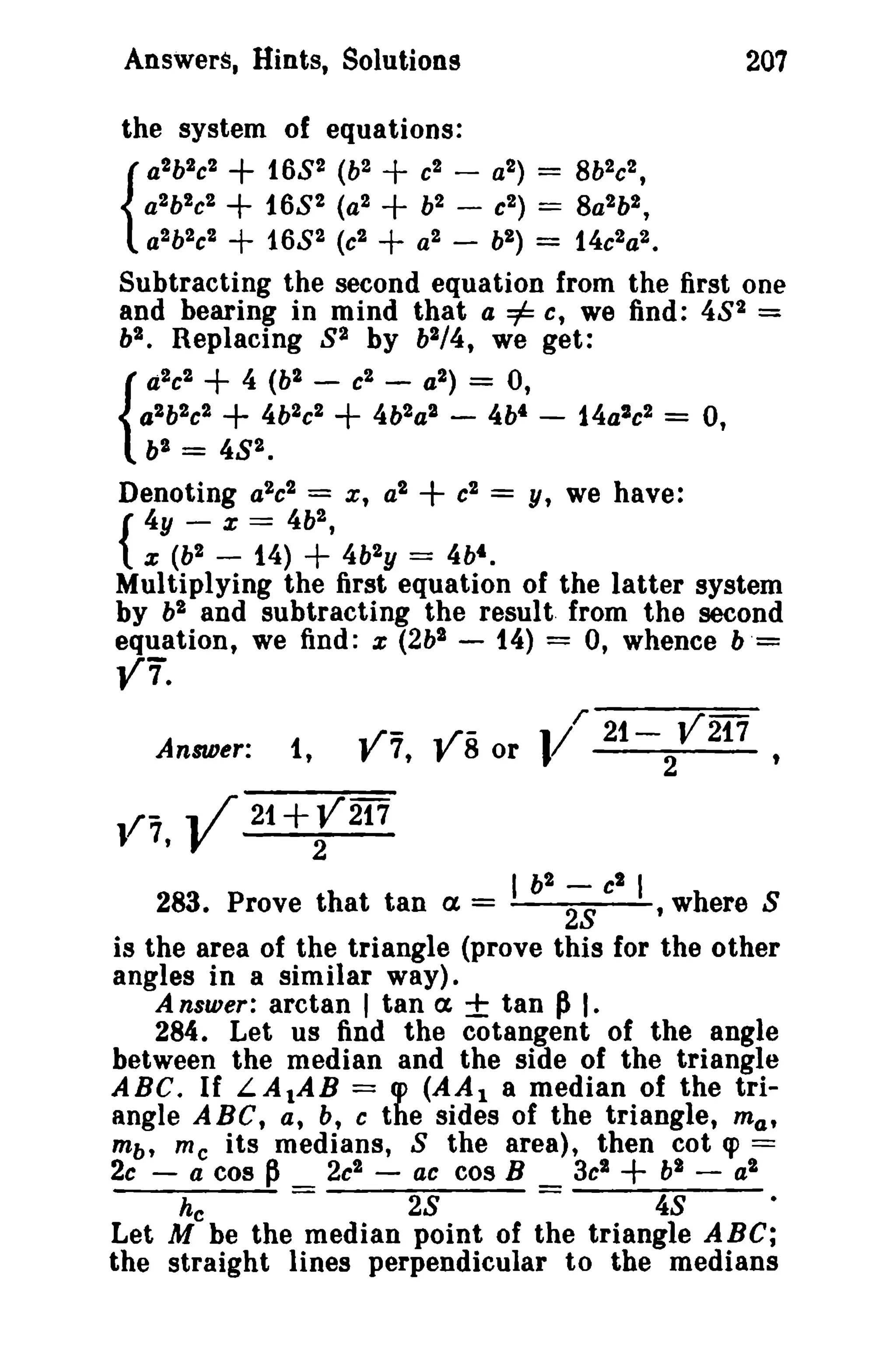 Answers, Hints. Solutions

207

the system of equations:
a2b2c2
168 2 (b2 + c2 - a2) = 8b 2c2 ,
a2 b2c 2
168 2 (a 2
b2 - c2 ) = 8a 2b2 ,
{ 2 2c 2
ab
168 2 (e2
a2 - bl ) = 14e2a2 •
Subtracting the second equation from the first one
and bearing in mind that a =1= c, we find: 48 2 =
bl • Replacing 8 1 by bl/4, we get:
a2e2 + 4 (b2 e2 a2 ) = 0,
alb2e2
4b 2c2
4b 2aS - 4bt - 14a2e2 = 0,

+
+
+

{

+
+

+

+

b2 = 4S2 •

+

Denoting a2e 2 = x, a2
c2 = y, we have:
4y - x == 4b2 ,
{ X (b2 - 14)
4b2 y = 4bt .
Multiplying the first equation of the latter system
by b2 and subtracting the result, from the second
equation, we find: x (2b2 - 14) = 0, whence b '=

+

Y7".

Answer:

V7,

-V

1,

../- .f /- or 1/' 21- 2V217
f 7,
8

t

21+r 217

I b2

-

e2

I

283. Prove that tan a =
28
t where S
is the area of the triangle (prove this for the other
angles in a similar way).
A nsurer: arctan , tan a ± tan PI.
284. Let us find the cotangent of the angle
between the median and the side of the triangle
ABC. If LAtAB = q> (AA 1 a median of the triangle ABC, a, b, e the sides of the triangle, m a ,
mb, me its medians, 8 the area), then cot <p ==
2c - a cos p _ 2c2 - at cos B _ 3c2
h2 - a2

+

he

-

28

-

48

•

Let M be the median point of the triangle ABC;
the straight lines perpendicular to the medians

 