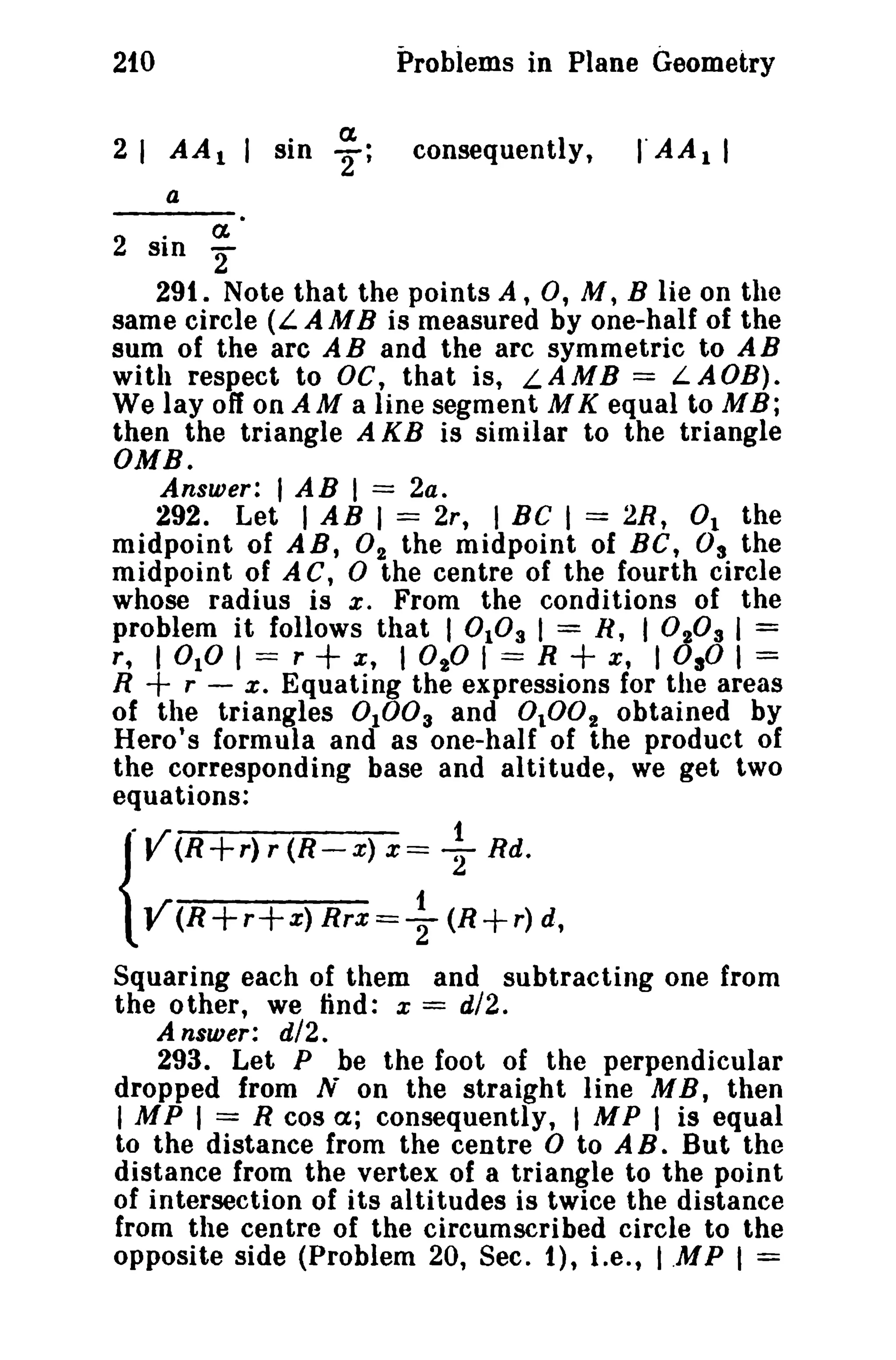 Problems in Plane Geometry

210

a
2;

sin

consequently,

rAA

1

I

a

a

2 sin '2
291. Note that the points A, 0, M, B lie on the
same circle (L AMB is measured by one-half of the
sum of the arc A B and the arc symmetric to A B
with respect to DC, that is, LAMB = LA OB).
We layoff on AM a line segment M K equal to MB;
then the triangle A KB is similar to the triangle
OMB.
Answer:

I AB I == 2a.

292. Let I AB I == 2r, I Be I = 2R, 0 1 the
midpoint of AB, 02 the midpoint of BC, 0 3 the
midpoint of A C, 0 the centre of the fourth circle
whose radius is x, From the conditions of the
problem it follows that I 0 103 I = R, I 0 20 3 I =
r, I 010 I == r
x ; I 0 20 I == R
x, I OsO I =
R + r - x, Equating the expressions for the areas
of the triangles 0 10 0 3 and 0 100 2 obtained by
Hero's formula and as one-half of the product of
the corresponding base and altitude, we get two
equations:

+

.• /

y (R+r) r (R-x) x==

+

21

Rd.

{ Y(R+r+x) Rrx=+ (R+r) d,

Squaring each of them and subtracting one from
the other, we find: x = d/2.
Answer:

sn.

293. Let P be the foot of the perpendicular
dropped from N on the straight line M B, then
IMP I = R cos a; consequently, , M P I is equal
to the distance from the centre 0 to A B. But the
distance from the vertex of a triangle to the point
of intersection of its altitudes is twice the distance
from the centre of the circumscribed circle to the
opposite side (Problem 20, Sec. 1), Le., I .MP I =

 