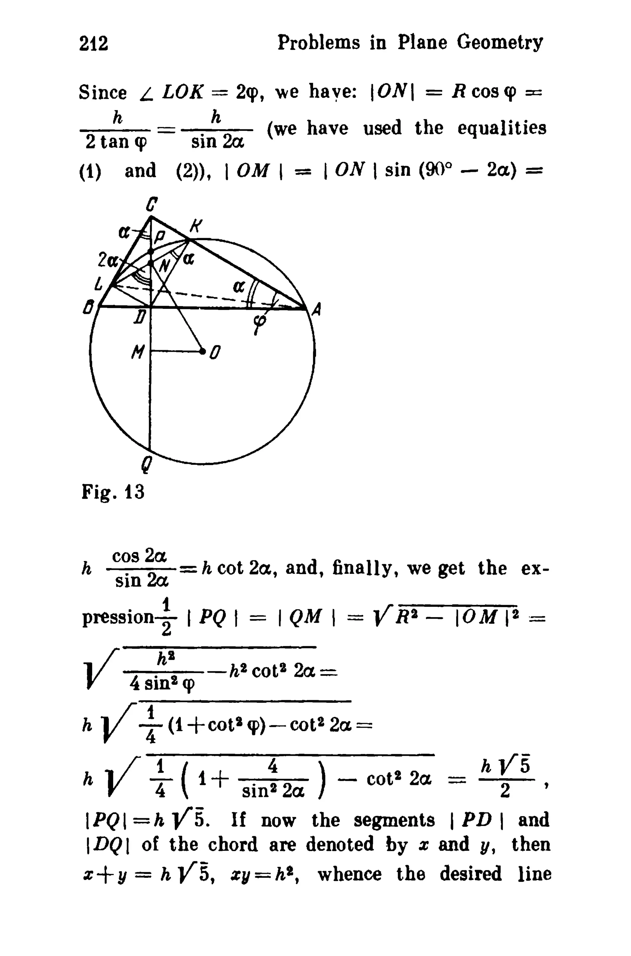 Problems in Plane Geometry

212
Since L LOX

2 h

== 2q>,

. h 2a

tan <p
(1) and

SID

we have: IONI = Rcoscp

==

(we have used the equalities

(2», I OM I

=

I ON I sin (90° - 2a.) =

C
p

/(

N a

r;
Fig. 13

:~:;:

h

h cot 2a, and, finally, we get the ex-

pression+ I PQ I
... /

V

h
h

h"

= I QM I =

VRI -

10M II =

h2 cot l 2 a =

4 sin! <p

V+

(1 +cot l cp) - COl l 2a =

V ~ ( + Sin~
1

2a ) -

cotl 2a

=

h

rs

IPQI =h VS. If now the segments I PD I and
IDQI of the chord are denoted by x and y, then
x+y = h V5, ZII=h 2 , whence the desired line

 