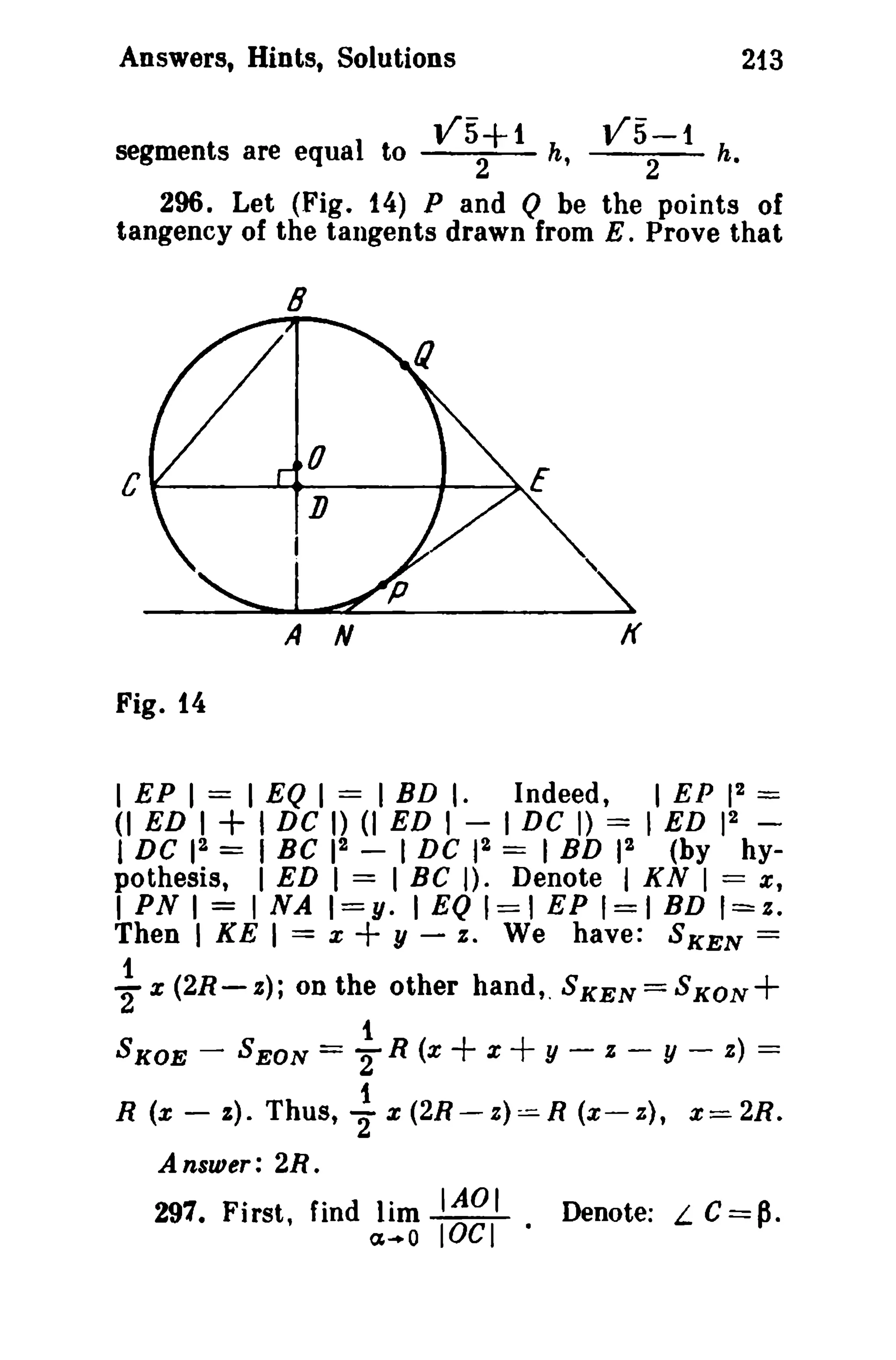 Answers, Hints, Solutions
segments are equal to

V5+1
2

213

V5-1
2

h,

h.

296. Let (Fig. 14) P and Q be the points of
tangency of the tangents drawn from E. Prove that

8

C ....---.......----+--~E

,
A

If

N

Fig. 14
2
I EP I = I EQ 1 = I BD I. Indeed, I EP 1 =
2
(I ED 1+ I DC I) (I ED I - I DC I) = I ED 1 -

I DC 12 = I Be 12

-

I DC 12 == I BD 12

(by

hy-

I ED I = I Be I). Denote I KN I == e,
I PN I = INA I=Y· I EQ 1==1 EP 1=1 BD 1=:.
Then I KE I = x + y - s. We have: SKEN =

pothesis,

1
"2 x (2R-z);
SKOE -

R (x -

on the other hand,.SKEN=SKON+
1
SEON = 2 R (x
oX
y - : - y - a) ==

+ +

1
s). Thus, 2":t (2R-z)==-R (x-z), :t=-2R.

Answer: 2R.

291. First, find lim IAOI
a .. O

lOCI ·

Denote: L

C=p.

 